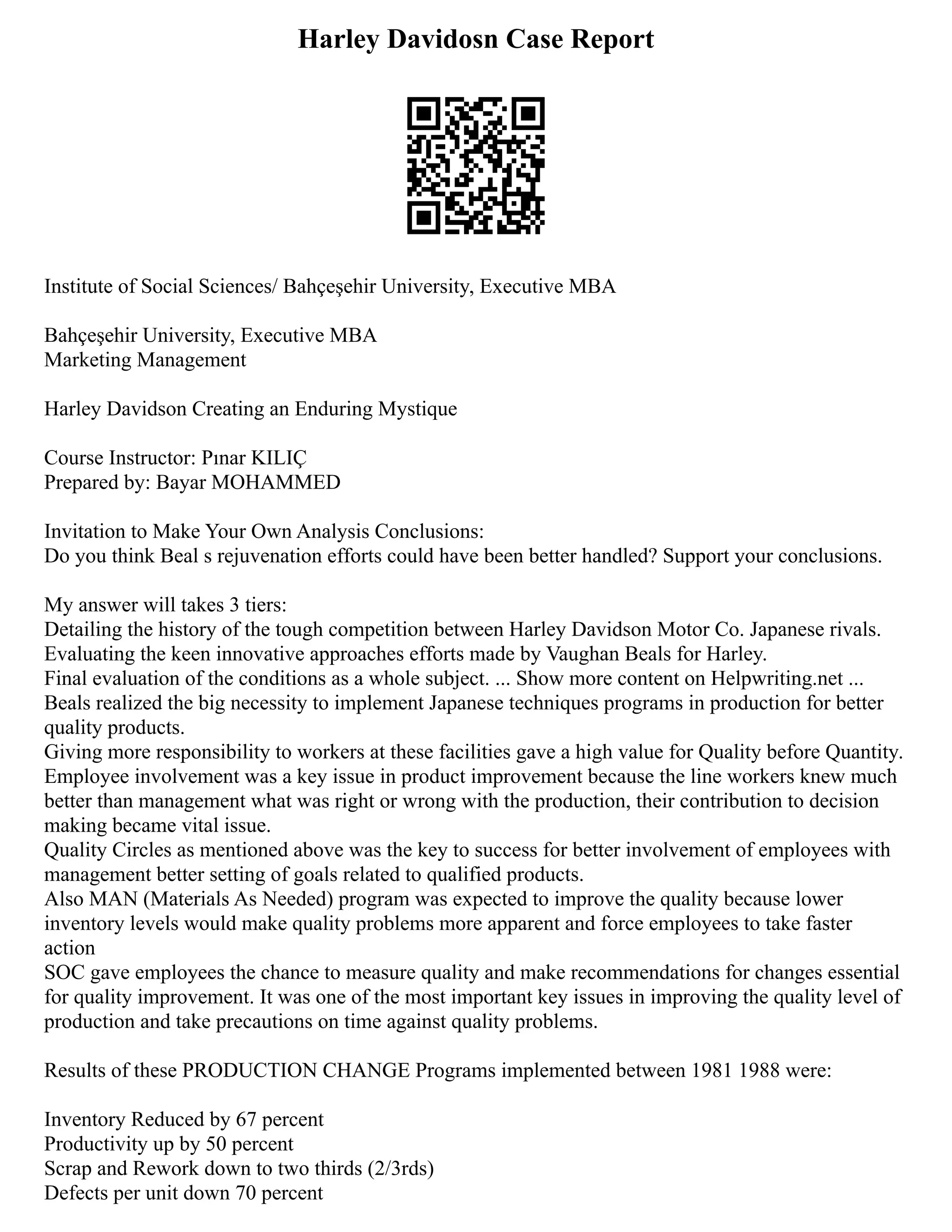 Harley Davidosn Case Report
Institute of Social Sciences/ Bahçeşehir University, Executive MBA
Bahçeşehir University, Executive MBA
Marketing Management
Harley Davidson Creating an Enduring Mystique
Course Instructor: Pınar KILIÇ
Prepared by: Bayar MOHAMMED
Invitation to Make Your Own Analysis Conclusions:
Do you think Beal s rejuvenation efforts could have been better handled? Support your conclusions.
My answer will takes 3 tiers:
Detailing the history of the tough competition between Harley Davidson Motor Co. Japanese rivals.
Evaluating the keen innovative approaches efforts made by Vaughan Beals for Harley.
Final evaluation of the conditions as a whole subject. ... Show more content on Helpwriting.net ...
Beals realized the big necessity to implement Japanese techniques programs in production for better
quality products.
Giving more responsibility to workers at these facilities gave a high value for Quality before Quantity.
Employee involvement was a key issue in product improvement because the line workers knew much
better than management what was right or wrong with the production, their contribution to decision
making became vital issue.
Quality Circles as mentioned above was the key to success for better involvement of employees with
management better setting of goals related to qualified products.
Also MAN (Materials As Needed) program was expected to improve the quality because lower
inventory levels would make quality problems more apparent and force employees to take faster
action
SOC gave employees the chance to measure quality and make recommendations for changes essential
for quality improvement. It was one of the most important key issues in improving the quality level of
production and take precautions on time against quality problems.
Results of these PRODUCTION CHANGE Programs implemented between 1981 1988 were:
Inventory Reduced by 67 percent
Productivity up by 50 percent
Scrap and Rework down to two thirds (2/3rds)
Defects per unit down 70 percent
 