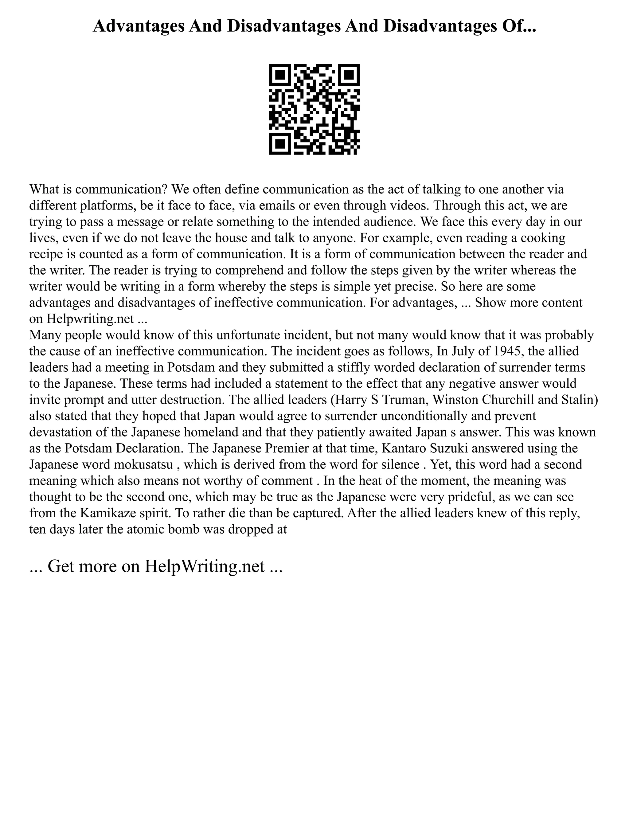 Advantages And Disadvantages And Disadvantages Of...
What is communication? We often define communication as the act of talking to one another via
different platforms, be it face to face, via emails or even through videos. Through this act, we are
trying to pass a message or relate something to the intended audience. We face this every day in our
lives, even if we do not leave the house and talk to anyone. For example, even reading a cooking
recipe is counted as a form of communication. It is a form of communication between the reader and
the writer. The reader is trying to comprehend and follow the steps given by the writer whereas the
writer would be writing in a form whereby the steps is simple yet precise. So here are some
advantages and disadvantages of ineffective communication. For advantages, ... Show more content
on Helpwriting.net ...
Many people would know of this unfortunate incident, but not many would know that it was probably
the cause of an ineffective communication. The incident goes as follows, In July of 1945, the allied
leaders had a meeting in Potsdam and they submitted a stiffly worded declaration of surrender terms
to the Japanese. These terms had included a statement to the effect that any negative answer would
invite prompt and utter destruction. The allied leaders (Harry S Truman, Winston Churchill and Stalin)
also stated that they hoped that Japan would agree to surrender unconditionally and prevent
devastation of the Japanese homeland and that they patiently awaited Japan s answer. This was known
as the Potsdam Declaration. The Japanese Premier at that time, Kantaro Suzuki answered using the
Japanese word mokusatsu , which is derived from the word for silence . Yet, this word had a second
meaning which also means not worthy of comment . In the heat of the moment, the meaning was
thought to be the second one, which may be true as the Japanese were very prideful, as we can see
from the Kamikaze spirit. To rather die than be captured. After the allied leaders knew of this reply,
ten days later the atomic bomb was dropped at
... Get more on HelpWriting.net ...
 