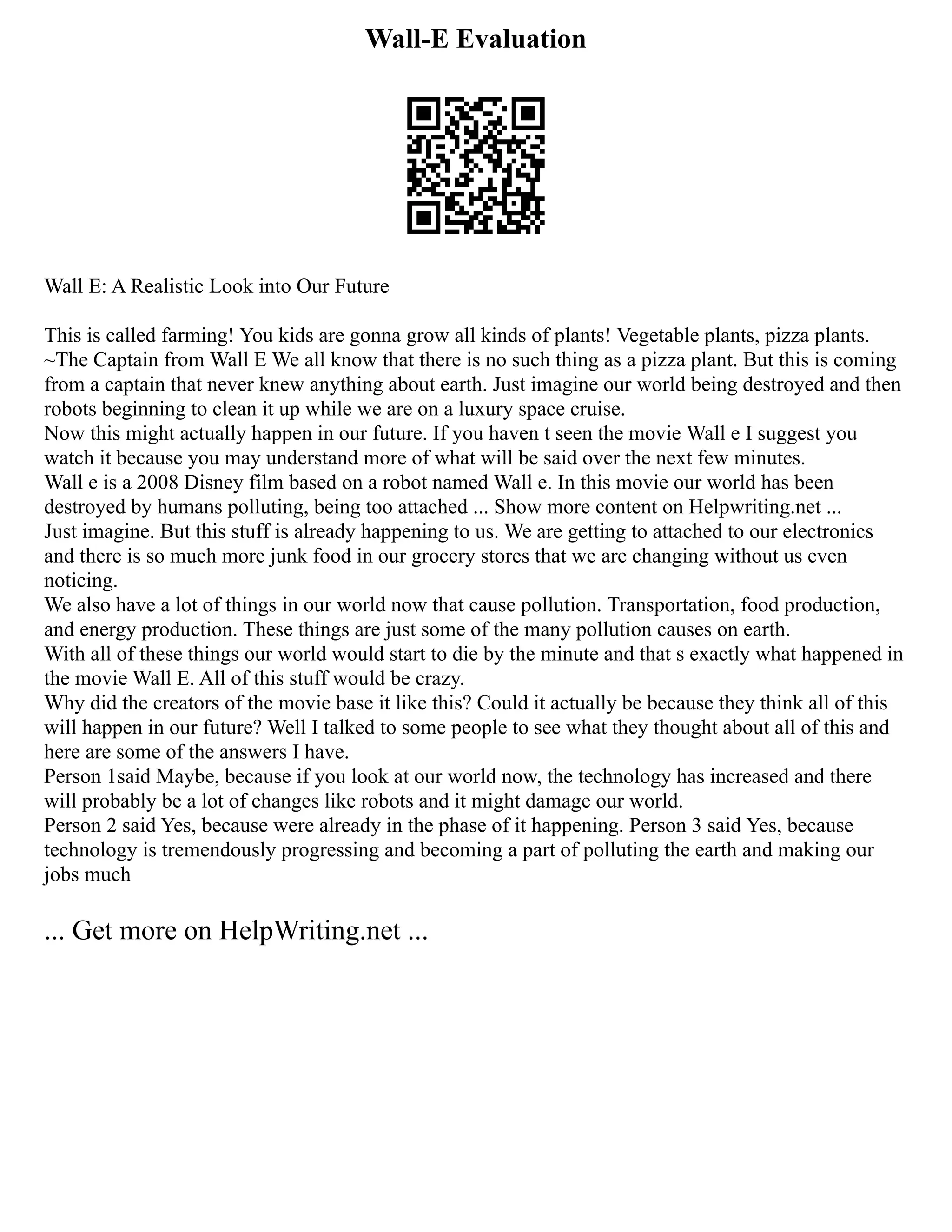 Wall-E Evaluation
Wall E: A Realistic Look into Our Future
This is called farming! You kids are gonna grow all kinds of plants! Vegetable plants, pizza plants.
~The Captain from Wall E We all know that there is no such thing as a pizza plant. But this is coming
from a captain that never knew anything about earth. Just imagine our world being destroyed and then
robots beginning to clean it up while we are on a luxury space cruise.
Now this might actually happen in our future. If you haven t seen the movie Wall e I suggest you
watch it because you may understand more of what will be said over the next few minutes.
Wall e is a 2008 Disney film based on a robot named Wall e. In this movie our world has been
destroyed by humans polluting, being too attached ... Show more content on Helpwriting.net ...
Just imagine. But this stuff is already happening to us. We are getting to attached to our electronics
and there is so much more junk food in our grocery stores that we are changing without us even
noticing.
We also have a lot of things in our world now that cause pollution. Transportation, food production,
and energy production. These things are just some of the many pollution causes on earth.
With all of these things our world would start to die by the minute and that s exactly what happened in
the movie Wall E. All of this stuff would be crazy.
Why did the creators of the movie base it like this? Could it actually be because they think all of this
will happen in our future? Well I talked to some people to see what they thought about all of this and
here are some of the answers I have.
Person 1said Maybe, because if you look at our world now, the technology has increased and there
will probably be a lot of changes like robots and it might damage our world.
Person 2 said Yes, because were already in the phase of it happening. Person 3 said Yes, because
technology is tremendously progressing and becoming a part of polluting the earth and making our
jobs much
... Get more on HelpWriting.net ...
 