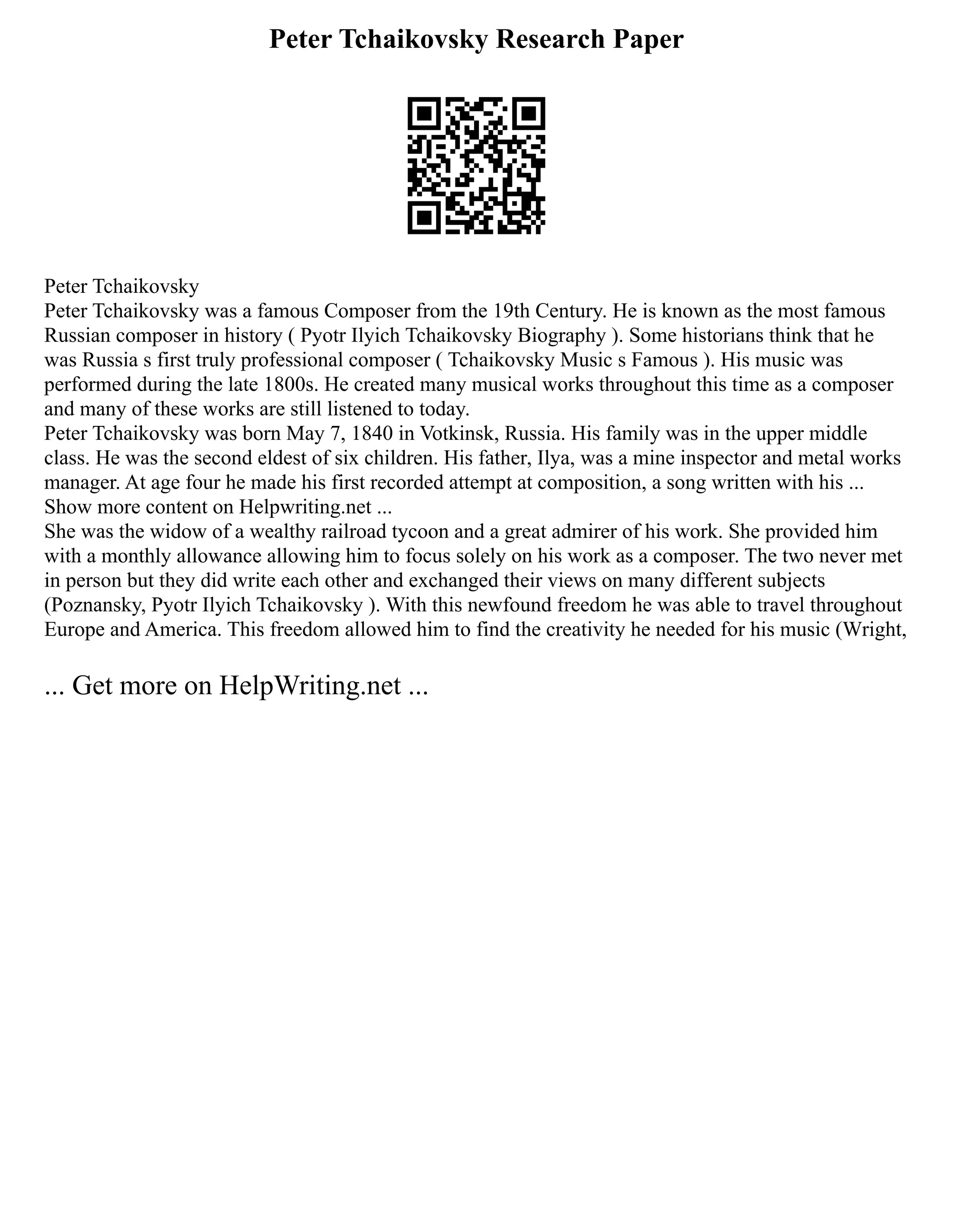 Peter Tchaikovsky Research Paper
Peter Tchaikovsky
Peter Tchaikovsky was a famous Composer from the 19th Century. He is known as the most famous
Russian composer in history ( Pyotr Ilyich Tchaikovsky Biography ). Some historians think that he
was Russia s first truly professional composer ( Tchaikovsky Music s Famous ). His music was
performed during the late 1800s. He created many musical works throughout this time as a composer
and many of these works are still listened to today.
Peter Tchaikovsky was born May 7, 1840 in Votkinsk, Russia. His family was in the upper middle
class. He was the second eldest of six children. His father, Ilya, was a mine inspector and metal works
manager. At age four he made his first recorded attempt at composition, a song written with his ...
Show more content on Helpwriting.net ...
She was the widow of a wealthy railroad tycoon and a great admirer of his work. She provided him
with a monthly allowance allowing him to focus solely on his work as a composer. The two never met
in person but they did write each other and exchanged their views on many different subjects
(Poznansky, Pyotr Ilyich Tchaikovsky ). With this newfound freedom he was able to travel throughout
Europe and America. This freedom allowed him to find the creativity he needed for his music (Wright,
... Get more on HelpWriting.net ...
 