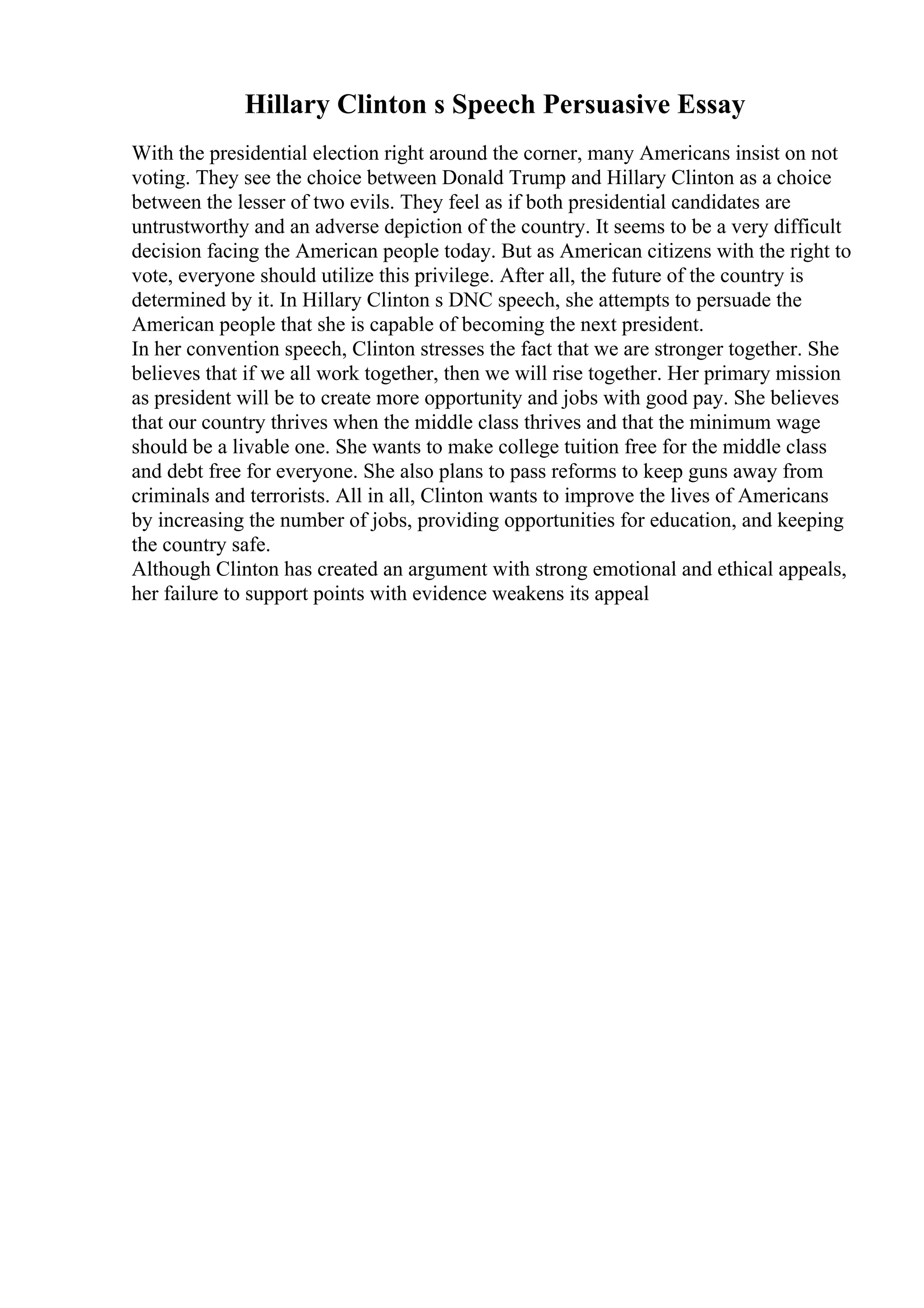Hillary Clinton s Speech Persuasive Essay
With the presidential election right around the corner, many Americans insist on not
voting. They see the choice between Donald Trump and Hillary Clinton as a choice
between the lesser of two evils. They feel as if both presidential candidates are
untrustworthy and an adverse depiction of the country. It seems to be a very difficult
decision facing the American people today. But as American citizens with the right to
vote, everyone should utilize this privilege. After all, the future of the country is
determined by it. In Hillary Clinton s DNC speech, she attempts to persuade the
American people that she is capable of becoming the next president.
In her convention speech, Clinton stresses the fact that we are stronger together. She
believes that if we all work together, then we will rise together. Her primary mission
as president will be to create more opportunity and jobs with good pay. She believes
that our country thrives when the middle class thrives and that the minimum wage
should be a livable one. She wants to make college tuition free for the middle class
and debt free for everyone. She also plans to pass reforms to keep guns away from
criminals and terrorists. All in all, Clinton wants to improve the lives of Americans
by increasing the number of jobs, providing opportunities for education, and keeping
the country safe.
Although Clinton has created an argument with strong emotional and ethical appeals,
her failure to support points with evidence weakens its appeal
 