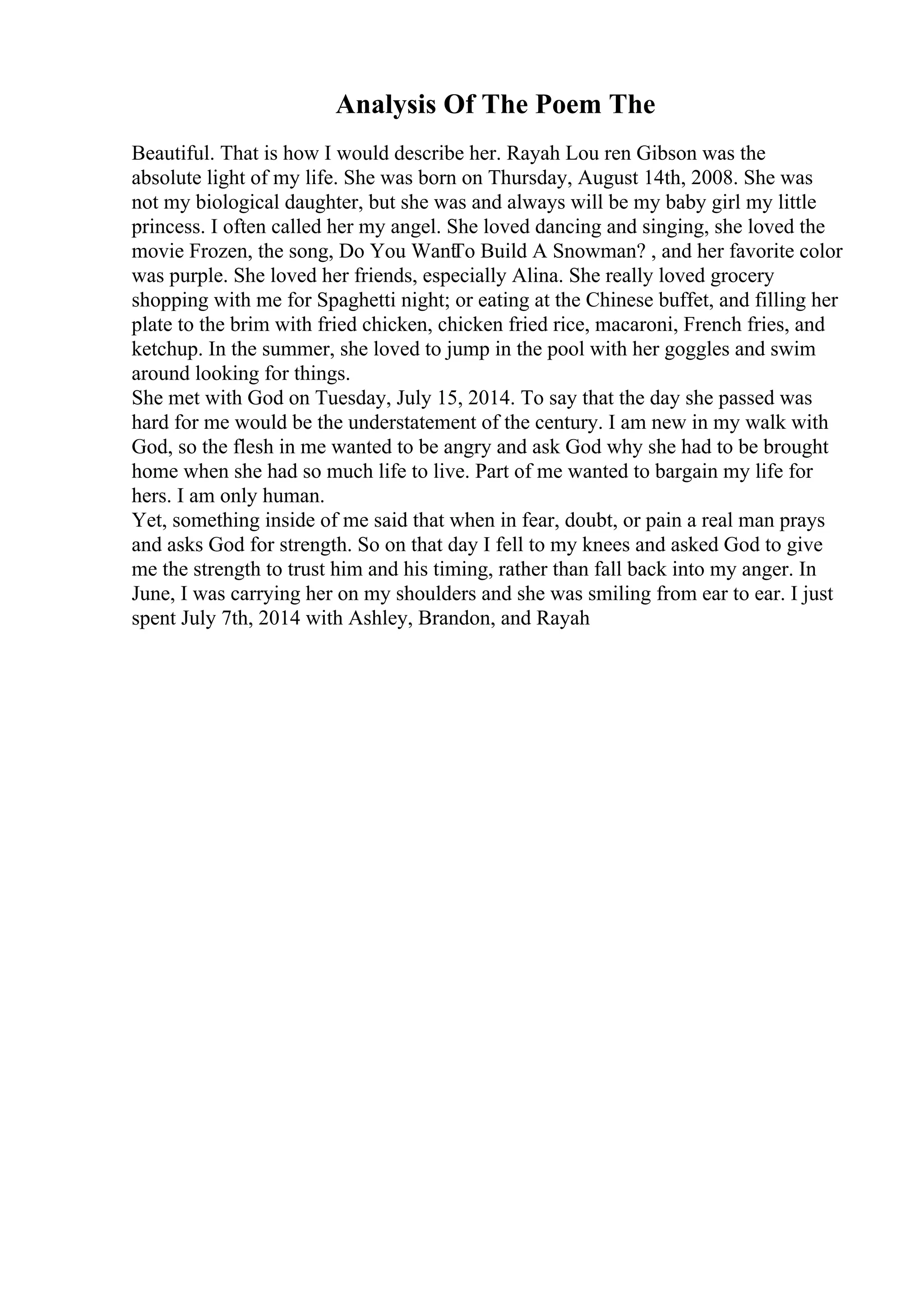 Analysis Of The Poem The
Beautiful. That is how I would describe her. Rayah Lou ren Gibson was the
absolute light of my life. She was born on Thursday, August 14th, 2008. She was
not my biological daughter, but she was and always will be my baby girl my little
princess. I often called her my angel. She loved dancing and singing, she loved the
movie Frozen, the song, Do You Want
To Build A Snowman? , and her favorite color
was purple. She loved her friends, especially Alina. She really loved grocery
shopping with me for Spaghetti night; or eating at the Chinese buffet, and filling her
plate to the brim with fried chicken, chicken fried rice, macaroni, French fries, and
ketchup. In the summer, she loved to jump in the pool with her goggles and swim
around looking for things.
She met with God on Tuesday, July 15, 2014. To say that the day she passed was
hard for me would be the understatement of the century. I am new in my walk with
God, so the flesh in me wanted to be angry and ask God why she had to be brought
home when she had so much life to live. Part of me wanted to bargain my life for
hers. I am only human.
Yet, something inside of me said that when in fear, doubt, or pain a real man prays
and asks God for strength. So on that day I fell to my knees and asked God to give
me the strength to trust him and his timing, rather than fall back into my anger. In
June, I was carrying her on my shoulders and she was smiling from ear to ear. I just
spent July 7th, 2014 with Ashley, Brandon, and Rayah
 