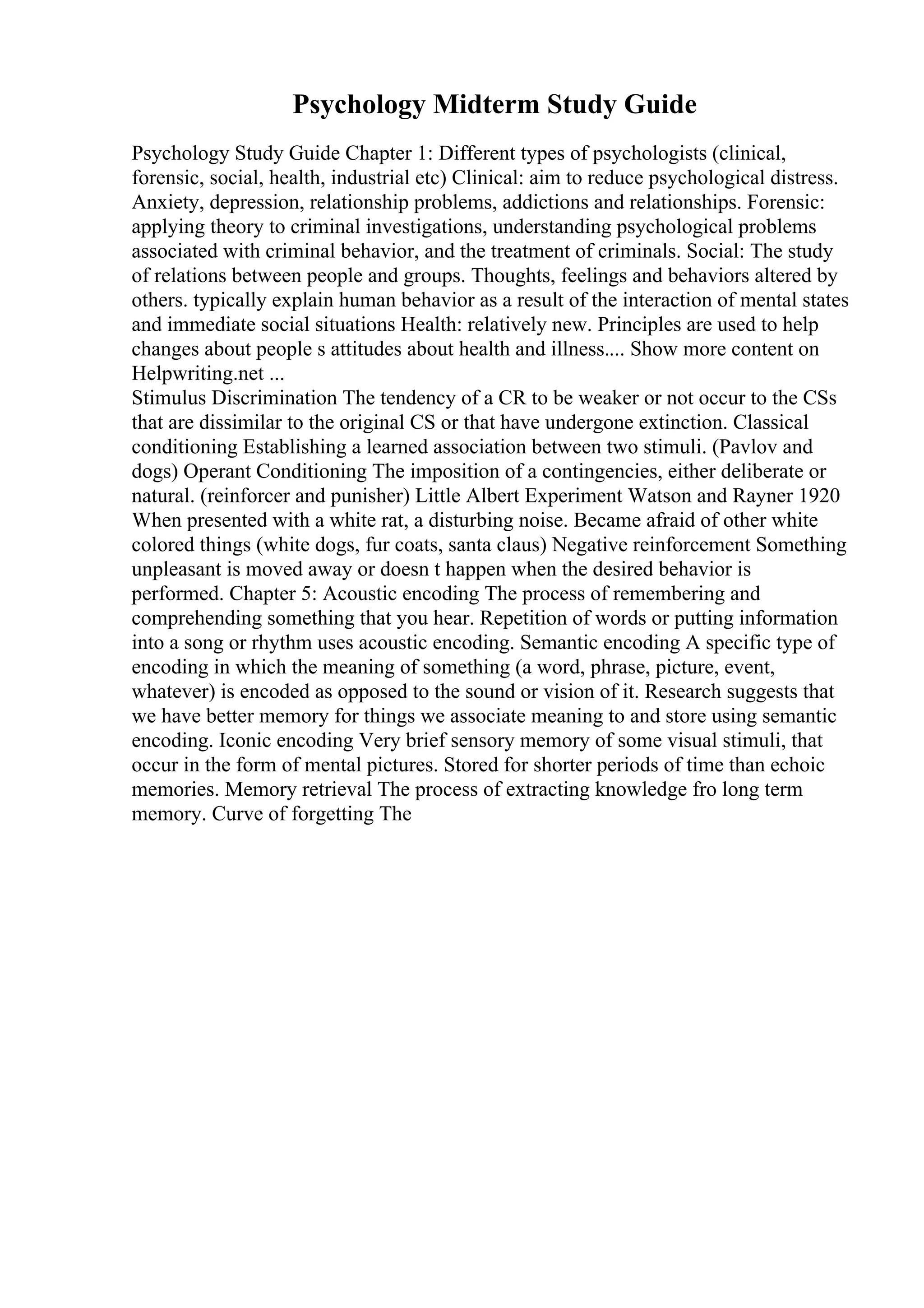 Psychology Midterm Study Guide
Psychology Study Guide Chapter 1: Different types of psychologists (clinical,
forensic, social, health, industrial etc) Clinical: aim to reduce psychological distress.
Anxiety, depression, relationship problems, addictions and relationships. Forensic:
applying theory to criminal investigations, understanding psychological problems
associated with criminal behavior, and the treatment of criminals. Social: The study
of relations between people and groups. Thoughts, feelings and behaviors altered by
others. typically explain human behavior as a result of the interaction of mental states
and immediate social situations Health: relatively new. Principles are used to help
changes about people s attitudes about health and illness.... Show more content on
Helpwriting.net ...
Stimulus Discrimination The tendency of a CR to be weaker or not occur to the CSs
that are dissimilar to the original CS or that have undergone extinction. Classical
conditioning Establishing a learned association between two stimuli. (Pavlov and
dogs) Operant Conditioning The imposition of a contingencies, either deliberate or
natural. (reinforcer and punisher) Little Albert Experiment Watson and Rayner 1920
When presented with a white rat, a disturbing noise. Became afraid of other white
colored things (white dogs, fur coats, santa claus) Negative reinforcement Something
unpleasant is moved away or doesn t happen when the desired behavior is
performed. Chapter 5: Acoustic encoding The process of remembering and
comprehending something that you hear. Repetition of words or putting information
into a song or rhythm uses acoustic encoding. Semantic encoding A specific type of
encoding in which the meaning of something (a word, phrase, picture, event,
whatever) is encoded as opposed to the sound or vision of it. Research suggests that
we have better memory for things we associate meaning to and store using semantic
encoding. Iconic encoding Very brief sensory memory of some visual stimuli, that
occur in the form of mental pictures. Stored for shorter periods of time than echoic
memories. Memory retrieval The process of extracting knowledge fro long term
memory. Curve of forgetting The
 