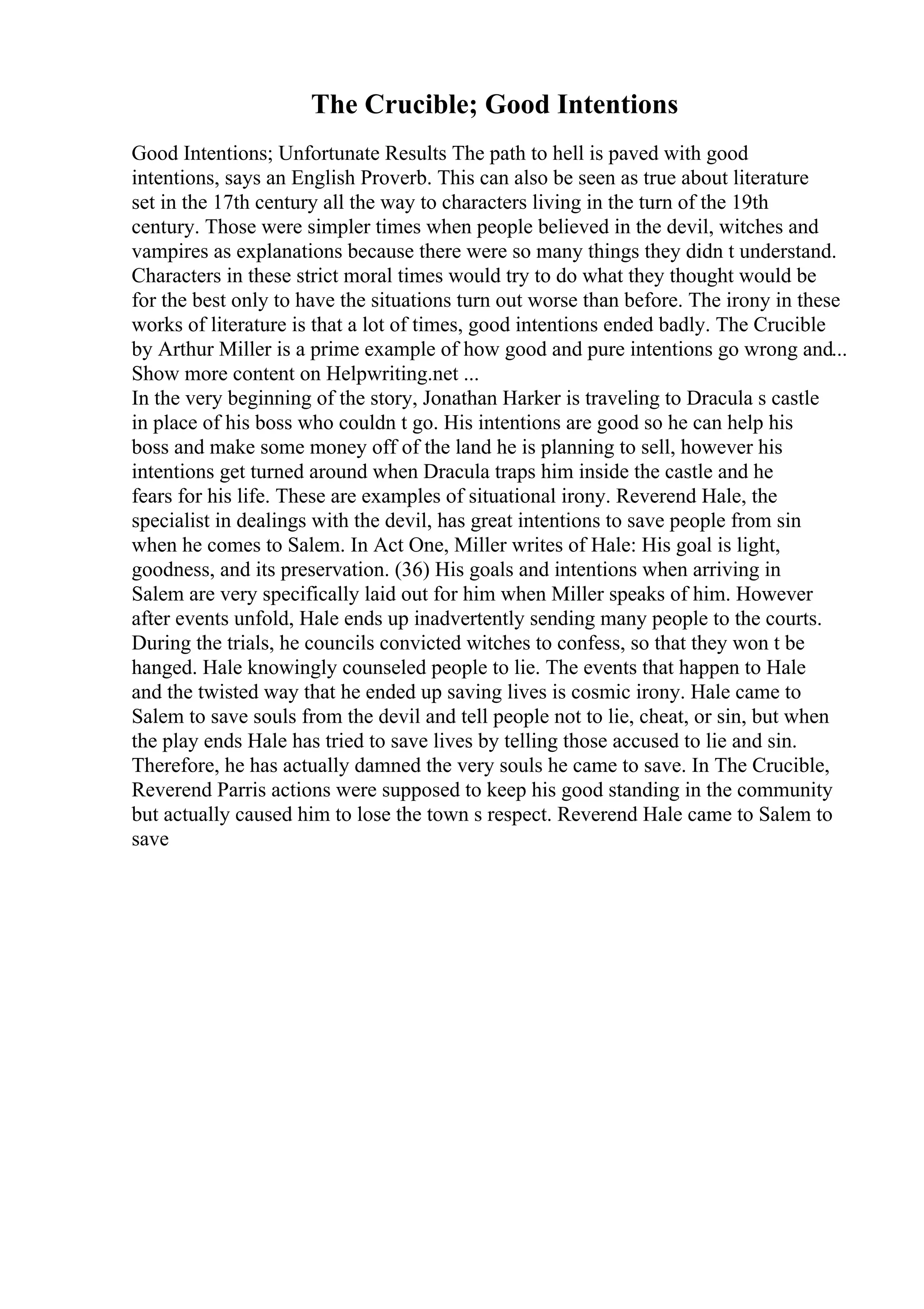 The Crucible; Good Intentions
Good Intentions; Unfortunate Results The path to hell is paved with good
intentions, says an English Proverb. This can also be seen as true about literature
set in the 17th century all the way to characters living in the turn of the 19th
century. Those were simpler times when people believed in the devil, witches and
vampires as explanations because there were so many things they didn t understand.
Characters in these strict moral times would try to do what they thought would be
for the best only to have the situations turn out worse than before. The irony in these
works of literature is that a lot of times, good intentions ended badly. The Crucible
by Arthur Miller is a prime example of how good and pure intentions go wrong and...
Show more content on Helpwriting.net ...
In the very beginning of the story, Jonathan Harker is traveling to Dracula s castle
in place of his boss who couldn t go. His intentions are good so he can help his
boss and make some money off of the land he is planning to sell, however his
intentions get turned around when Dracula traps him inside the castle and he
fears for his life. These are examples of situational irony. Reverend Hale, the
specialist in dealings with the devil, has great intentions to save people from sin
when he comes to Salem. In Act One, Miller writes of Hale: His goal is light,
goodness, and its preservation. (36) His goals and intentions when arriving in
Salem are very specifically laid out for him when Miller speaks of him. However
after events unfold, Hale ends up inadvertently sending many people to the courts.
During the trials, he councils convicted witches to confess, so that they won t be
hanged. Hale knowingly counseled people to lie. The events that happen to Hale
and the twisted way that he ended up saving lives is cosmic irony. Hale came to
Salem to save souls from the devil and tell people not to lie, cheat, or sin, but when
the play ends Hale has tried to save lives by telling those accused to lie and sin.
Therefore, he has actually damned the very souls he came to save. In The Crucible,
Reverend Parris actions were supposed to keep his good standing in the community
but actually caused him to lose the town s respect. Reverend Hale came to Salem to
save
 