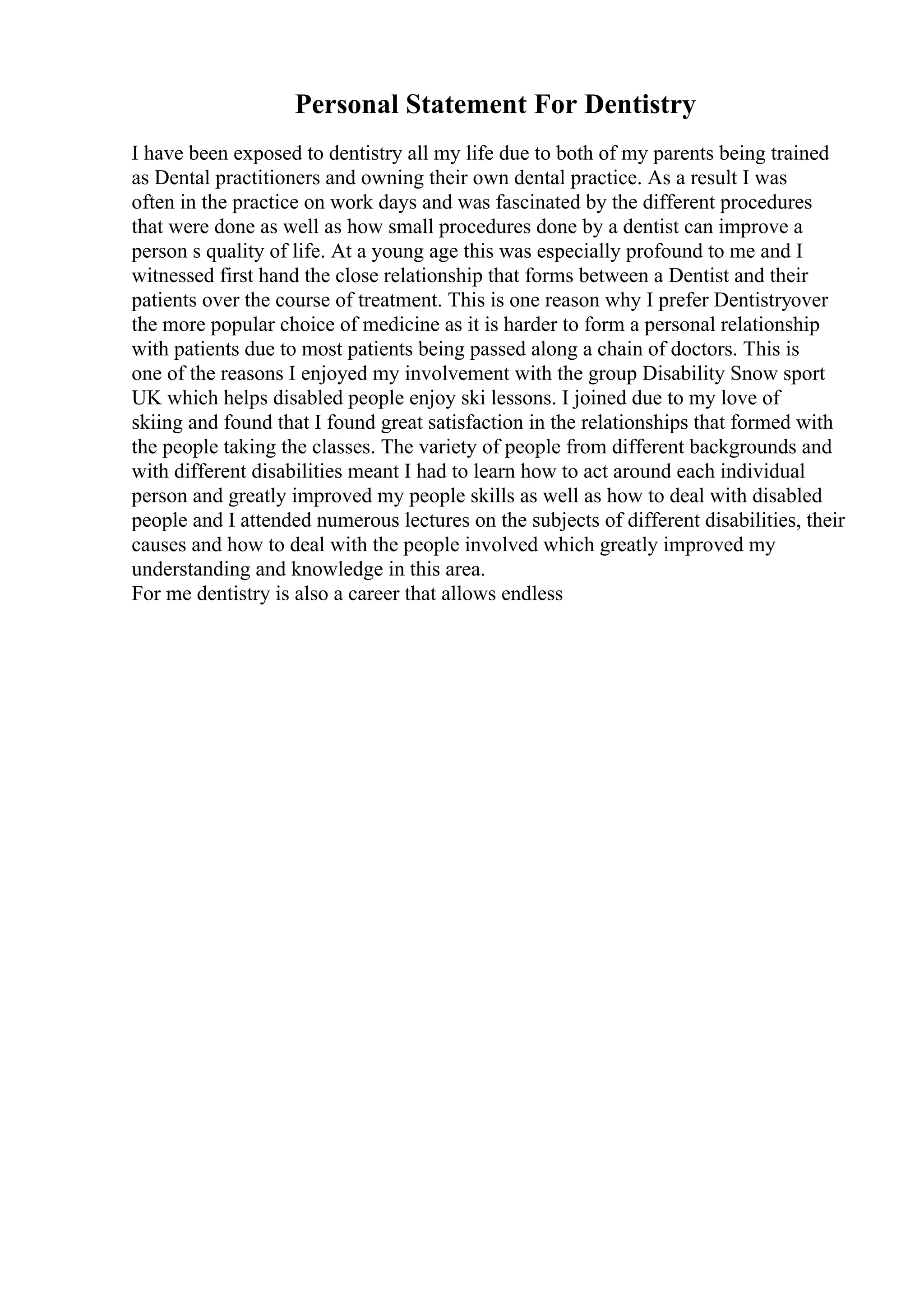 Personal Statement For Dentistry
I have been exposed to dentistry all my life due to both of my parents being trained
as Dental practitioners and owning their own dental practice. As a result I was
often in the practice on work days and was fascinated by the different procedures
that were done as well as how small procedures done by a dentist can improve a
person s quality of life. At a young age this was especially profound to me and I
witnessed first hand the close relationship that forms between a Dentist and their
patients over the course of treatment. This is one reason why I prefer Dentistryover
the more popular choice of medicine as it is harder to form a personal relationship
with patients due to most patients being passed along a chain of doctors. This is
one of the reasons I enjoyed my involvement with the group Disability Snow sport
UK which helps disabled people enjoy ski lessons. I joined due to my love of
skiing and found that I found great satisfaction in the relationships that formed with
the people taking the classes. The variety of people from different backgrounds and
with different disabilities meant I had to learn how to act around each individual
person and greatly improved my people skills as well as how to deal with disabled
people and I attended numerous lectures on the subjects of different disabilities, their
causes and how to deal with the people involved which greatly improved my
understanding and knowledge in this area.
For me dentistry is also a career that allows endless
 