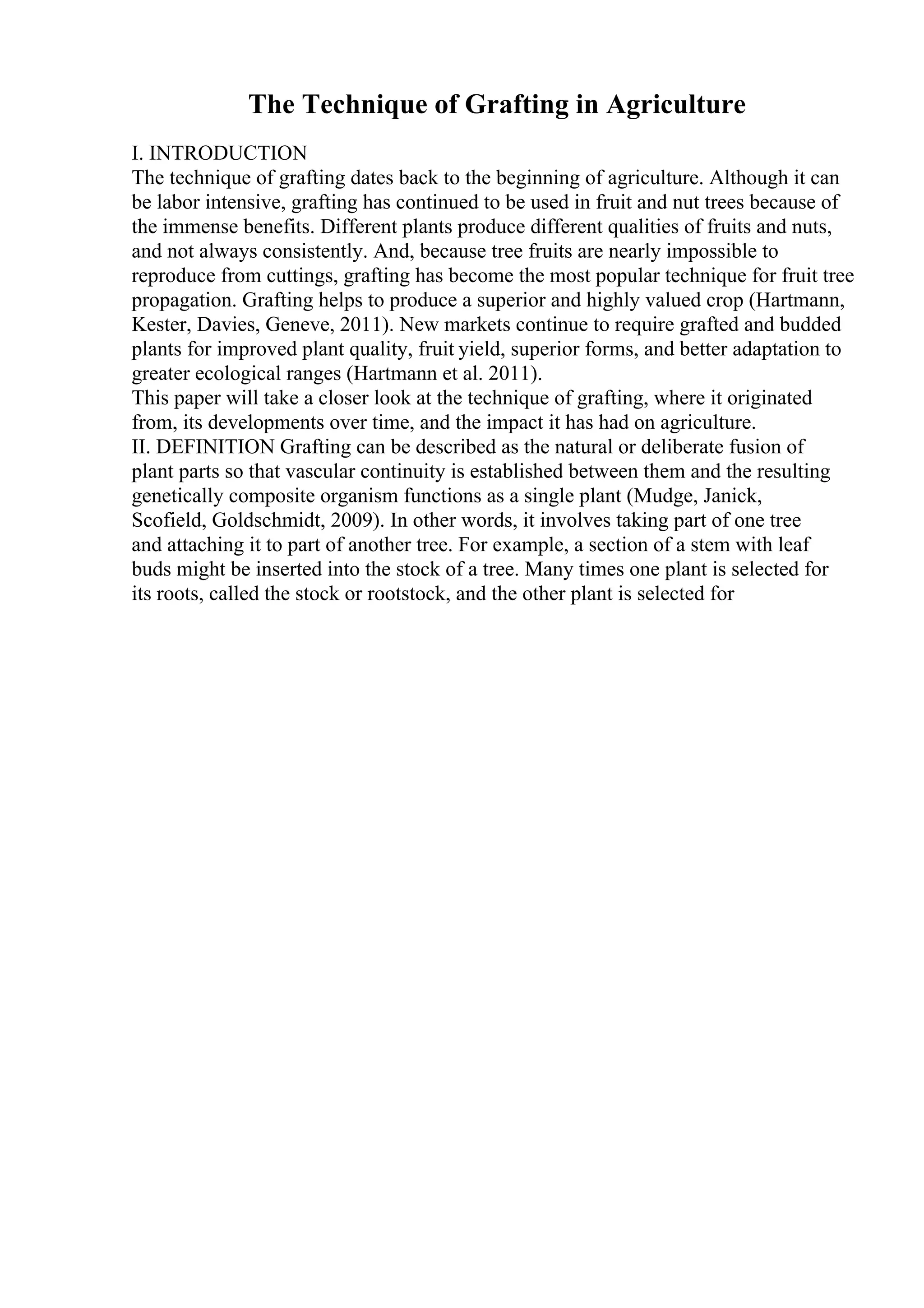 The Technique of Grafting in Agriculture
I. INTRODUCTION
The technique of grafting dates back to the beginning of agriculture. Although it can
be labor intensive, grafting has continued to be used in fruit and nut trees because of
the immense benefits. Different plants produce different qualities of fruits and nuts,
and not always consistently. And, because tree fruits are nearly impossible to
reproduce from cuttings, grafting has become the most popular technique for fruit tree
propagation. Grafting helps to produce a superior and highly valued crop (Hartmann,
Kester, Davies, Geneve, 2011). New markets continue to require grafted and budded
plants for improved plant quality, fruit yield, superior forms, and better adaptation to
greater ecological ranges (Hartmann et al. 2011).
This paper will take a closer look at the technique of grafting, where it originated
from, its developments over time, and the impact it has had on agriculture.
II. DEFINITION Grafting can be described as the natural or deliberate fusion of
plant parts so that vascular continuity is established between them and the resulting
genetically composite organism functions as a single plant (Mudge, Janick,
Scofield, Goldschmidt, 2009). In other words, it involves taking part of one tree
and attaching it to part of another tree. For example, a section of a stem with leaf
buds might be inserted into the stock of a tree. Many times one plant is selected for
its roots, called the stock or rootstock, and the other plant is selected for
 
