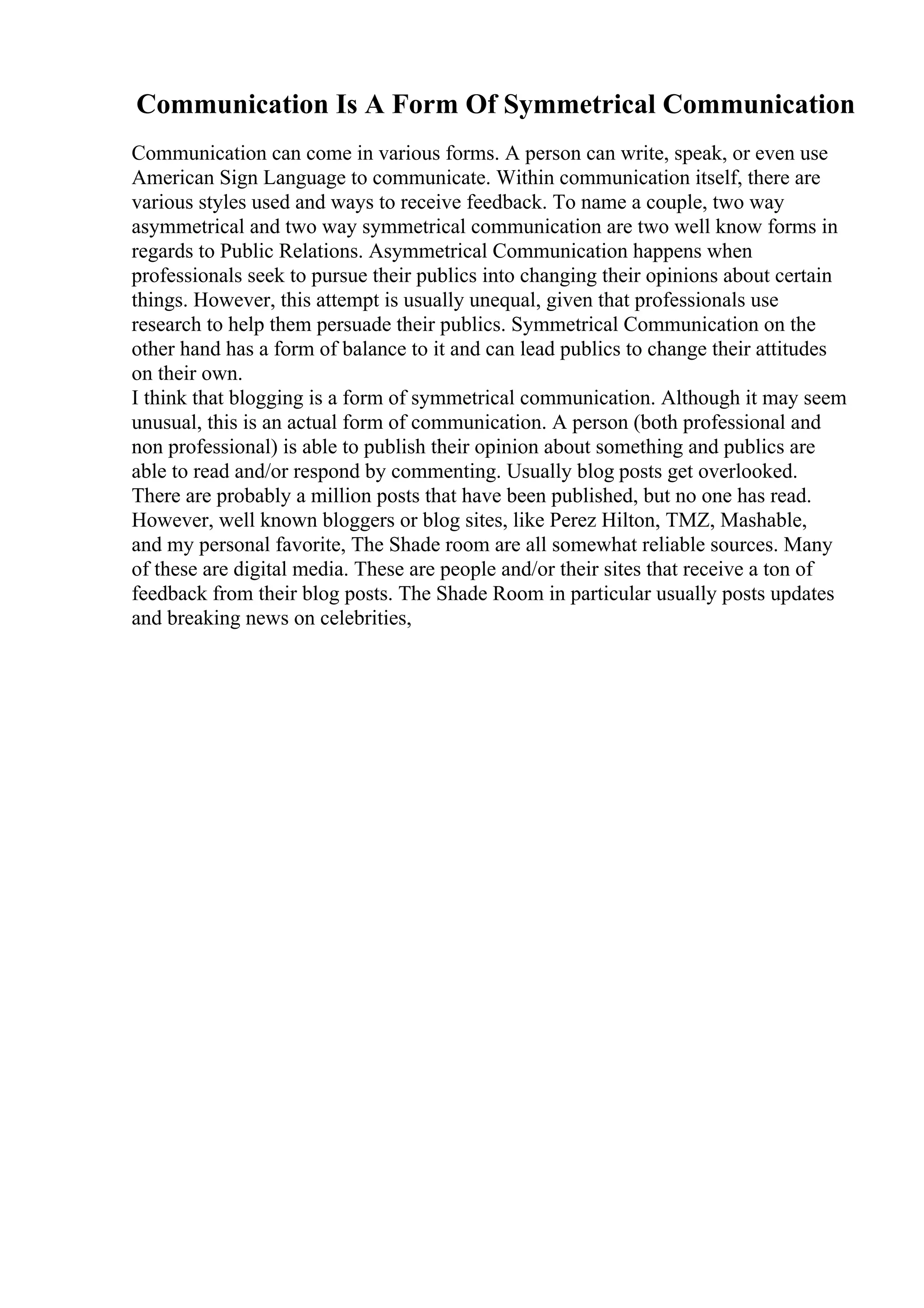Communication Is A Form Of Symmetrical Communication
Communication can come in various forms. A person can write, speak, or even use
American Sign Language to communicate. Within communication itself, there are
various styles used and ways to receive feedback. To name a couple, two way
asymmetrical and two way symmetrical communication are two well know forms in
regards to Public Relations. Asymmetrical Communication happens when
professionals seek to pursue their publics into changing their opinions about certain
things. However, this attempt is usually unequal, given that professionals use
research to help them persuade their publics. Symmetrical Communication on the
other hand has a form of balance to it and can lead publics to change their attitudes
on their own.
I think that blogging is a form of symmetrical communication. Although it may seem
unusual, this is an actual form of communication. A person (both professional and
non professional) is able to publish their opinion about something and publics are
able to read and/or respond by commenting. Usually blog posts get overlooked.
There are probably a million posts that have been published, but no one has read.
However, well known bloggers or blog sites, like Perez Hilton, TMZ, Mashable,
and my personal favorite, The Shade room are all somewhat reliable sources. Many
of these are digital media. These are people and/or their sites that receive a ton of
feedback from their blog posts. The Shade Room in particular usually posts updates
and breaking news on celebrities,
 