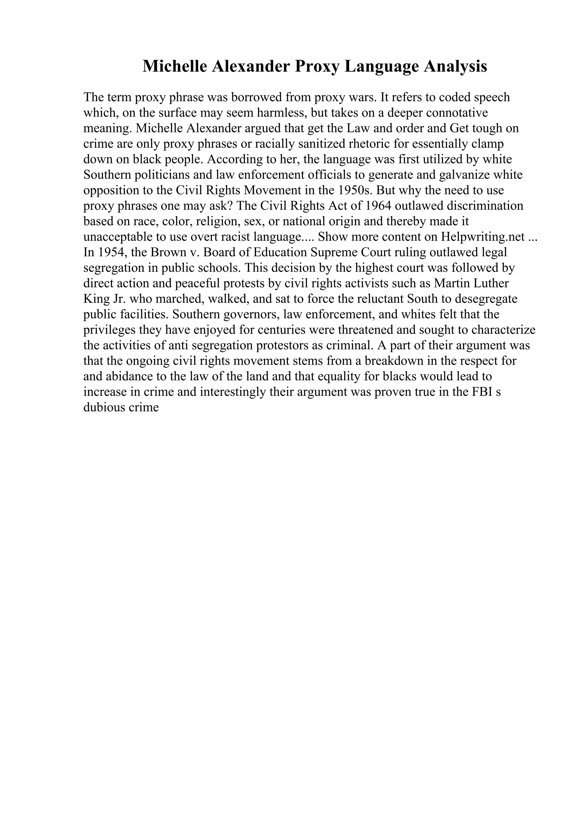 Michelle Alexander Proxy Language Analysis
The term proxy phrase was borrowed from proxy wars. It refers to coded speech
which, on the surface may seem harmless, but takes on a deeper connotative
meaning. Michelle Alexander argued that get the Law and order and Get tough on
crime are only proxy phrases or racially sanitized rhetoric for essentially clamp
down on black people. According to her, the language was first utilized by white
Southern politicians and law enforcement officials to generate and galvanize white
opposition to the Civil Rights Movement in the 1950s. But why the need to use
proxy phrases one may ask? The Civil Rights Act of 1964 outlawed discrimination
based on race, color, religion, sex, or national origin and thereby made it
unacceptable to use overt racist language.... Show more content on Helpwriting.net ...
In 1954, the Brown v. Board of Education Supreme Court ruling outlawed legal
segregation in public schools. This decision by the highest court was followed by
direct action and peaceful protests by civil rights activists such as Martin Luther
King Jr. who marched, walked, and sat to force the reluctant South to desegregate
public facilities. Southern governors, law enforcement, and whites felt that the
privileges they have enjoyed for centuries were threatened and sought to characterize
the activities of anti segregation protestors as criminal. A part of their argument was
that the ongoing civil rights movement stems from a breakdown in the respect for
and abidance to the law of the land and that equality for blacks would lead to
increase in crime and interestingly their argument was proven true in the FBI s
dubious crime
 