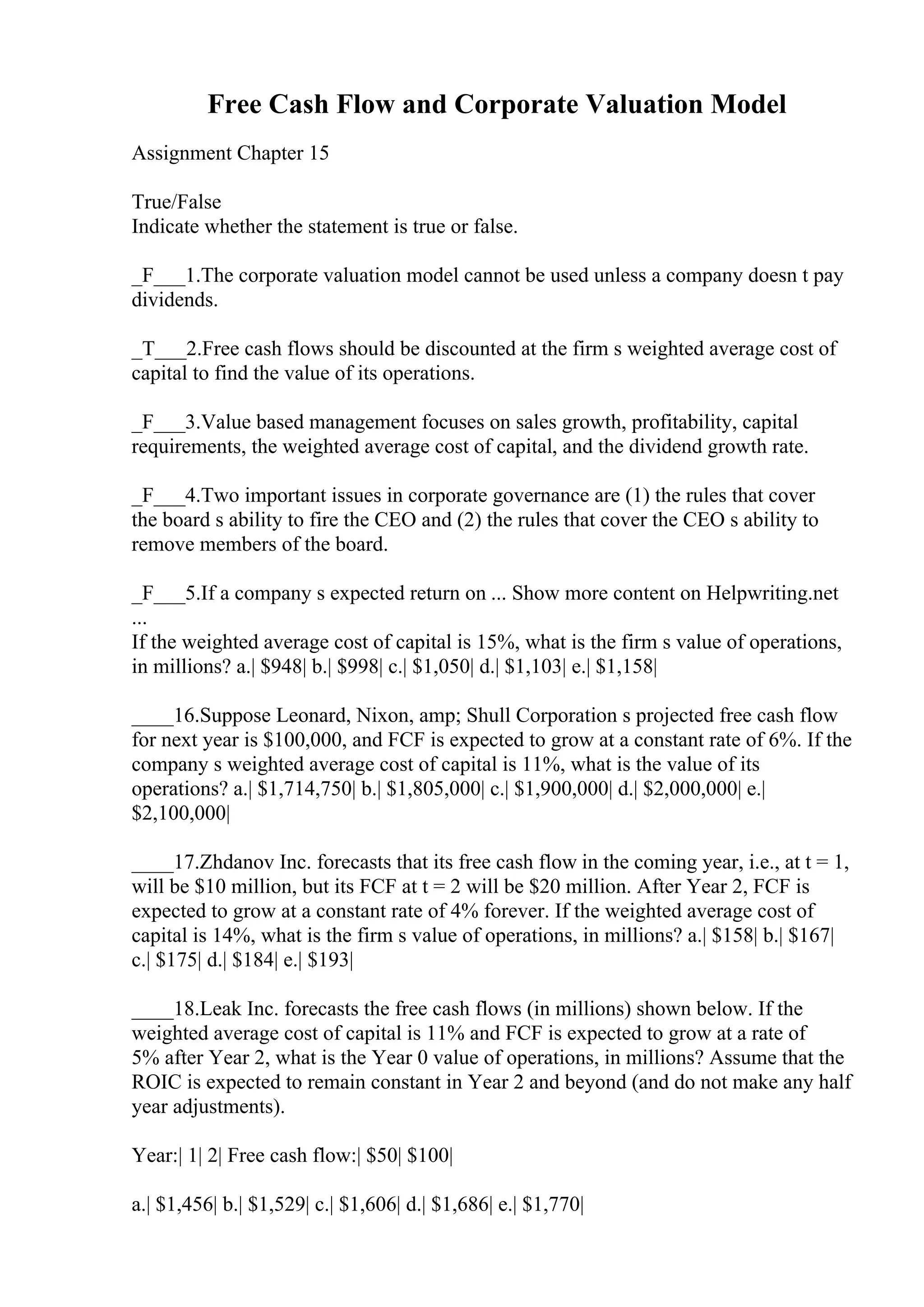 Free Cash Flow and Corporate Valuation Model
Assignment Chapter 15
True/False
Indicate whether the statement is true or false.
_F___1.The corporate valuation model cannot be used unless a company doesn t pay
dividends.
_T___2.Free cash flows should be discounted at the firm s weighted average cost of
capital to find the value of its operations.
_F___3.Value based management focuses on sales growth, profitability, capital
requirements, the weighted average cost of capital, and the dividend growth rate.
_F___4.Two important issues in corporate governance are (1) the rules that cover
the board s ability to fire the CEO and (2) the rules that cover the CEO s ability to
remove members of the board.
_F___5.If a company s expected return on ... Show more content on Helpwriting.net
...
If the weighted average cost of capital is 15%, what is the firm s value of operations,
in millions? a.| $948| b.| $998| c.| $1,050| d.| $1,103| e.| $1,158|
____16.Suppose Leonard, Nixon, amp; Shull Corporation s projected free cash flow
for next year is $100,000, and FCF is expected to grow at a constant rate of 6%. If the
company s weighted average cost of capital is 11%, what is the value of its
operations? a.| $1,714,750| b.| $1,805,000| c.| $1,900,000| d.| $2,000,000| e.|
$2,100,000|
____17.Zhdanov Inc. forecasts that its free cash flow in the coming year, i.e., at t = 1,
will be $10 million, but its FCF at t = 2 will be $20 million. After Year 2, FCF is
expected to grow at a constant rate of 4% forever. If the weighted average cost of
capital is 14%, what is the firm s value of operations, in millions? a.| $158| b.| $167|
c.| $175| d.| $184| e.| $193|
____18.Leak Inc. forecasts the free cash flows (in millions) shown below. If the
weighted average cost of capital is 11% and FCF is expected to grow at a rate of
5% after Year 2, what is the Year 0 value of operations, in millions? Assume that the
ROIC is expected to remain constant in Year 2 and beyond (and do not make any half
year adjustments).
Year:| 1| 2| Free cash flow:| $50| $100|
a.| $1,456| b.| $1,529| c.| $1,606| d.| $1,686| e.| $1,770|
 
