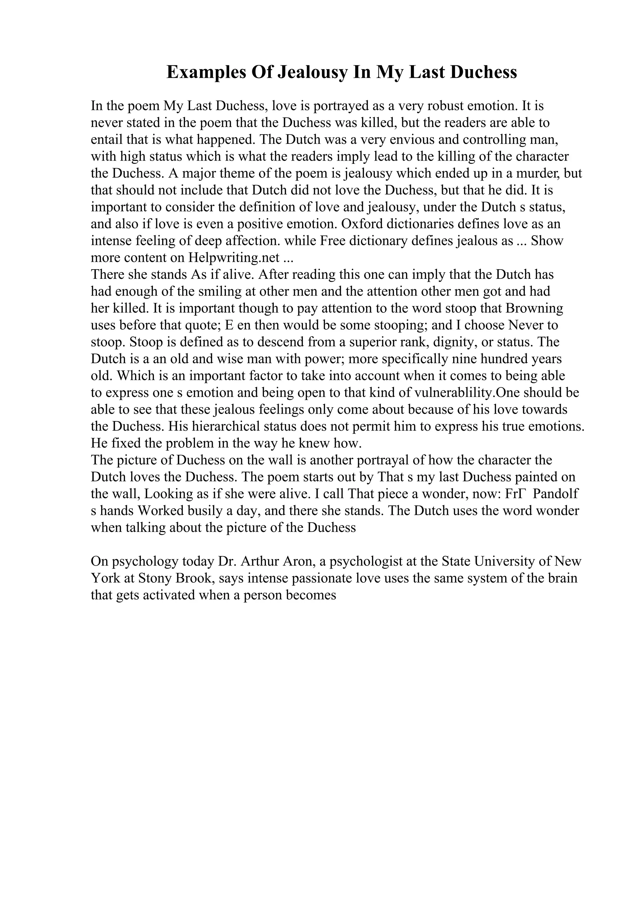 Examples Of Jealousy In My Last Duchess
In the poem My Last Duchess, love is portrayed as a very robust emotion. It is
never stated in the poem that the Duchess was killed, but the readers are able to
entail that is what happened. The Dutch was a very envious and controlling man,
with high status which is what the readers imply lead to the killing of the character
the Duchess. A major theme of the poem is jealousy which ended up in a murder, but
that should not include that Dutch did not love the Duchess, but that he did. It is
important to consider the definition of love and jealousy, under the Dutch s status,
and also if love is even a positive emotion. Oxford dictionaries defines love as an
intense feeling of deep affection. while Free dictionary defines jealous as ... Show
more content on Helpwriting.net ...
There she stands As if alive. After reading this one can imply that the Dutch has
had enough of the smiling at other men and the attention other men got and had
her killed. It is important though to pay attention to the word stoop that Browning
uses before that quote; E en then would be some stooping; and I choose Never to
stoop. Stoop is defined as to descend from a superior rank, dignity, or status. The
Dutch is a an old and wise man with power; more specifically nine hundred years
old. Which is an important factor to take into account when it comes to being able
to express one s emotion and being open to that kind of vulnerablility.One should be
able to see that these jealous feelings only come about because of his love towards
the Duchess. His hierarchical status does not permit him to express his true emotions.
He fixed the problem in the way he knew how.
The picture of Duchess on the wall is another portrayal of how the character the
Dutch loves the Duchess. The poem starts out by That s my last Duchess painted on
the wall, Looking as if she were alive. I call That piece a wonder, now: FrГ Pandolf
s hands Worked busily a day, and there she stands. The Dutch uses the word wonder
when talking about the picture of the Duchess
On psychology today Dr. Arthur Aron, a psychologist at the State University of New
York at Stony Brook, says intense passionate love uses the same system of the brain
that gets activated when a person becomes
 