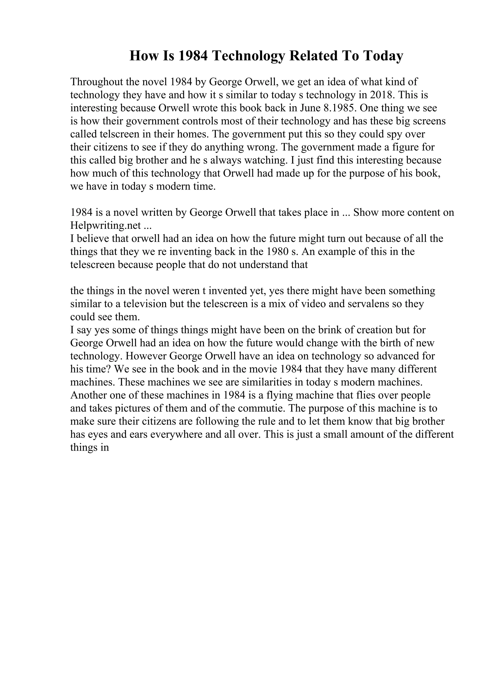 How Is 1984 Technology Related To Today
Throughout the novel 1984 by George Orwell, we get an idea of what kind of
technology they have and how it s similar to today s technology in 2018. This is
interesting because Orwell wrote this book back in June 8.1985. One thing we see
is how their government controls most of their technology and has these big screens
called telscreen in their homes. The government put this so they could spy over
their citizens to see if they do anything wrong. The government made a figure for
this called big brother and he s always watching. I just find this interesting because
how much of this technology that Orwell had made up for the purpose of his book,
we have in today s modern time.
1984 is a novel written by George Orwell that takes place in ... Show more content on
Helpwriting.net ...
I believe that orwell had an idea on how the future might turn out because of all the
things that they we re inventing back in the 1980 s. An example of this in the
telescreen because people that do not understand that
the things in the novel weren t invented yet, yes there might have been something
similar to a television but the telescreen is a mix of video and servalens so they
could see them.
I say yes some of things things might have been on the brink of creation but for
George Orwell had an idea on how the future would change with the birth of new
technology. However George Orwell have an idea on technology so advanced for
his time? We see in the book and in the movie 1984 that they have many different
machines. These machines we see are similarities in today s modern machines.
Another one of these machines in 1984 is a flying machine that flies over people
and takes pictures of them and of the commutie. The purpose of this machine is to
make sure their citizens are following the rule and to let them know that big brother
has eyes and ears everywhere and all over. This is just a small amount of the different
things in
 