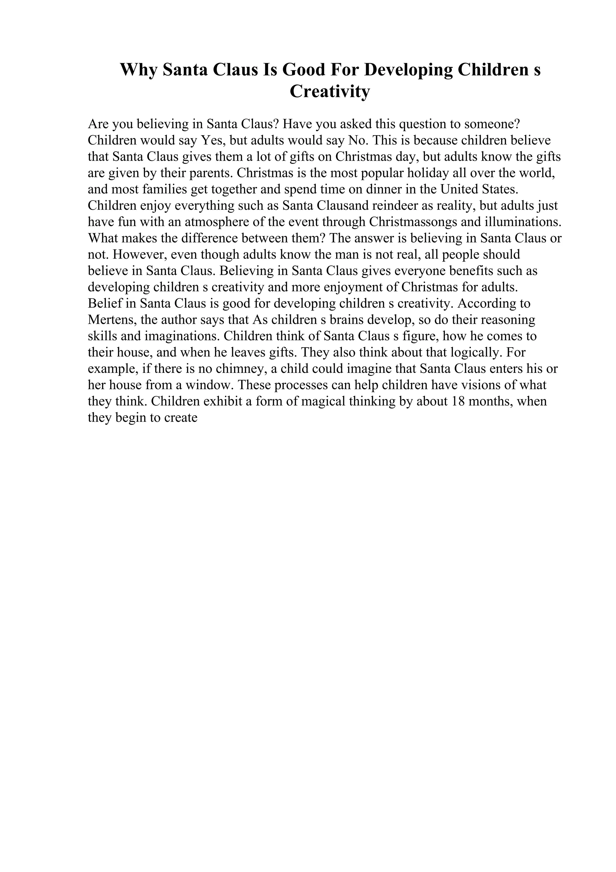 Why Santa Claus Is Good For Developing Children s
Creativity
Are you believing in Santa Claus? Have you asked this question to someone?
Children would say Yes, but adults would say No. This is because children believe
that Santa Claus gives them a lot of gifts on Christmas day, but adults know the gifts
are given by their parents. Christmas is the most popular holiday all over the world,
and most families get together and spend time on dinner in the United States.
Children enjoy everything such as Santa Clausand reindeer as reality, but adults just
have fun with an atmosphere of the event through Christmassongs and illuminations.
What makes the difference between them? The answer is believing in Santa Claus or
not. However, even though adults know the man is not real, all people should
believe in Santa Claus. Believing in Santa Claus gives everyone benefits such as
developing children s creativity and more enjoyment of Christmas for adults.
Belief in Santa Claus is good for developing children s creativity. According to
Mertens, the author says that As children s brains develop, so do their reasoning
skills and imaginations. Children think of Santa Claus s figure, how he comes to
their house, and when he leaves gifts. They also think about that logically. For
example, if there is no chimney, a child could imagine that Santa Claus enters his or
her house from a window. These processes can help children have visions of what
they think. Children exhibit a form of magical thinking by about 18 months, when
they begin to create
 