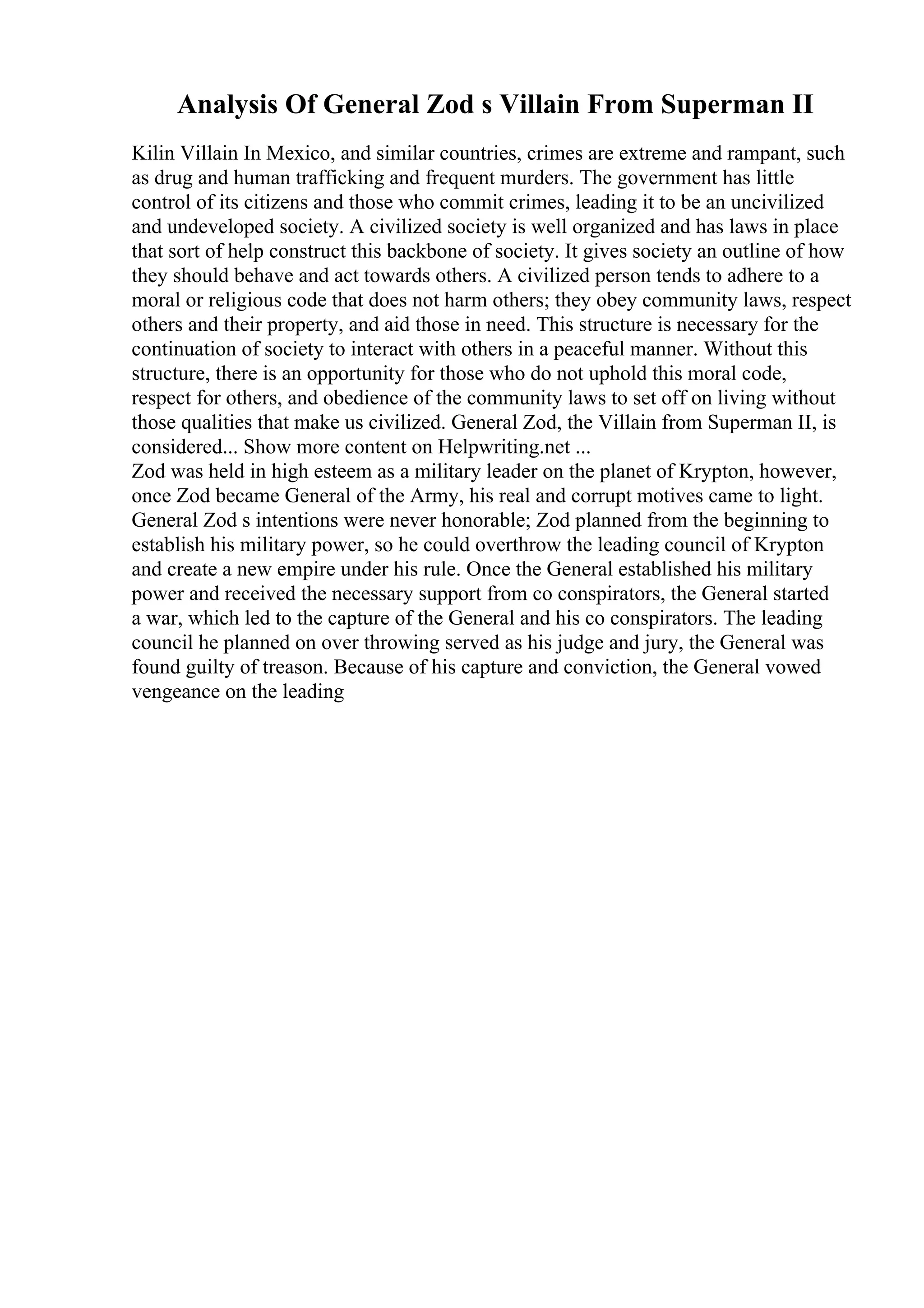 Analysis Of General Zod s Villain From Superman II
Kilin Villain In Mexico, and similar countries, crimes are extreme and rampant, such
as drug and human trafficking and frequent murders. The government has little
control of its citizens and those who commit crimes, leading it to be an uncivilized
and undeveloped society. A civilized society is well organized and has laws in place
that sort of help construct this backbone of society. It gives society an outline of how
they should behave and act towards others. A civilized person tends to adhere to a
moral or religious code that does not harm others; they obey community laws, respect
others and their property, and aid those in need. This structure is necessary for the
continuation of society to interact with others in a peaceful manner. Without this
structure, there is an opportunity for those who do not uphold this moral code,
respect for others, and obedience of the community laws to set off on living without
those qualities that make us civilized. General Zod, the Villain from Superman II, is
considered... Show more content on Helpwriting.net ...
Zod was held in high esteem as a military leader on the planet of Krypton, however,
once Zod became General of the Army, his real and corrupt motives came to light.
General Zod s intentions were never honorable; Zod planned from the beginning to
establish his military power, so he could overthrow the leading council of Krypton
and create a new empire under his rule. Once the General established his military
power and received the necessary support from co conspirators, the General started
a war, which led to the capture of the General and his co conspirators. The leading
council he planned on over throwing served as his judge and jury, the General was
found guilty of treason. Because of his capture and conviction, the General vowed
vengeance on the leading
 