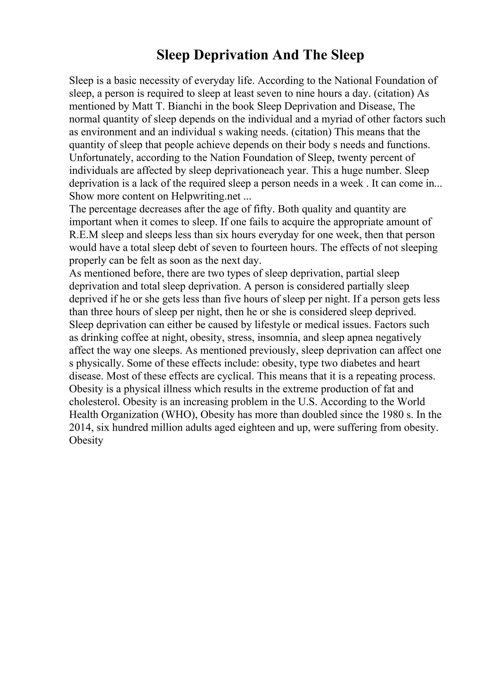 Sleep Deprivation And The Sleep
Sleep is a basic necessity of everyday life. According to the National Foundation of
sleep, a person is required to sleep at least seven to nine hours a day. (citation) As
mentioned by Matt T. Bianchi in the book Sleep Deprivation and Disease, The
normal quantity of sleep depends on the individual and a myriad of other factors such
as environment and an individual s waking needs. (citation) This means that the
quantity of sleep that people achieve depends on their body s needs and functions.
Unfortunately, according to the Nation Foundation of Sleep, twenty percent of
individuals are affected by sleep deprivationeach year. This a huge number. Sleep
deprivation is a lack of the required sleep a person needs in a week . It can come in...
Show more content on Helpwriting.net ...
The percentage decreases after the age of fifty. Both quality and quantity are
important when it comes to sleep. If one fails to acquire the appropriate amount of
R.E.M sleep and sleeps less than six hours everyday for one week, then that person
would have a total sleep debt of seven to fourteen hours. The effects of not sleeping
properly can be felt as soon as the next day.
As mentioned before, there are two types of sleep deprivation, partial sleep
deprivation and total sleep deprivation. A person is considered partially sleep
deprived if he or she gets less than five hours of sleep per night. If a person gets less
than three hours of sleep per night, then he or she is considered sleep deprived.
Sleep deprivation can either be caused by lifestyle or medical issues. Factors such
as drinking coffee at night, obesity, stress, insomnia, and sleep apnea negatively
affect the way one sleeps. As mentioned previously, sleep deprivation can affect one
s physically. Some of these effects include: obesity, type two diabetes and heart
disease. Most of these effects are cyclical. This means that it is a repeating process.
Obesity is a physical illness which results in the extreme production of fat and
cholesterol. Obesity is an increasing problem in the U.S. According to the World
Health Organization (WHO), Obesity has more than doubled since the 1980 s. In the
2014, six hundred million adults aged eighteen and up, were suffering from obesity.
Obesity
 