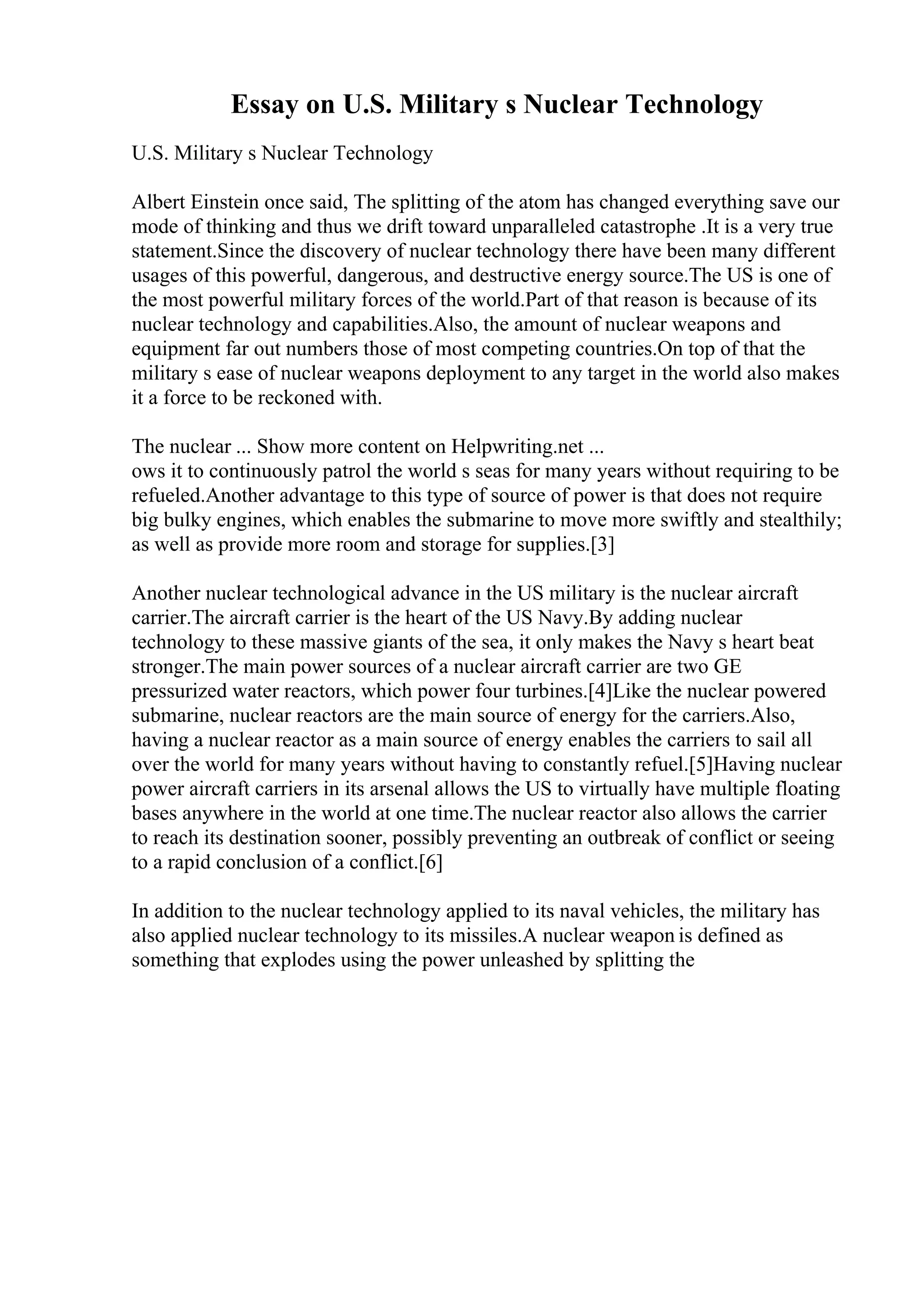 Essay on U.S. Military s Nuclear Technology
U.S. Military s Nuclear Technology
Albert Einstein once said, The splitting of the atom has changed everything save our
mode of thinking and thus we drift toward unparalleled catastrophe .It is a very true
statement.Since the discovery of nuclear technology there have been many different
usages of this powerful, dangerous, and destructive energy source.The US is one of
the most powerful military forces of the world.Part of that reason is because of its
nuclear technology and capabilities.Also, the amount of nuclear weapons and
equipment far out numbers those of most competing countries.On top of that the
military s ease of nuclear weapons deployment to any target in the world also makes
it a force to be reckoned with.
The nuclear ... Show more content on Helpwriting.net ...
ows it to continuously patrol the world s seas for many years without requiring to be
refueled.Another advantage to this type of source of power is that does not require
big bulky engines, which enables the submarine to move more swiftly and stealthily;
as well as provide more room and storage for supplies.[3]
Another nuclear technological advance in the US military is the nuclear aircraft
carrier.The aircraft carrier is the heart of the US Navy.By adding nuclear
technology to these massive giants of the sea, it only makes the Navy s heart beat
stronger.The main power sources of a nuclear aircraft carrier are two GE
pressurized water reactors, which power four turbines.[4]Like the nuclear powered
submarine, nuclear reactors are the main source of energy for the carriers.Also,
having a nuclear reactor as a main source of energy enables the carriers to sail all
over the world for many years without having to constantly refuel.[5]Having nuclear
power aircraft carriers in its arsenal allows the US to virtually have multiple floating
bases anywhere in the world at one time.The nuclear reactor also allows the carrier
to reach its destination sooner, possibly preventing an outbreak of conflict or seeing
to a rapid conclusion of a conflict.[6]
In addition to the nuclear technology applied to its naval vehicles, the military has
also applied nuclear technology to its missiles.A nuclear weapon is defined as
something that explodes using the power unleashed by splitting the
 