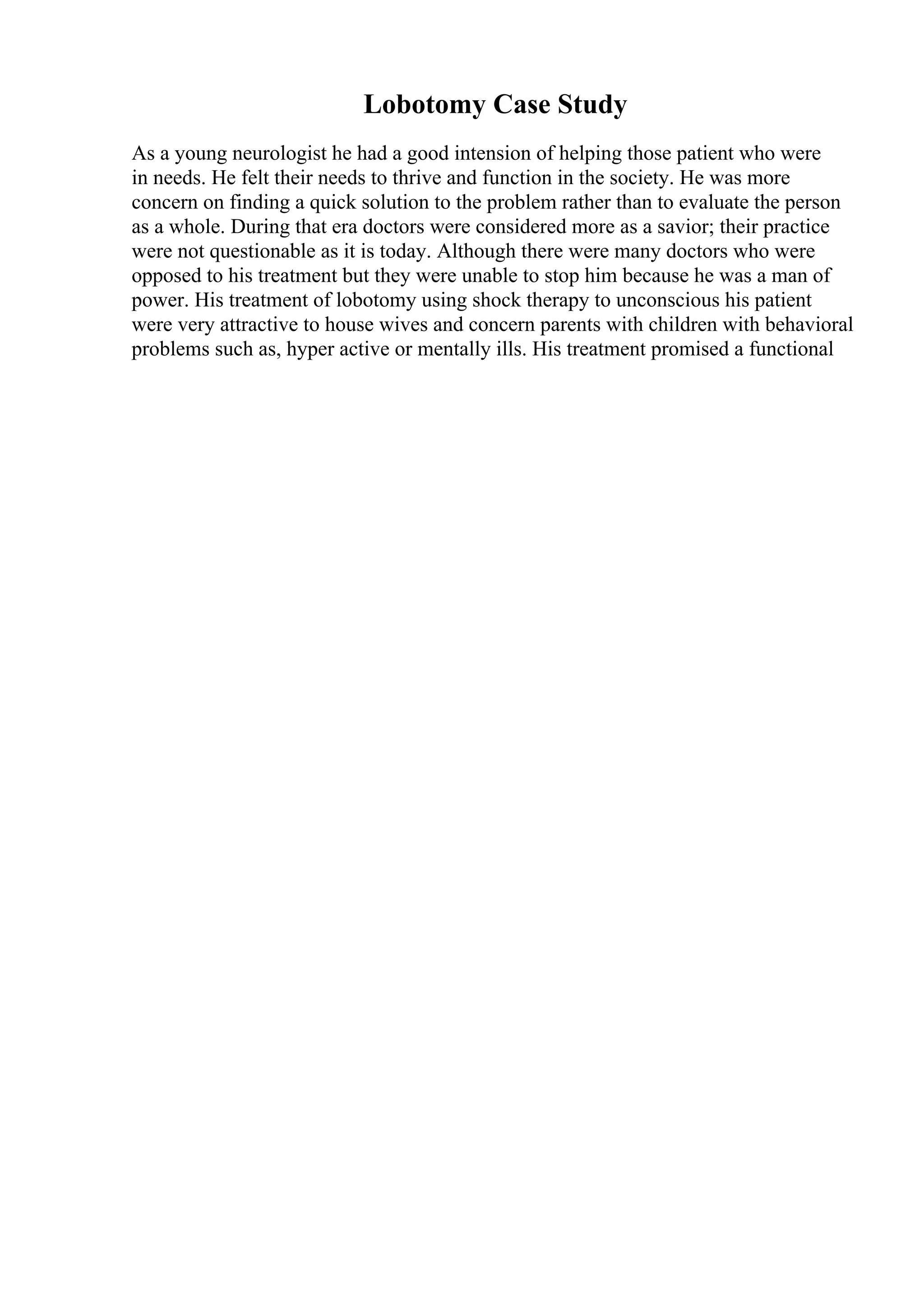 Lobotomy Case Study
As a young neurologist he had a good intension of helping those patient who were
in needs. He felt their needs to thrive and function in the society. He was more
concern on finding a quick solution to the problem rather than to evaluate the person
as a whole. During that era doctors were considered more as a savior; their practice
were not questionable as it is today. Although there were many doctors who were
opposed to his treatment but they were unable to stop him because he was a man of
power. His treatment of lobotomy using shock therapy to unconscious his patient
were very attractive to house wives and concern parents with children with behavioral
problems such as, hyper active or mentally ills. His treatment promised a functional
 