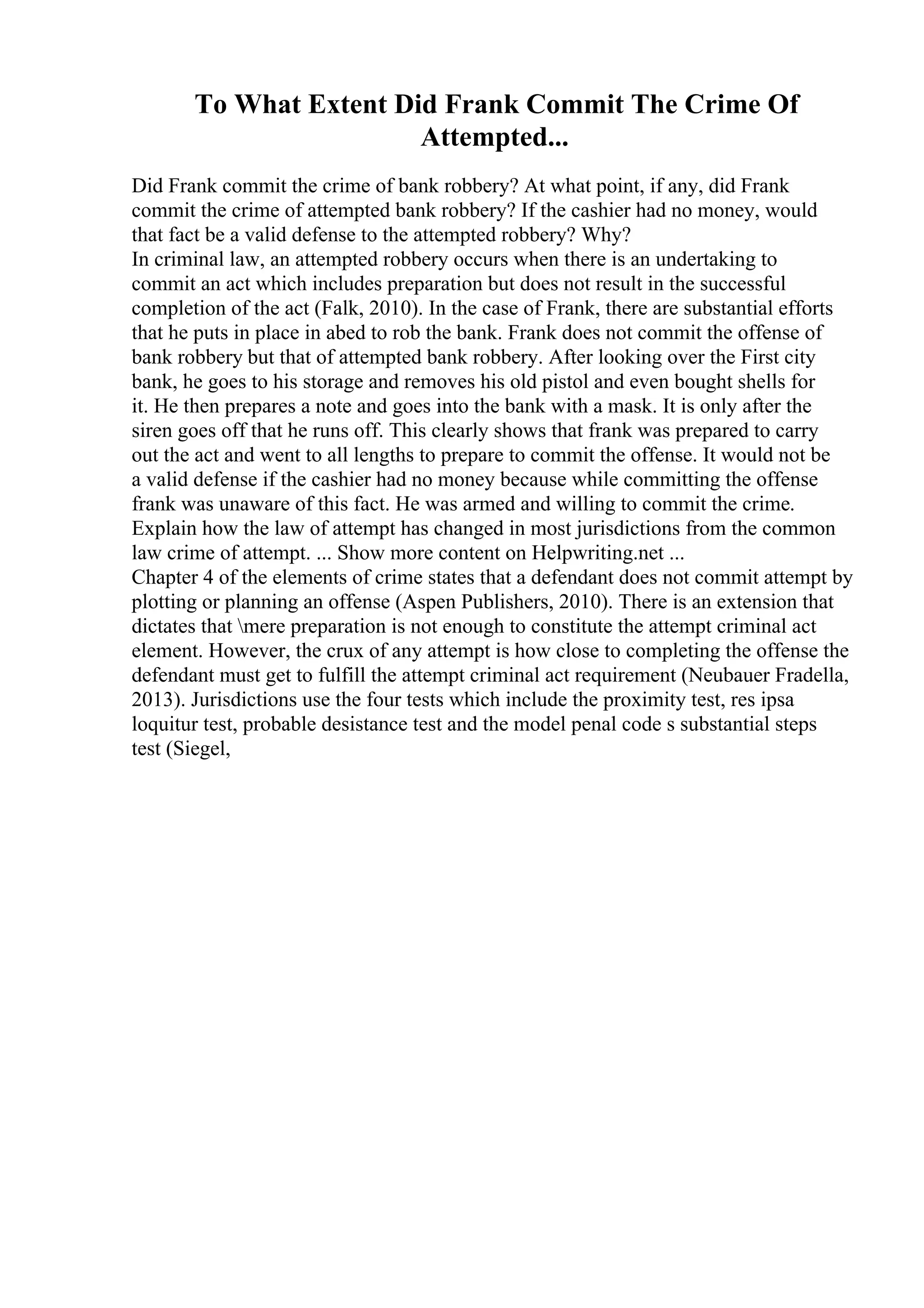 To What Extent Did Frank Commit The Crime Of
Attempted...
Did Frank commit the crime of bank robbery? At what point, if any, did Frank
commit the crime of attempted bank robbery? If the cashier had no money, would
that fact be a valid defense to the attempted robbery? Why?
In criminal law, an attempted robbery occurs when there is an undertaking to
commit an act which includes preparation but does not result in the successful
completion of the act (Falk, 2010). In the case of Frank, there are substantial efforts
that he puts in place in abed to rob the bank. Frank does not commit the offense of
bank robbery but that of attempted bank robbery. After looking over the First city
bank, he goes to his storage and removes his old pistol and even bought shells for
it. He then prepares a note and goes into the bank with a mask. It is only after the
siren goes off that he runs off. This clearly shows that frank was prepared to carry
out the act and went to all lengths to prepare to commit the offense. It would not be
a valid defense if the cashier had no money because while committing the offense
frank was unaware of this fact. He was armed and willing to commit the crime.
Explain how the law of attempt has changed in most jurisdictions from the common
law crime of attempt. ... Show more content on Helpwriting.net ...
Chapter 4 of the elements of crime states that a defendant does not commit attempt by
plotting or planning an offense (Aspen Publishers, 2010). There is an extension that
dictates that mere preparation is not enough to constitute the attempt criminal act
element. However, the crux of any attempt is how close to completing the offense the
defendant must get to fulfill the attempt criminal act requirement (Neubauer Fradella,
2013). Jurisdictions use the four tests which include the proximity test, res ipsa
loquitur test, probable desistance test and the model penal code s substantial steps
test (Siegel,
 