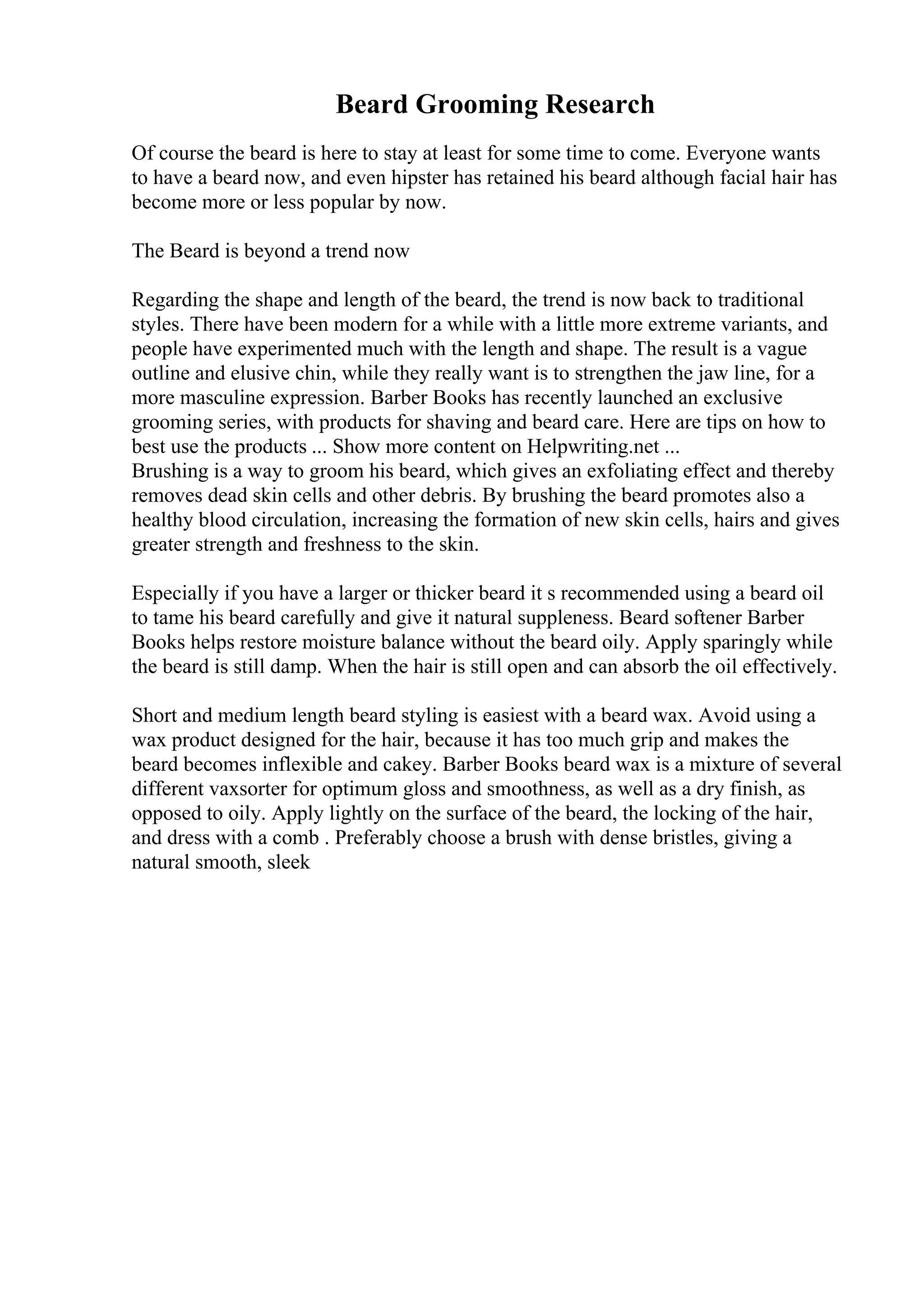 Beard Grooming Research
Of course the beard is here to stay at least for some time to come. Everyone wants
to have a beard now, and even hipster has retained his beard although facial hair has
become more or less popular by now.
The Beard is beyond a trend now
Regarding the shape and length of the beard, the trend is now back to traditional
styles. There have been modern for a while with a little more extreme variants, and
people have experimented much with the length and shape. The result is a vague
outline and elusive chin, while they really want is to strengthen the jaw line, for a
more masculine expression. Barber Books has recently launched an exclusive
grooming series, with products for shaving and beard care. Here are tips on how to
best use the products ... Show more content on Helpwriting.net ...
Brushing is a way to groom his beard, which gives an exfoliating effect and thereby
removes dead skin cells and other debris. By brushing the beard promotes also a
healthy blood circulation, increasing the formation of new skin cells, hairs and gives
greater strength and freshness to the skin.
Especially if you have a larger or thicker beard it s recommended using a beard oil
to tame his beard carefully and give it natural suppleness. Beard softener Barber
Books helps restore moisture balance without the beard oily. Apply sparingly while
the beard is still damp. When the hair is still open and can absorb the oil effectively.
Short and medium length beard styling is easiest with a beard wax. Avoid using a
wax product designed for the hair, because it has too much grip and makes the
beard becomes inflexible and cakey. Barber Books beard wax is a mixture of several
different vaxsorter for optimum gloss and smoothness, as well as a dry finish, as
opposed to oily. Apply lightly on the surface of the beard, the locking of the hair,
and dress with a comb . Preferably choose a brush with dense bristles, giving a
natural smooth, sleek
 