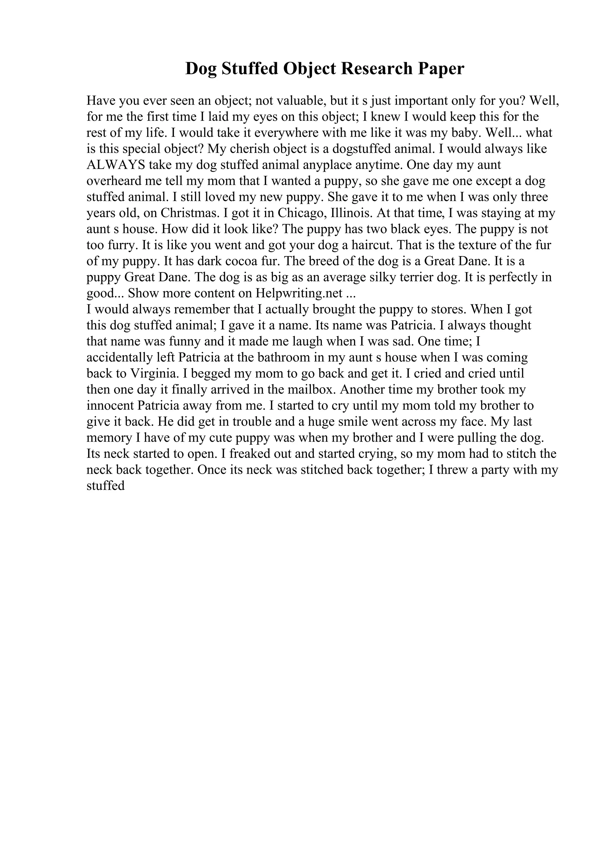 Dog Stuffed Object Research Paper
Have you ever seen an object; not valuable, but it s just important only for you? Well,
for me the first time I laid my eyes on this object; I knew I would keep this for the
rest of my life. I would take it everywhere with me like it was my baby. Well... what
is this special object? My cherish object is a dogstuffed animal. I would always like
ALWAYS take my dog stuffed animal anyplace anytime. One day my aunt
overheard me tell my mom that I wanted a puppy, so she gave me one except a dog
stuffed animal. I still loved my new puppy. She gave it to me when I was only three
years old, on Christmas. I got it in Chicago, Illinois. At that time, I was staying at my
aunt s house. How did it look like? The puppy has two black eyes. The puppy is not
too furry. It is like you went and got your dog a haircut. That is the texture of the fur
of my puppy. It has dark cocoa fur. The breed of the dog is a Great Dane. It is a
puppy Great Dane. The dog is as big as an average silky terrier dog. It is perfectly in
good... Show more content on Helpwriting.net ...
I would always remember that I actually brought the puppy to stores. When I got
this dog stuffed animal; I gave it a name. Its name was Patricia. I always thought
that name was funny and it made me laugh when I was sad. One time; I
accidentally left Patricia at the bathroom in my aunt s house when I was coming
back to Virginia. I begged my mom to go back and get it. I cried and cried until
then one day it finally arrived in the mailbox. Another time my brother took my
innocent Patricia away from me. I started to cry until my mom told my brother to
give it back. He did get in trouble and a huge smile went across my face. My last
memory I have of my cute puppy was when my brother and I were pulling the dog.
Its neck started to open. I freaked out and started crying, so my mom had to stitch the
neck back together. Once its neck was stitched back together; I threw a party with my
stuffed
 