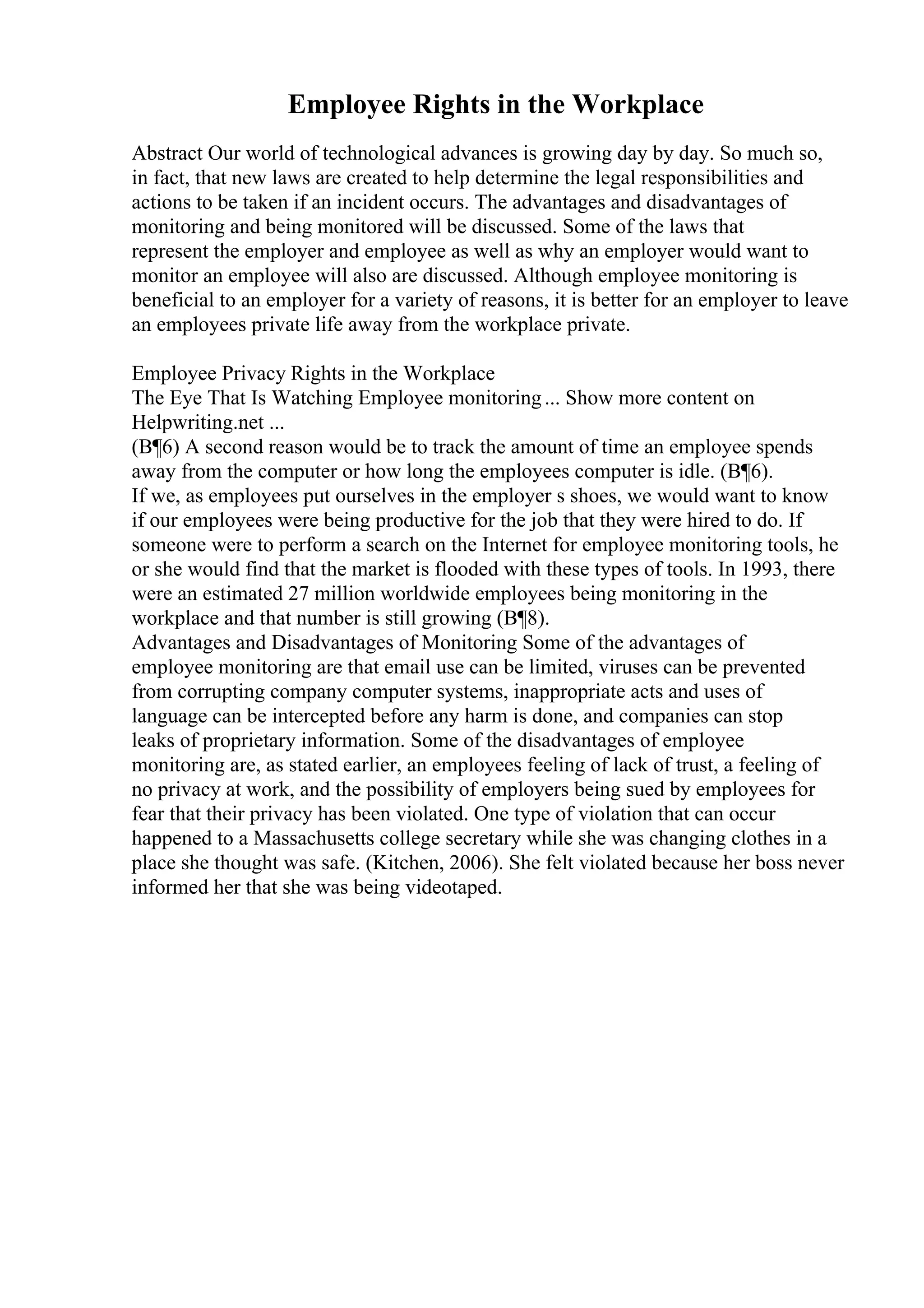 Employee Rights in the Workplace
Abstract Our world of technological advances is growing day by day. So much so,
in fact, that new laws are created to help determine the legal responsibilities and
actions to be taken if an incident occurs. The advantages and disadvantages of
monitoring and being monitored will be discussed. Some of the laws that
represent the employer and employee as well as why an employer would want to
monitor an employee will also are discussed. Although employee monitoring is
beneficial to an employer for a variety of reasons, it is better for an employer to leave
an employees private life away from the workplace private.
Employee Privacy Rights in the Workplace
The Eye That Is Watching Employee monitoring... Show more content on
Helpwriting.net ...
(В¶6) A second reason would be to track the amount of time an employee spends
away from the computer or how long the employees computer is idle. (В¶6).
If we, as employees put ourselves in the employer s shoes, we would want to know
if our employees were being productive for the job that they were hired to do. If
someone were to perform a search on the Internet for employee monitoring tools, he
or she would find that the market is flooded with these types of tools. In 1993, there
were an estimated 27 million worldwide employees being monitoring in the
workplace and that number is still growing (В¶8).
Advantages and Disadvantages of Monitoring Some of the advantages of
employee monitoring are that email use can be limited, viruses can be prevented
from corrupting company computer systems, inappropriate acts and uses of
language can be intercepted before any harm is done, and companies can stop
leaks of proprietary information. Some of the disadvantages of employee
monitoring are, as stated earlier, an employees feeling of lack of trust, a feeling of
no privacy at work, and the possibility of employers being sued by employees for
fear that their privacy has been violated. One type of violation that can occur
happened to a Massachusetts college secretary while she was changing clothes in a
place she thought was safe. (Kitchen, 2006). She felt violated because her boss never
informed her that she was being videotaped.
 
