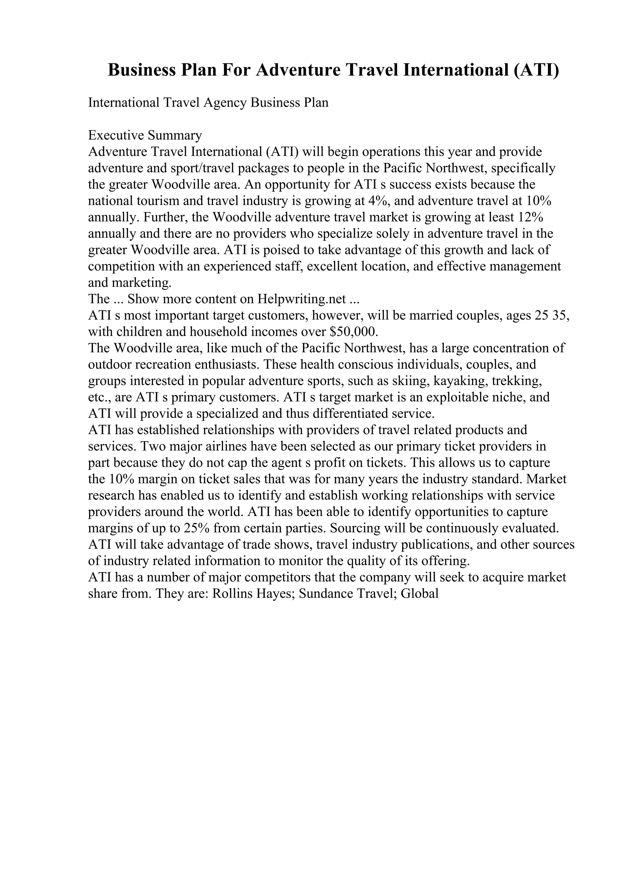 Business Plan For Adventure Travel International (ATI)
International Travel Agency Business Plan
Executive Summary
Adventure Travel International (ATI) will begin operations this year and provide
adventure and sport/travel packages to people in the Pacific Northwest, specifically
the greater Woodville area. An opportunity for ATI s success exists because the
national tourism and travel industry is growing at 4%, and adventure travel at 10%
annually. Further, the Woodville adventure travel market is growing at least 12%
annually and there are no providers who specialize solely in adventure travel in the
greater Woodville area. ATI is poised to take advantage of this growth and lack of
competition with an experienced staff, excellent location, and effective management
and marketing.
The ... Show more content on Helpwriting.net ...
ATI s most important target customers, however, will be married couples, ages 25 35,
with children and household incomes over $50,000.
The Woodville area, like much of the Pacific Northwest, has a large concentration of
outdoor recreation enthusiasts. These health conscious individuals, couples, and
groups interested in popular adventure sports, such as skiing, kayaking, trekking,
etc., are ATI s primary customers. ATI s target market is an exploitable niche, and
ATI will provide a specialized and thus differentiated service.
ATI has established relationships with providers of travel related products and
services. Two major airlines have been selected as our primary ticket providers in
part because they do not cap the agent s profit on tickets. This allows us to capture
the 10% margin on ticket sales that was for many years the industry standard. Market
research has enabled us to identify and establish working relationships with service
providers around the world. ATI has been able to identify opportunities to capture
margins of up to 25% from certain parties. Sourcing will be continuously evaluated.
ATI will take advantage of trade shows, travel industry publications, and other sources
of industry related information to monitor the quality of its offering.
ATI has a number of major competitors that the company will seek to acquire market
share from. They are: Rollins Hayes; Sundance Travel; Global
 