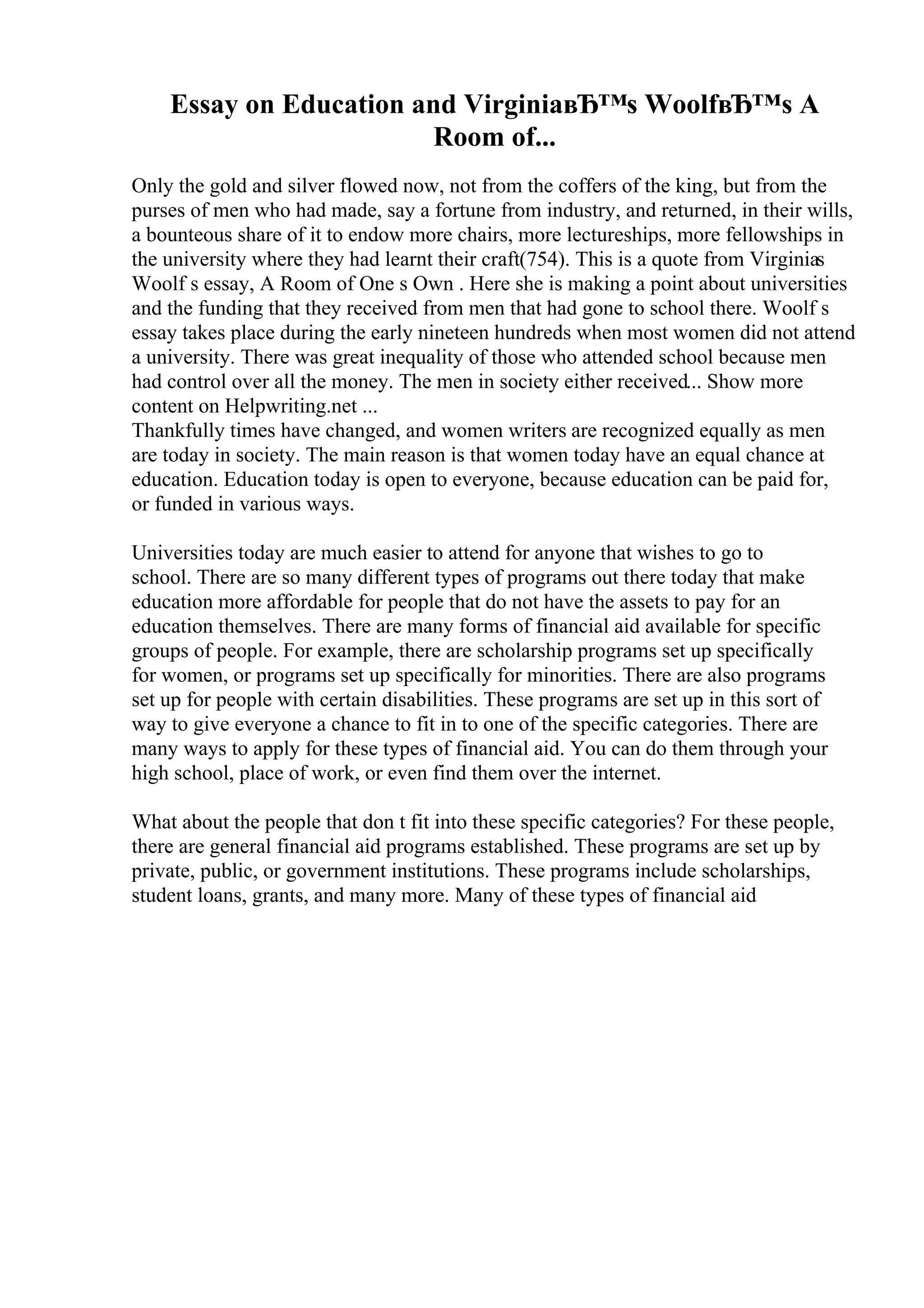 Essay on Education and VirginiaвЂ™s WoolfвЂ™s A
Room of...
Only the gold and silver flowed now, not from the coffers of the king, but from the
purses of men who had made, say a fortune from industry, and returned, in their wills,
a bounteous share of it to endow more chairs, more lectureships, more fellowships in
the university where they had learnt their craft(754). This is a quote from Virginias
Woolf s essay, A Room of One s Own . Here she is making a point about universities
and the funding that they received from men that had gone to school there. Woolf s
essay takes place during the early nineteen hundreds when most women did not attend
a university. There was great inequality of those who attended school because men
had control over all the money. The men in society either received... Show more
content on Helpwriting.net ...
Thankfully times have changed, and women writers are recognized equally as men
are today in society. The main reason is that women today have an equal chance at
education. Education today is open to everyone, because education can be paid for,
or funded in various ways.
Universities today are much easier to attend for anyone that wishes to go to
school. There are so many different types of programs out there today that make
education more affordable for people that do not have the assets to pay for an
education themselves. There are many forms of financial aid available for specific
groups of people. For example, there are scholarship programs set up specifically
for women, or programs set up specifically for minorities. There are also programs
set up for people with certain disabilities. These programs are set up in this sort of
way to give everyone a chance to fit in to one of the specific categories. There are
many ways to apply for these types of financial aid. You can do them through your
high school, place of work, or even find them over the internet.
What about the people that don t fit into these specific categories? For these people,
there are general financial aid programs established. These programs are set up by
private, public, or government institutions. These programs include scholarships,
student loans, grants, and many more. Many of these types of financial aid
 