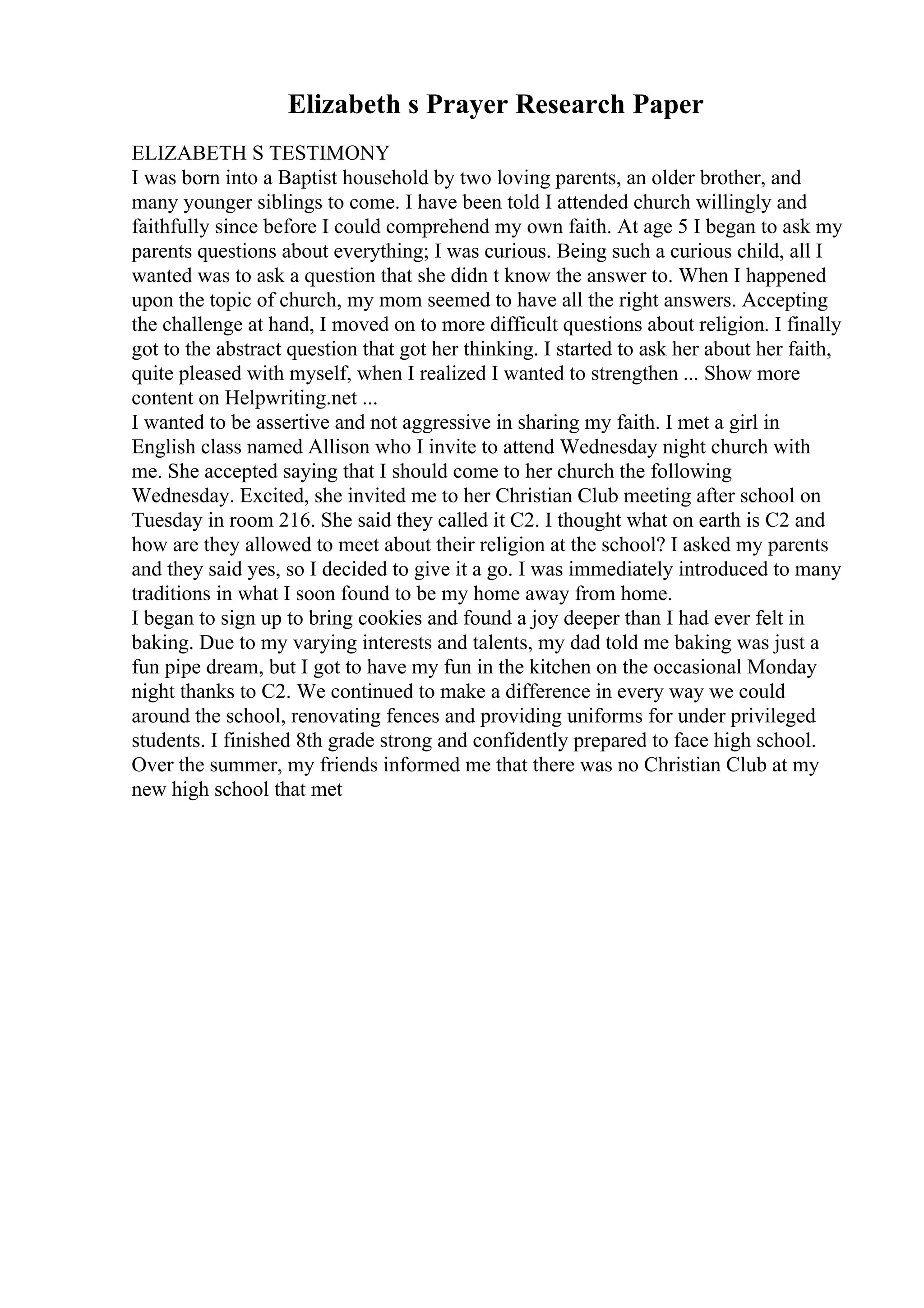Elizabeth s Prayer Research Paper
ELIZABETH S TESTIMONY
I was born into a Baptist household by two loving parents, an older brother, and
many younger siblings to come. I have been told I attended church willingly and
faithfully since before I could comprehend my own faith. At age 5 I began to ask my
parents questions about everything; I was curious. Being such a curious child, all I
wanted was to ask a question that she didn t know the answer to. When I happened
upon the topic of church, my mom seemed to have all the right answers. Accepting
the challenge at hand, I moved on to more difficult questions about religion. I finally
got to the abstract question that got her thinking. I started to ask her about her faith,
quite pleased with myself, when I realized I wanted to strengthen ... Show more
content on Helpwriting.net ...
I wanted to be assertive and not aggressive in sharing my faith. I met a girl in
English class named Allison who I invite to attend Wednesday night church with
me. She accepted saying that I should come to her church the following
Wednesday. Excited, she invited me to her Christian Club meeting after school on
Tuesday in room 216. She said they called it C2. I thought what on earth is C2 and
how are they allowed to meet about their religion at the school? I asked my parents
and they said yes, so I decided to give it a go. I was immediately introduced to many
traditions in what I soon found to be my home away from home.
I began to sign up to bring cookies and found a joy deeper than I had ever felt in
baking. Due to my varying interests and talents, my dad told me baking was just a
fun pipe dream, but I got to have my fun in the kitchen on the occasional Monday
night thanks to C2. We continued to make a difference in every way we could
around the school, renovating fences and providing uniforms for under privileged
students. I finished 8th grade strong and confidently prepared to face high school.
Over the summer, my friends informed me that there was no Christian Club at my
new high school that met
 