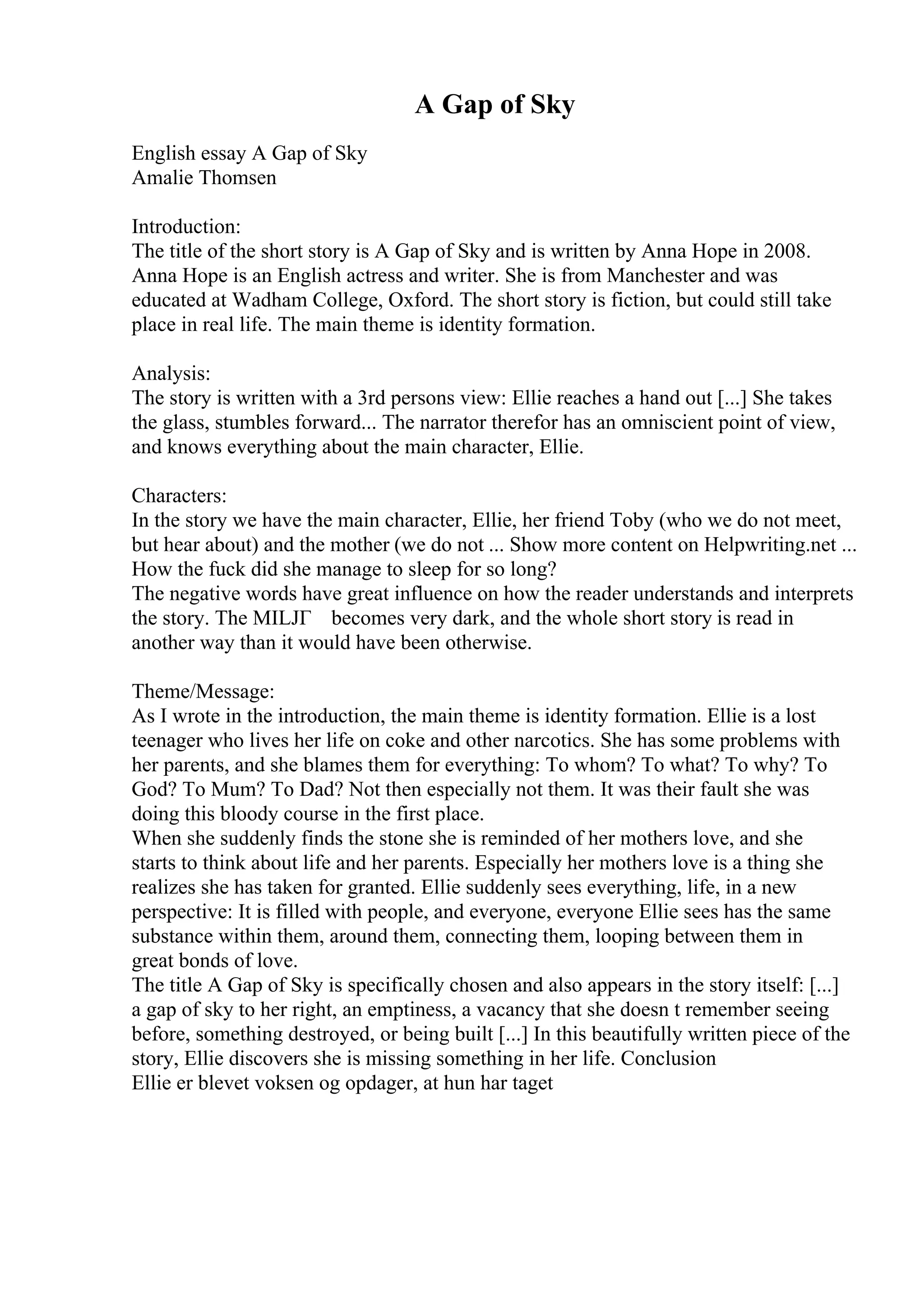 A Gap of Sky
English essay A Gap of Sky
Amalie Thomsen
Introduction:
The title of the short story is A Gap of Sky and is written by Anna Hope in 2008.
Anna Hope is an English actress and writer. She is from Manchester and was
educated at Wadham College, Oxford. The short story is fiction, but could still take
place in real life. The main theme is identity formation.
Analysis:
The story is written with a 3rd persons view: Ellie reaches a hand out [...] She takes
the glass, stumbles forward... The narrator therefor has an omniscient point of view,
and knows everything about the main character, Ellie.
Characters:
In the story we have the main character, Ellie, her friend Toby (who we do not meet,
but hear about) and the mother (we do not ... Show more content on Helpwriting.net ...
How the fuck did she manage to sleep for so long?
The negative words have great influence on how the reader understands and interprets
the story. The MILJГ becomes very dark, and the whole short story is read in
another way than it would have been otherwise.
Theme/Message:
As I wrote in the introduction, the main theme is identity formation. Ellie is a lost
teenager who lives her life on coke and other narcotics. She has some problems with
her parents, and she blames them for everything: To whom? To what? To why? To
God? To Mum? To Dad? Not then especially not them. It was their fault she was
doing this bloody course in the first place.
When she suddenly finds the stone she is reminded of her mothers love, and she
starts to think about life and her parents. Especially her mothers love is a thing she
realizes she has taken for granted. Ellie suddenly sees everything, life, in a new
perspective: It is filled with people, and everyone, everyone Ellie sees has the same
substance within them, around them, connecting them, looping between them in
great bonds of love.
The title A Gap of Sky is specifically chosen and also appears in the story itself: [...]
a gap of sky to her right, an emptiness, a vacancy that she doesn t remember seeing
before, something destroyed, or being built [...] In this beautifully written piece of the
story, Ellie discovers she is missing something in her life. Conclusion
Ellie er blevet voksen og opdager, at hun har taget
 