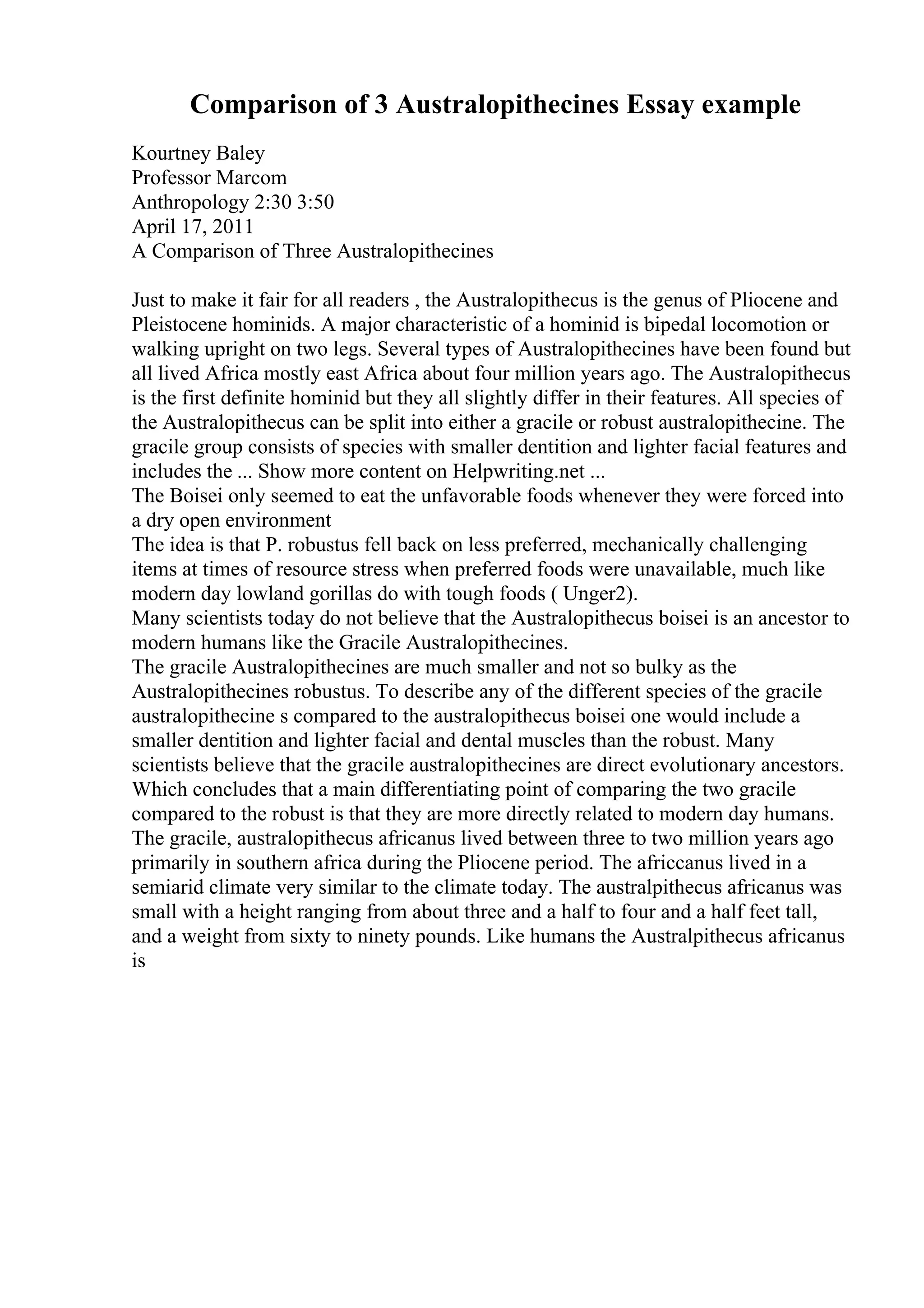 Comparison of 3 Australopithecines Essay example
Kourtney Baley
Professor Marcom
Anthropology 2:30 3:50
April 17, 2011
A Comparison of Three Australopithecines
Just to make it fair for all readers , the Australopithecus is the genus of Pliocene and
Pleistocene hominids. A major characteristic of a hominid is bipedal locomotion or
walking upright on two legs. Several types of Australopithecines have been found but
all lived Africa mostly east Africa about four million years ago. The Australopithecus
is the first definite hominid but they all slightly differ in their features. All species of
the Australopithecus can be split into either a gracile or robust australopithecine. The
gracile group consists of species with smaller dentition and lighter facial features and
includes the ... Show more content on Helpwriting.net ...
The Boisei only seemed to eat the unfavorable foods whenever they were forced into
a dry open environment
The idea is that P. robustus fell back on less preferred, mechanically challenging
items at times of resource stress when preferred foods were unavailable, much like
modern day lowland gorillas do with tough foods ( Unger2).
Many scientists today do not believe that the Australopithecus boisei is an ancestor to
modern humans like the Gracile Australopithecines.
The gracile Australopithecines are much smaller and not so bulky as the
Australopithecines robustus. To describe any of the different species of the gracile
australopithecine s compared to the australopithecus boisei one would include a
smaller dentition and lighter facial and dental muscles than the robust. Many
scientists believe that the gracile australopithecines are direct evolutionary ancestors.
Which concludes that a main differentiating point of comparing the two gracile
compared to the robust is that they are more directly related to modern day humans.
The gracile, australopithecus africanus lived between three to two million years ago
primarily in southern africa during the Pliocene period. The africcanus lived in a
semiarid climate very similar to the climate today. The australpithecus africanus was
small with a height ranging from about three and a half to four and a half feet tall,
and a weight from sixty to ninety pounds. Like humans the Australpithecus africanus
is
 