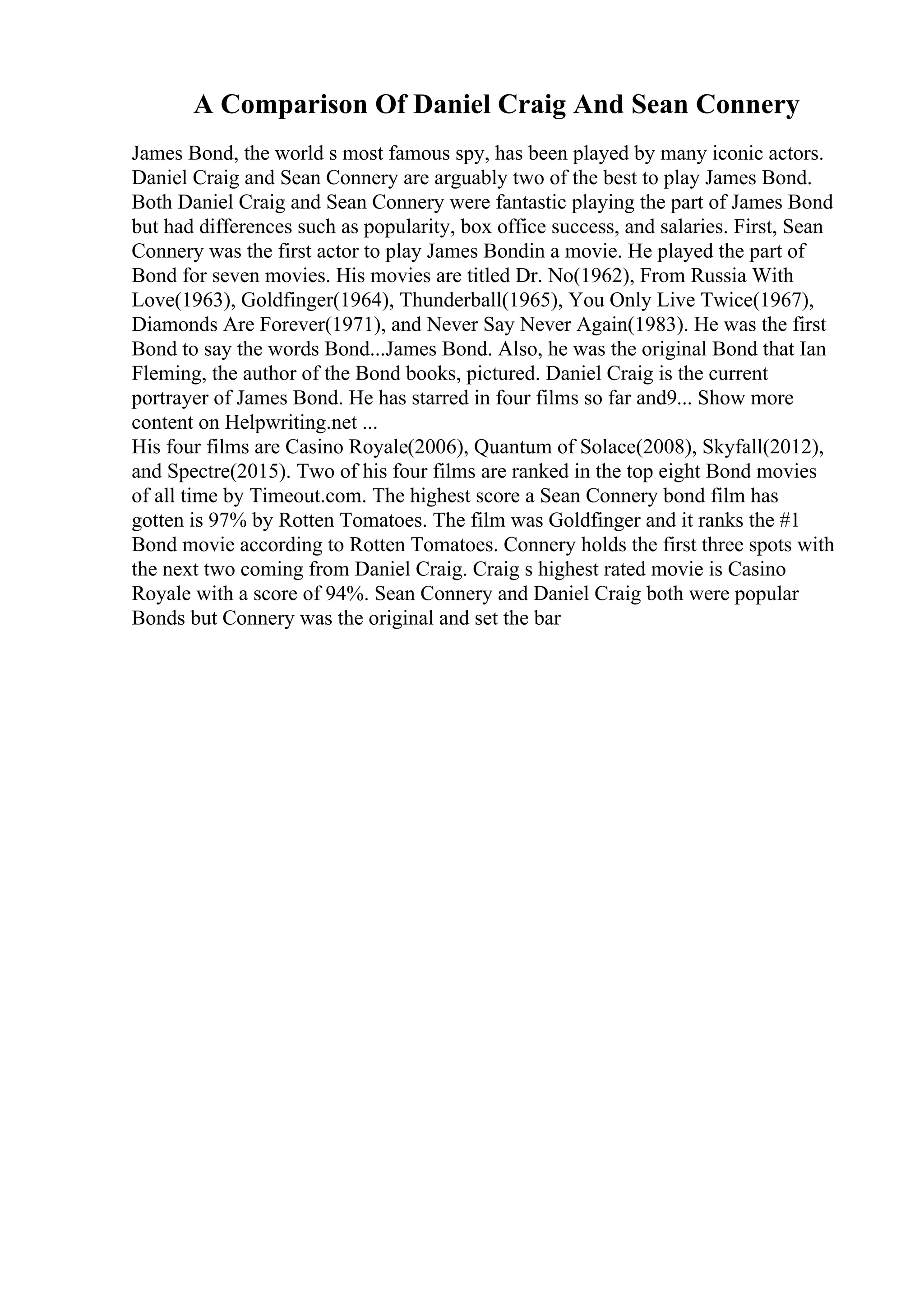 A Comparison Of Daniel Craig And Sean Connery
James Bond, the world s most famous spy, has been played by many iconic actors.
Daniel Craig and Sean Connery are arguably two of the best to play James Bond.
Both Daniel Craig and Sean Connery were fantastic playing the part of James Bond
but had differences such as popularity, box office success, and salaries. First, Sean
Connery was the first actor to play James Bondin a movie. He played the part of
Bond for seven movies. His movies are titled Dr. No(1962), From Russia With
Love(1963), Goldfinger(1964), Thunderball(1965), You Only Live Twice(1967),
Diamonds Are Forever(1971), and Never Say Never Again(1983). He was the first
Bond to say the words Bond...James Bond. Also, he was the original Bond that Ian
Fleming, the author of the Bond books, pictured. Daniel Craig is the current
portrayer of James Bond. He has starred in four films so far and9... Show more
content on Helpwriting.net ...
His four films are Casino Royale(2006), Quantum of Solace(2008), Skyfall(2012),
and Spectre(2015). Two of his four films are ranked in the top eight Bond movies
of all time by Timeout.com. The highest score a Sean Connery bond film has
gotten is 97% by Rotten Tomatoes. The film was Goldfinger and it ranks the #1
Bond movie according to Rotten Tomatoes. Connery holds the first three spots with
the next two coming from Daniel Craig. Craig s highest rated movie is Casino
Royale with a score of 94%. Sean Connery and Daniel Craig both were popular
Bonds but Connery was the original and set the bar
 