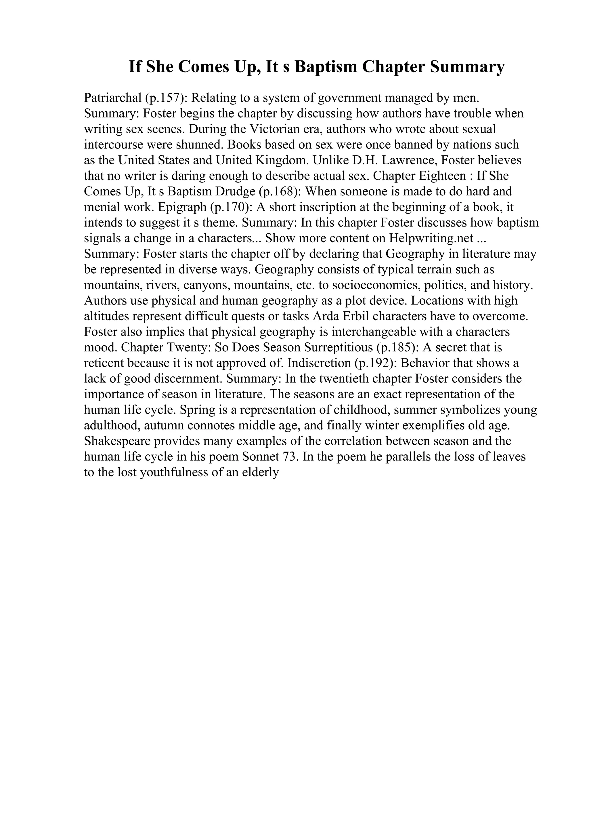 If She Comes Up, It s Baptism Chapter Summary
Patriarchal (p.157): Relating to a system of government managed by men.
Summary: Foster begins the chapter by discussing how authors have trouble when
writing sex scenes. During the Victorian era, authors who wrote about sexual
intercourse were shunned. Books based on sex were once banned by nations such
as the United States and United Kingdom. Unlike D.H. Lawrence, Foster believes
that no writer is daring enough to describe actual sex. Chapter Eighteen : If She
Comes Up, It s Baptism Drudge (p.168): When someone is made to do hard and
menial work. Epigraph (p.170): A short inscription at the beginning of a book, it
intends to suggest it s theme. Summary: In this chapter Foster discusses how baptism
signals a change in a characters... Show more content on Helpwriting.net ...
Summary: Foster starts the chapter off by declaring that Geography in literature may
be represented in diverse ways. Geography consists of typical terrain such as
mountains, rivers, canyons, mountains, etc. to socioeconomics, politics, and history.
Authors use physical and human geography as a plot device. Locations with high
altitudes represent difficult quests or tasks Arda Erbil characters have to overcome.
Foster also implies that physical geography is interchangeable with a characters
mood. Chapter Twenty: So Does Season Surreptitious (p.185): A secret that is
reticent because it is not approved of. Indiscretion (p.192): Behavior that shows a
lack of good discernment. Summary: In the twentieth chapter Foster considers the
importance of season in literature. The seasons are an exact representation of the
human life cycle. Spring is a representation of childhood, summer symbolizes young
adulthood, autumn connotes middle age, and finally winter exemplifies old age.
Shakespeare provides many examples of the correlation between season and the
human life cycle in his poem Sonnet 73. In the poem he parallels the loss of leaves
to the lost youthfulness of an elderly
 