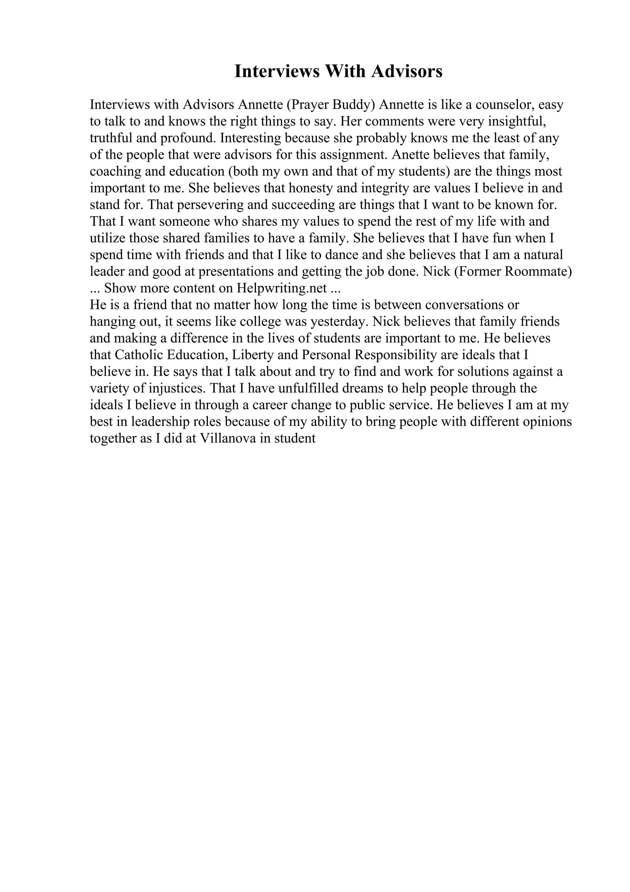 Interviews With Advisors
Interviews with Advisors Annette (Prayer Buddy) Annette is like a counselor, easy
to talk to and knows the right things to say. Her comments were very insightful,
truthful and profound. Interesting because she probably knows me the least of any
of the people that were advisors for this assignment. Anette believes that family,
coaching and education (both my own and that of my students) are the things most
important to me. She believes that honesty and integrity are values I believe in and
stand for. That persevering and succeeding are things that I want to be known for.
That I want someone who shares my values to spend the rest of my life with and
utilize those shared families to have a family. She believes that I have fun when I
spend time with friends and that I like to dance and she believes that I am a natural
leader and good at presentations and getting the job done. Nick (Former Roommate)
... Show more content on Helpwriting.net ...
He is a friend that no matter how long the time is between conversations or
hanging out, it seems like college was yesterday. Nick believes that family friends
and making a difference in the lives of students are important to me. He believes
that Catholic Education, Liberty and Personal Responsibility are ideals that I
believe in. He says that I talk about and try to find and work for solutions against a
variety of injustices. That I have unfulfilled dreams to help people through the
ideals I believe in through a career change to public service. He believes I am at my
best in leadership roles because of my ability to bring people with different opinions
together as I did at Villanova in student
 