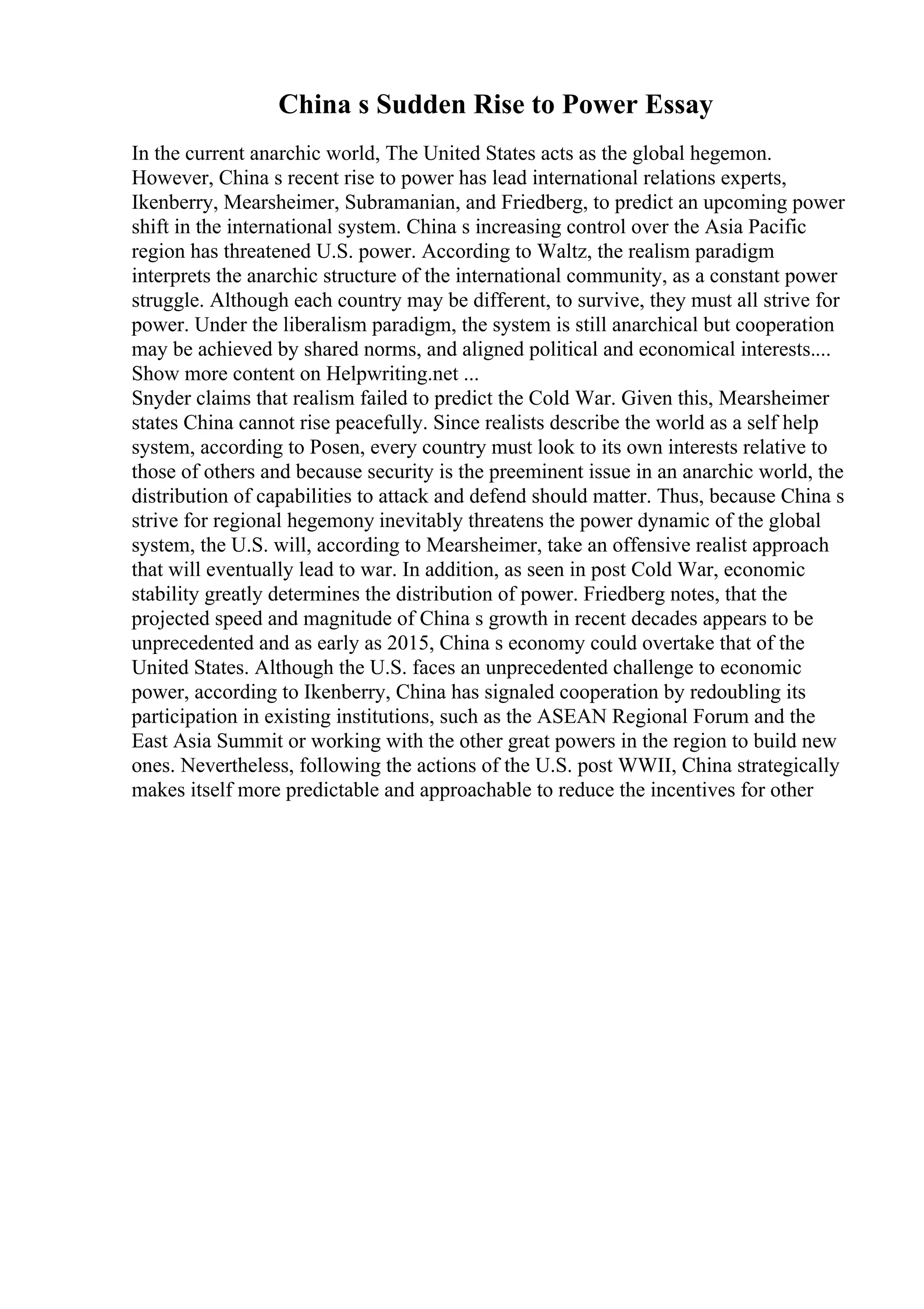 China s Sudden Rise to Power Essay
In the current anarchic world, The United States acts as the global hegemon.
However, China s recent rise to power has lead international relations experts,
Ikenberry, Mearsheimer, Subramanian, and Friedberg, to predict an upcoming power
shift in the international system. China s increasing control over the Asia Pacific
region has threatened U.S. power. According to Waltz, the realism paradigm
interprets the anarchic structure of the international community, as a constant power
struggle. Although each country may be different, to survive, they must all strive for
power. Under the liberalism paradigm, the system is still anarchical but cooperation
may be achieved by shared norms, and aligned political and economical interests....
Show more content on Helpwriting.net ...
Snyder claims that realism failed to predict the Cold War. Given this, Mearsheimer
states China cannot rise peacefully. Since realists describe the world as a self help
system, according to Posen, every country must look to its own interests relative to
those of others and because security is the preeminent issue in an anarchic world, the
distribution of capabilities to attack and defend should matter. Thus, because China s
strive for regional hegemony inevitably threatens the power dynamic of the global
system, the U.S. will, according to Mearsheimer, take an offensive realist approach
that will eventually lead to war. In addition, as seen in post Cold War, economic
stability greatly determines the distribution of power. Friedberg notes, that the
projected speed and magnitude of China s growth in recent decades appears to be
unprecedented and as early as 2015, China s economy could overtake that of the
United States. Although the U.S. faces an unprecedented challenge to economic
power, according to Ikenberry, China has signaled cooperation by redoubling its
participation in existing institutions, such as the ASEAN Regional Forum and the
East Asia Summit or working with the other great powers in the region to build new
ones. Nevertheless, following the actions of the U.S. post WWII, China strategically
makes itself more predictable and approachable to reduce the incentives for other
 
