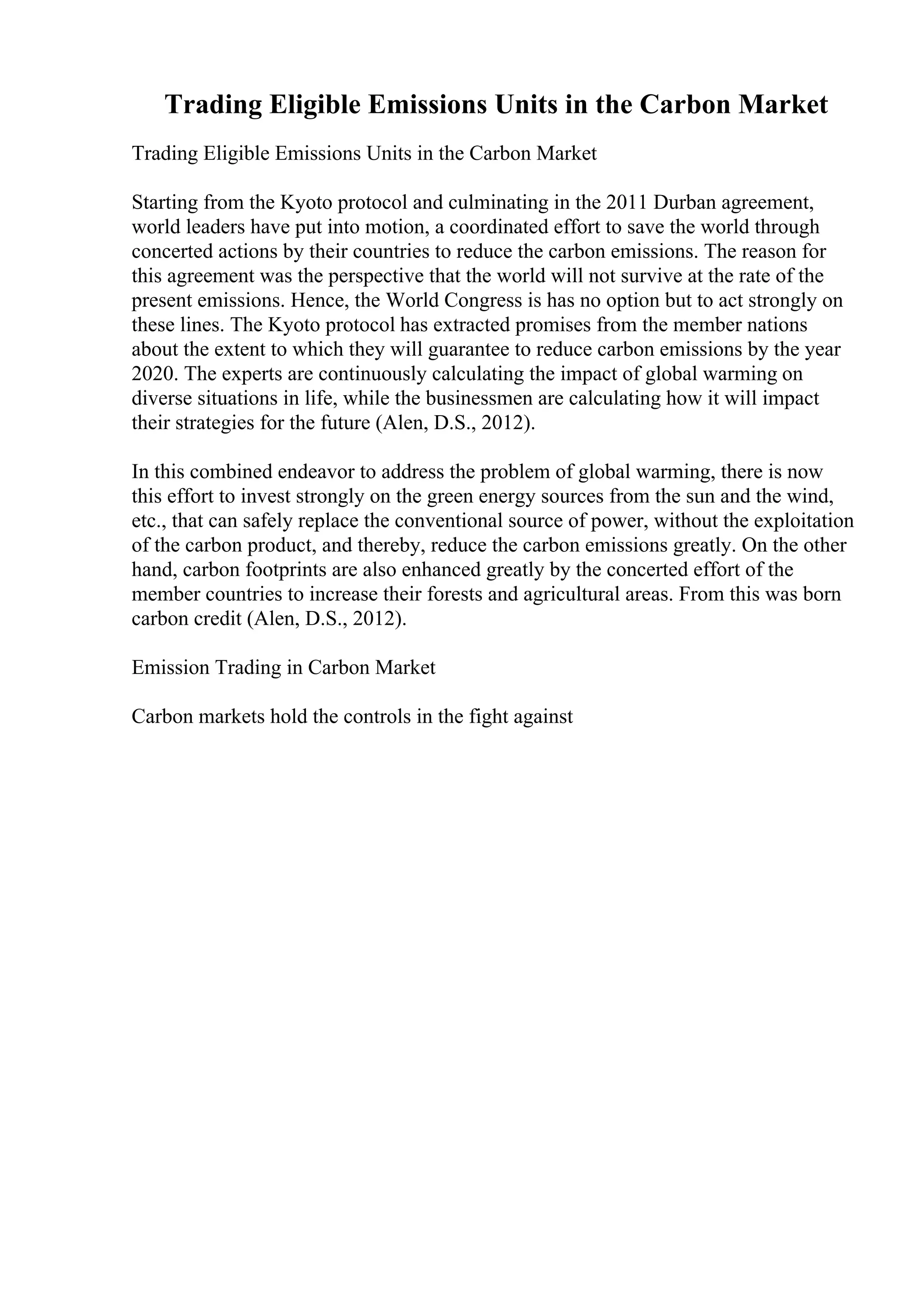 Trading Eligible Emissions Units in the Carbon Market
Trading Eligible Emissions Units in the Carbon Market
Starting from the Kyoto protocol and culminating in the 2011 Durban agreement,
world leaders have put into motion, a coordinated effort to save the world through
concerted actions by their countries to reduce the carbon emissions. The reason for
this agreement was the perspective that the world will not survive at the rate of the
present emissions. Hence, the World Congress is has no option but to act strongly on
these lines. The Kyoto protocol has extracted promises from the member nations
about the extent to which they will guarantee to reduce carbon emissions by the year
2020. The experts are continuously calculating the impact of global warming on
diverse situations in life, while the businessmen are calculating how it will impact
their strategies for the future (Alen, D.S., 2012).
In this combined endeavor to address the problem of global warming, there is now
this effort to invest strongly on the green energy sources from the sun and the wind,
etc., that can safely replace the conventional source of power, without the exploitation
of the carbon product, and thereby, reduce the carbon emissions greatly. On the other
hand, carbon footprints are also enhanced greatly by the concerted effort of the
member countries to increase their forests and agricultural areas. From this was born
carbon credit (Alen, D.S., 2012).
Emission Trading in Carbon Market
Carbon markets hold the controls in the fight against
 