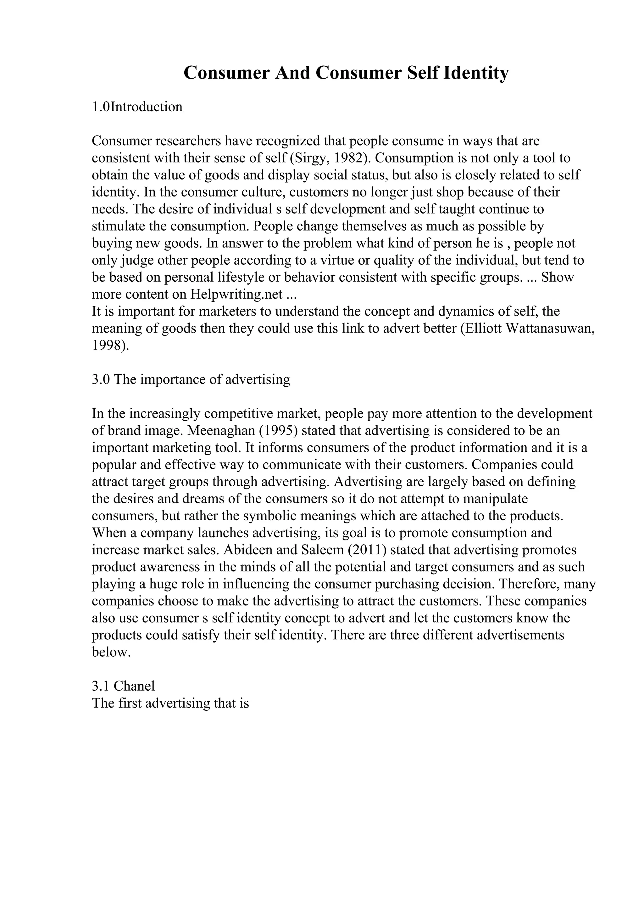 Consumer And Consumer Self Identity
1.0Introduction
Consumer researchers have recognized that people consume in ways that are
consistent with their sense of self (Sirgy, 1982). Consumption is not only a tool to
obtain the value of goods and display social status, but also is closely related to self
identity. In the consumer culture, customers no longer just shop because of their
needs. The desire of individual s self development and self taught continue to
stimulate the consumption. People change themselves as much as possible by
buying new goods. In answer to the problem what kind of person he is , people not
only judge other people according to a virtue or quality of the individual, but tend to
be based on personal lifestyle or behavior consistent with specific groups. ... Show
more content on Helpwriting.net ...
It is important for marketers to understand the concept and dynamics of self, the
meaning of goods then they could use this link to advert better (Elliott Wattanasuwan,
1998).
3.0 The importance of advertising
In the increasingly competitive market, people pay more attention to the development
of brand image. Meenaghan (1995) stated that advertising is considered to be an
important marketing tool. It informs consumers of the product information and it is a
popular and effective way to communicate with their customers. Companies could
attract target groups through advertising. Advertising are largely based on defining
the desires and dreams of the consumers so it do not attempt to manipulate
consumers, but rather the symbolic meanings which are attached to the products.
When a company launches advertising, its goal is to promote consumption and
increase market sales. Abideen and Saleem (2011) stated that advertising promotes
product awareness in the minds of all the potential and target consumers and as such
playing a huge role in influencing the consumer purchasing decision. Therefore, many
companies choose to make the advertising to attract the customers. These companies
also use consumer s self identity concept to advert and let the customers know the
products could satisfy their self identity. There are three different advertisements
below.
3.1 Chanel
The first advertising that is
 