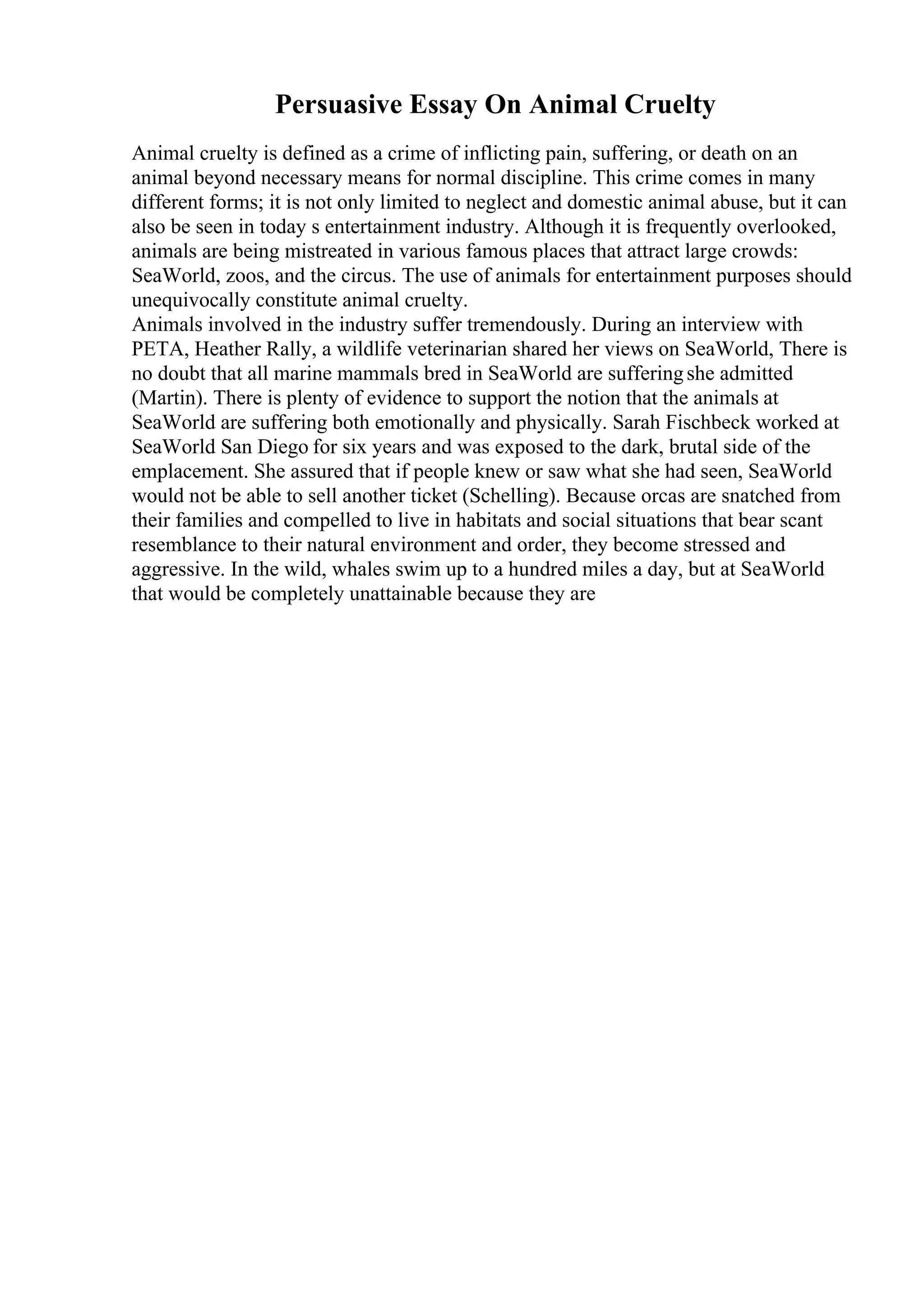 Persuasive Essay On Animal Cruelty
Animal cruelty is defined as a crime of inflicting pain, suffering, or death on an
animal beyond necessary means for normal discipline. This crime comes in many
different forms; it is not only limited to neglect and domestic animal abuse, but it can
also be seen in today s entertainment industry. Although it is frequently overlooked,
animals are being mistreated in various famous places that attract large crowds:
SeaWorld, zoos, and the circus. The use of animals for entertainment purposes should
unequivocally constitute animal cruelty.
Animals involved in the industry suffer tremendously. During an interview with
PETA, Heather Rally, a wildlife veterinarian shared her views on SeaWorld, There is
no doubt that all marine mammals bred in SeaWorld are sufferingshe admitted
(Martin). There is plenty of evidence to support the notion that the animals at
SeaWorld are suffering both emotionally and physically. Sarah Fischbeck worked at
SeaWorld San Diego for six years and was exposed to the dark, brutal side of the
emplacement. She assured that if people knew or saw what she had seen, SeaWorld
would not be able to sell another ticket (Schelling). Because orcas are snatched from
their families and compelled to live in habitats and social situations that bear scant
resemblance to their natural environment and order, they become stressed and
aggressive. In the wild, whales swim up to a hundred miles a day, but at SeaWorld
that would be completely unattainable because they are
 