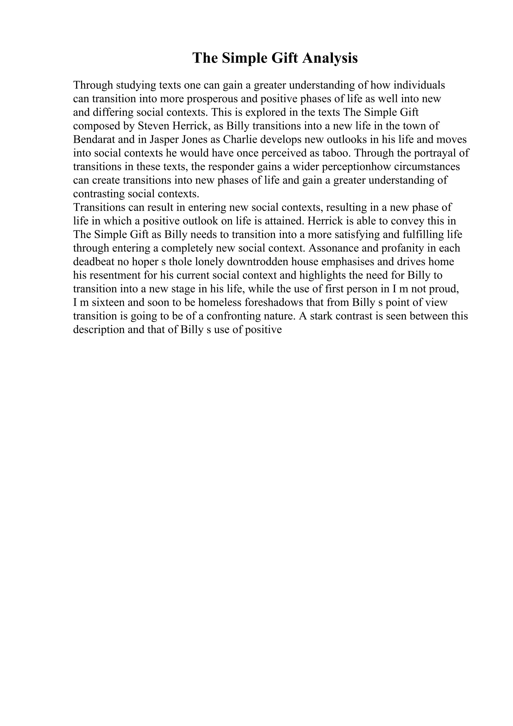 The Simple Gift Analysis
Through studying texts one can gain a greater understanding of how individuals
can transition into more prosperous and positive phases of life as well into new
and differing social contexts. This is explored in the texts The Simple Gift
composed by Steven Herrick, as Billy transitions into a new life in the town of
Bendarat and in Jasper Jones as Charlie develops new outlooks in his life and moves
into social contexts he would have once perceived as taboo. Through the portrayal of
transitions in these texts, the responder gains a wider perceptionhow circumstances
can create transitions into new phases of life and gain a greater understanding of
contrasting social contexts.
Transitions can result in entering new social contexts, resulting in a new phase of
life in which a positive outlook on life is attained. Herrick is able to convey this in
The Simple Gift as Billy needs to transition into a more satisfying and fulfilling life
through entering a completely new social context. Assonance and profanity in each
deadbeat no hoper s thole lonely downtrodden house emphasises and drives home
his resentment for his current social context and highlights the need for Billy to
transition into a new stage in his life, while the use of first person in I m not proud,
I m sixteen and soon to be homeless foreshadows that from Billy s point of view
transition is going to be of a confronting nature. A stark contrast is seen between this
description and that of Billy s use of positive
 