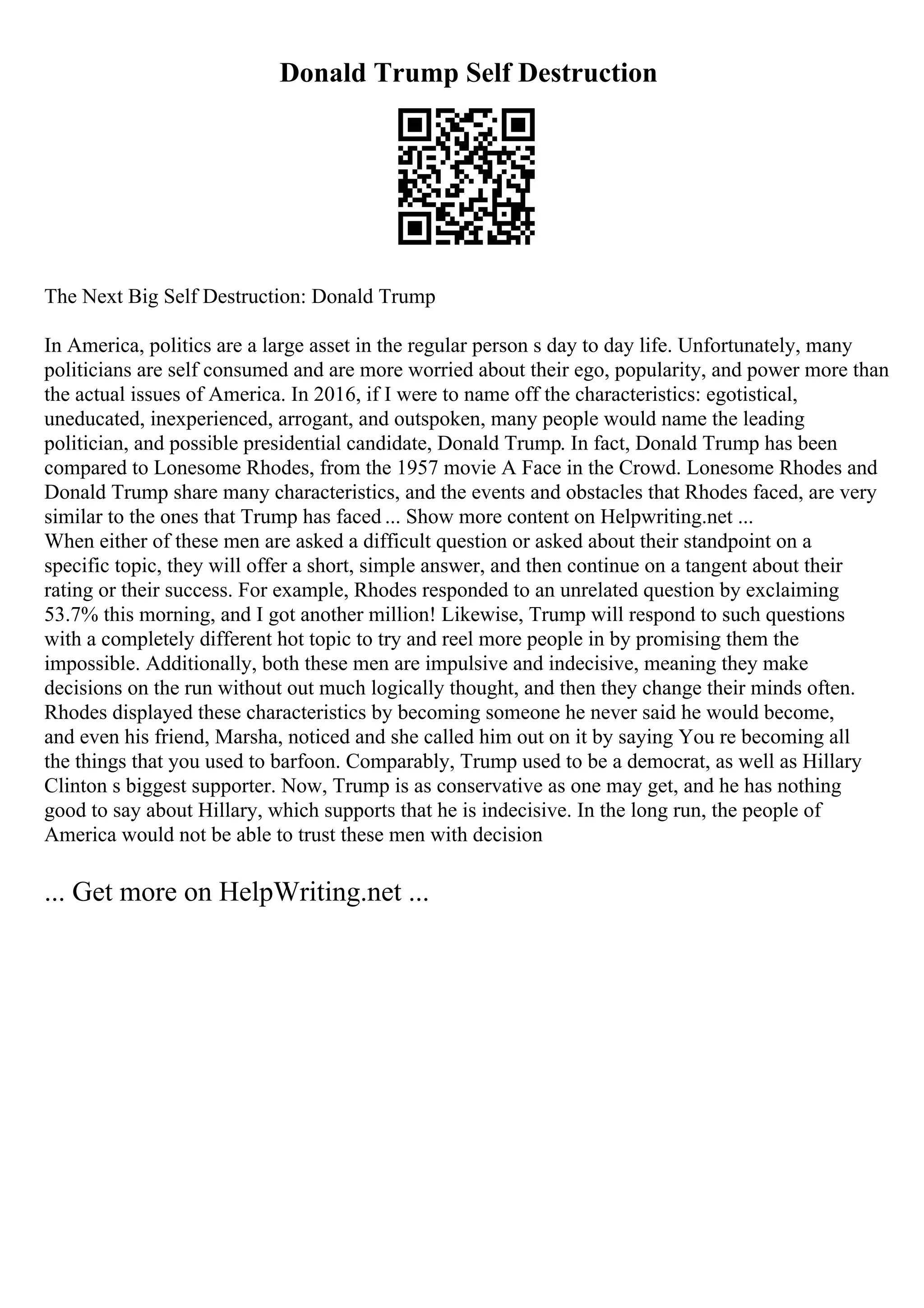 Donald Trump Self Destruction
The Next Big Self Destruction: Donald Trump
In America, politics are a large asset in the regular person s day to day life. Unfortunately, many
politicians are self consumed and are more worried about their ego, popularity, and power more than
the actual issues of America. In 2016, if I were to name off the characteristics: egotistical,
uneducated, inexperienced, arrogant, and outspoken, many people would name the leading
politician, and possible presidential candidate, Donald Trump. In fact, Donald Trump has been
compared to Lonesome Rhodes, from the 1957 movie A Face in the Crowd. Lonesome Rhodes and
Donald Trump share many characteristics, and the events and obstacles that Rhodes faced, are very
similar to the ones that Trump has faced ... Show more content on Helpwriting.net ...
When either of these men are asked a difficult question or asked about their standpoint on a
specific topic, they will offer a short, simple answer, and then continue on a tangent about their
rating or their success. For example, Rhodes responded to an unrelated question by exclaiming
53.7% this morning, and I got another million! Likewise, Trump will respond to such questions
with a completely different hot topic to try and reel more people in by promising them the
impossible. Additionally, both these men are impulsive and indecisive, meaning they make
decisions on the run without out much logically thought, and then they change their minds often.
Rhodes displayed these characteristics by becoming someone he never said he would become,
and even his friend, Marsha, noticed and she called him out on it by saying You re becoming all
the things that you used to barfoon. Comparably, Trump used to be a democrat, as well as Hillary
Clinton s biggest supporter. Now, Trump is as conservative as one may get, and he has nothing
good to say about Hillary, which supports that he is indecisive. In the long run, the people of
America would not be able to trust these men with decision
... Get more on HelpWriting.net ...
 