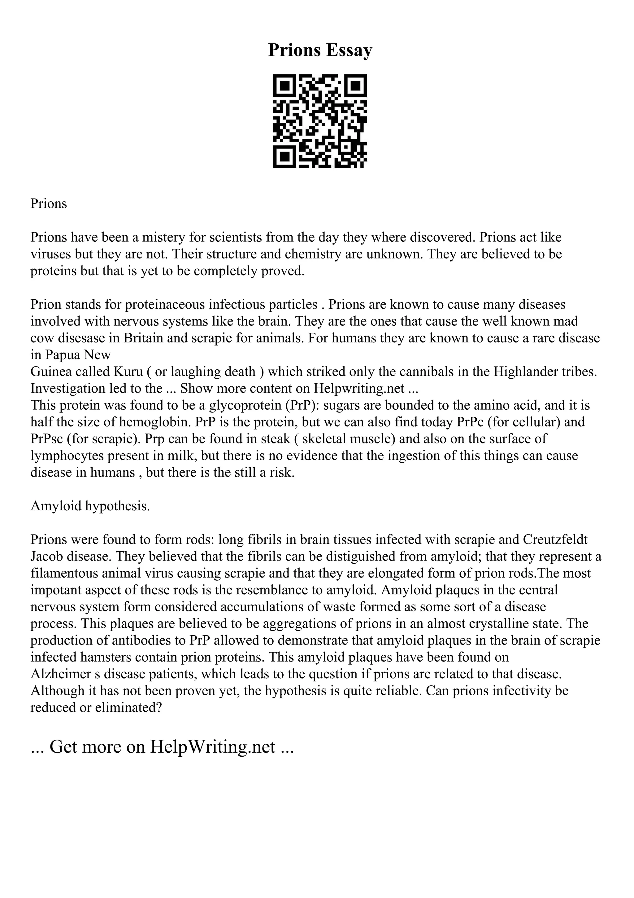 Prions Essay
Prions
Prions have been a mistery for scientists from the day they where discovered. Prions act like
viruses but they are not. Their structure and chemistry are unknown. They are believed to be
proteins but that is yet to be completely proved.
Prion stands for proteinaceous infectious particles . Prions are known to cause many diseases
involved with nervous systems like the brain. They are the ones that cause the well known mad
cow disesase in Britain and scrapie for animals. For humans they are known to cause a rare disease
in Papua New
Guinea called Kuru ( or laughing death ) which striked only the cannibals in the Highlander tribes.
Investigation led to the ... Show more content on Helpwriting.net ...
This protein was found to be a glycoprotein (PrP): sugars are bounded to the amino acid, and it is
half the size of hemoglobin. PrP is the protein, but we can also find today PrPc (for cellular) and
PrPsc (for scrapie). Prp can be found in steak ( skeletal muscle) and also on the surface of
lymphocytes present in milk, but there is no evidence that the ingestion of this things can cause
disease in humans , but there is the still a risk.
Amyloid hypothesis.
Prions were found to form rods: long fibrils in brain tissues infected with scrapie and Creutzfeldt
Jacob disease. They believed that the fibrils can be distiguished from amyloid; that they represent a
filamentous animal virus causing scrapie and that they are elongated form of prion rods.The most
impotant aspect of these rods is the resemblance to amyloid. Amyloid plaques in the central
nervous system form considered accumulations of waste formed as some sort of a disease
process. This plaques are believed to be aggregations of prions in an almost crystalline state. The
production of antibodies to PrP allowed to demonstrate that amyloid plaques in the brain of scrapie
infected hamsters contain prion proteins. This amyloid plaques have been found on
Alzheimer s disease patients, which leads to the question if prions are related to that disease.
Although it has not been proven yet, the hypothesis is quite reliable. Can prions infectivity be
reduced or eliminated?
... Get more on HelpWriting.net ...
 