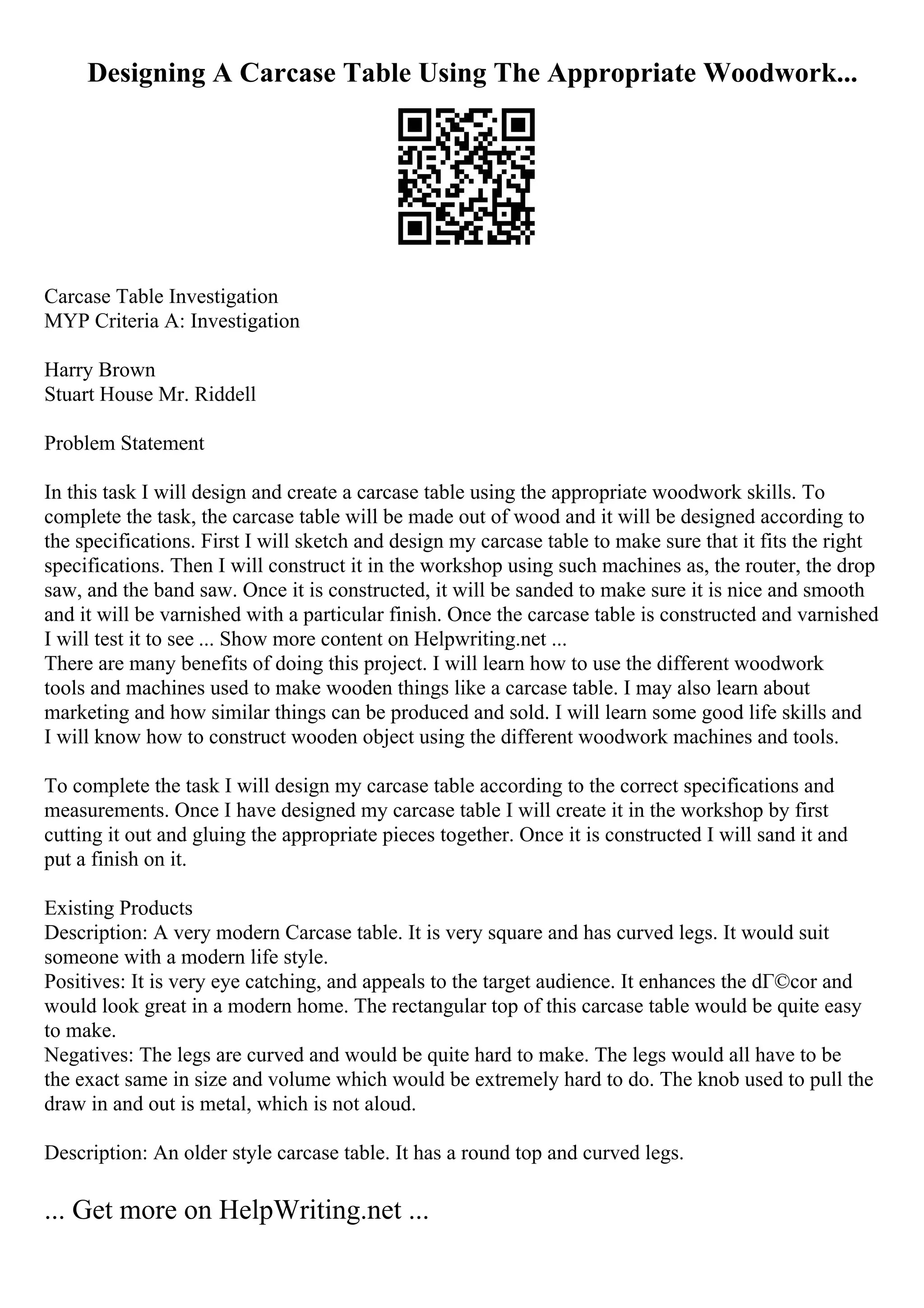 Designing A Carcase Table Using The Appropriate Woodwork...
Carcase Table Investigation
MYP Criteria A: Investigation
Harry Brown
Stuart House Mr. Riddell
Problem Statement
In this task I will design and create a carcase table using the appropriate woodwork skills. To
complete the task, the carcase table will be made out of wood and it will be designed according to
the specifications. First I will sketch and design my carcase table to make sure that it fits the right
specifications. Then I will construct it in the workshop using such machines as, the router, the drop
saw, and the band saw. Once it is constructed, it will be sanded to make sure it is nice and smooth
and it will be varnished with a particular finish. Once the carcase table is constructed and varnished
I will test it to see ... Show more content on Helpwriting.net ...
There are many benefits of doing this project. I will learn how to use the different woodwork
tools and machines used to make wooden things like a carcase table. I may also learn about
marketing and how similar things can be produced and sold. I will learn some good life skills and
I will know how to construct wooden object using the different woodwork machines and tools.
To complete the task I will design my carcase table according to the correct specifications and
measurements. Once I have designed my carcase table I will create it in the workshop by first
cutting it out and gluing the appropriate pieces together. Once it is constructed I will sand it and
put a finish on it.
Existing Products
Description: A very modern Carcase table. It is very square and has curved legs. It would suit
someone with a modern life style.
Positives: It is very eye catching, and appeals to the target audience. It enhances the dГ©cor and
would look great in a modern home. The rectangular top of this carcase table would be quite easy
to make.
Negatives: The legs are curved and would be quite hard to make. The legs would all have to be
the exact same in size and volume which would be extremely hard to do. The knob used to pull the
draw in and out is metal, which is not aloud.
Description: An older style carcase table. It has a round top and curved legs.
... Get more on HelpWriting.net ...
 