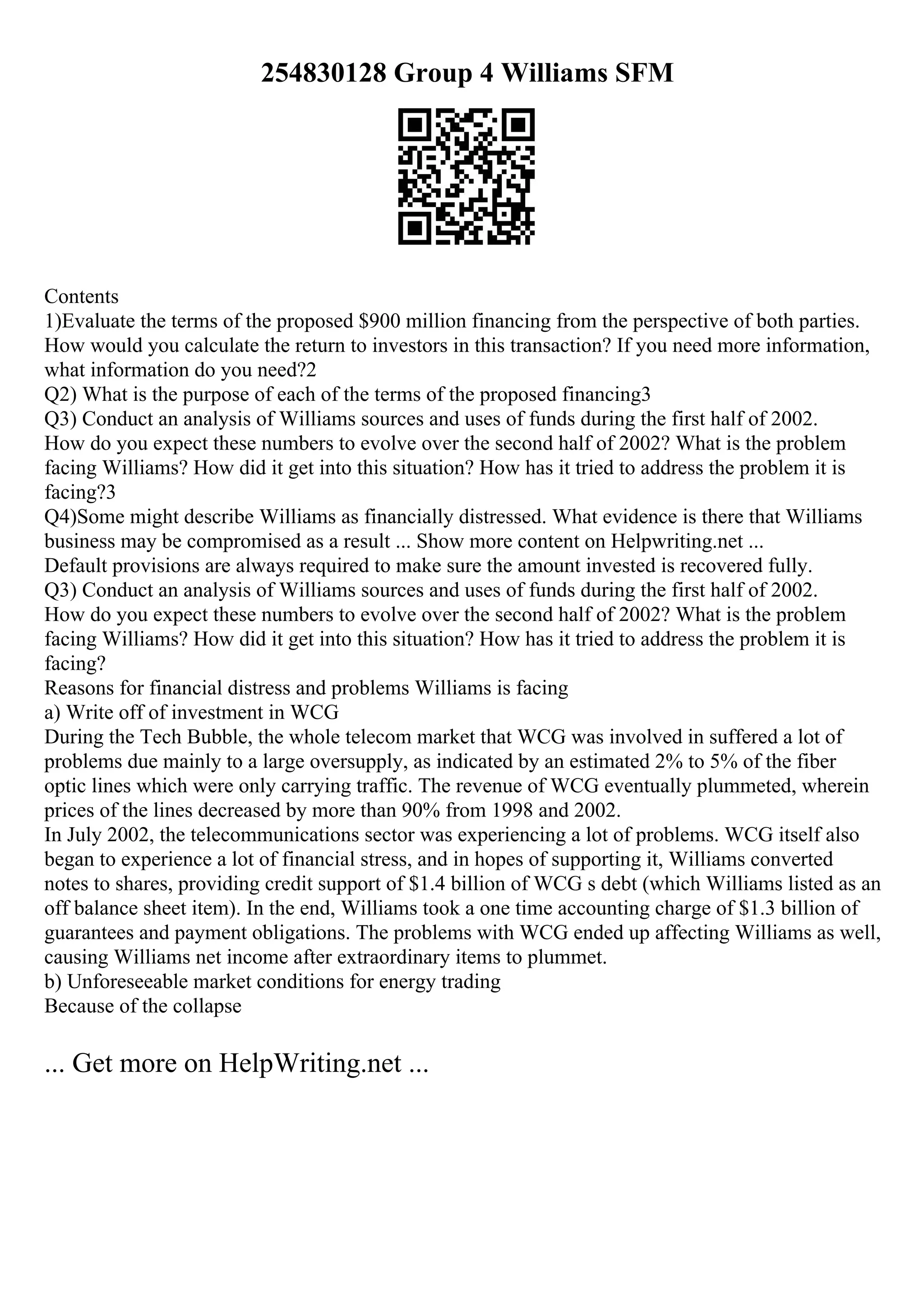 254830128 Group 4 Williams SFM
Contents
1)Evaluate the terms of the proposed $900 million financing from the perspective of both parties.
How would you calculate the return to investors in this transaction? If you need more information,
what information do you need?2
Q2) What is the purpose of each of the terms of the proposed financing3
Q3) Conduct an analysis of Williams sources and uses of funds during the first half of 2002.
How do you expect these numbers to evolve over the second half of 2002? What is the problem
facing Williams? How did it get into this situation? How has it tried to address the problem it is
facing?3
Q4)Some might describe Williams as financially distressed. What evidence is there that Williams
business may be compromised as a result ... Show more content on Helpwriting.net ...
Default provisions are always required to make sure the amount invested is recovered fully.
Q3) Conduct an analysis of Williams sources and uses of funds during the first half of 2002.
How do you expect these numbers to evolve over the second half of 2002? What is the problem
facing Williams? How did it get into this situation? How has it tried to address the problem it is
facing?
Reasons for financial distress and problems Williams is facing
a) Write off of investment in WCG
During the Tech Bubble, the whole telecom market that WCG was involved in suffered a lot of
problems due mainly to a large oversupply, as indicated by an estimated 2% to 5% of the fiber
optic lines which were only carrying traffic. The revenue of WCG eventually plummeted, wherein
prices of the lines decreased by more than 90% from 1998 and 2002.
In July 2002, the telecommunications sector was experiencing a lot of problems. WCG itself also
began to experience a lot of financial stress, and in hopes of supporting it, Williams converted
notes to shares, providing credit support of $1.4 billion of WCG s debt (which Williams listed as an
off balance sheet item). In the end, Williams took a one time accounting charge of $1.3 billion of
guarantees and payment obligations. The problems with WCG ended up affecting Williams as well,
causing Williams net income after extraordinary items to plummet.
b) Unforeseeable market conditions for energy trading
Because of the collapse
... Get more on HelpWriting.net ...
 