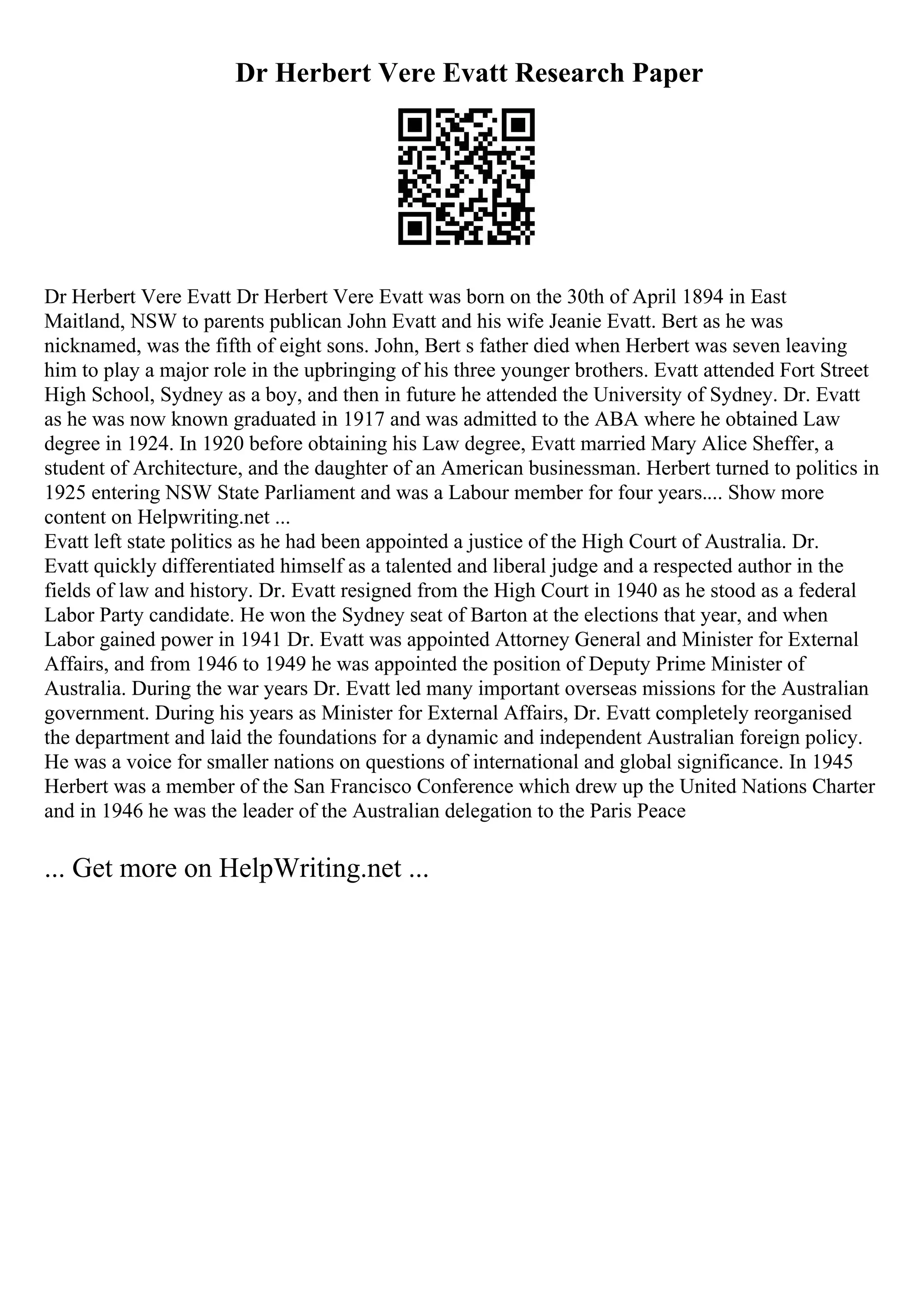 Dr Herbert Vere Evatt Research Paper
Dr Herbert Vere Evatt Dr Herbert Vere Evatt was born on the 30th of April 1894 in East
Maitland, NSW to parents publican John Evatt and his wife Jeanie Evatt. Bert as he was
nicknamed, was the fifth of eight sons. John, Bert s father died when Herbert was seven leaving
him to play a major role in the upbringing of his three younger brothers. Evatt attended Fort Street
High School, Sydney as a boy, and then in future he attended the University of Sydney. Dr. Evatt
as he was now known graduated in 1917 and was admitted to the ABA where he obtained Law
degree in 1924. In 1920 before obtaining his Law degree, Evatt married Mary Alice Sheffer, a
student of Architecture, and the daughter of an American businessman. Herbert turned to politics in
1925 entering NSW State Parliament and was a Labour member for four years.... Show more
content on Helpwriting.net ...
Evatt left state politics as he had been appointed a justice of the High Court of Australia. Dr.
Evatt quickly differentiated himself as a talented and liberal judge and a respected author in the
fields of law and history. Dr. Evatt resigned from the High Court in 1940 as he stood as a federal
Labor Party candidate. He won the Sydney seat of Barton at the elections that year, and when
Labor gained power in 1941 Dr. Evatt was appointed Attorney General and Minister for External
Affairs, and from 1946 to 1949 he was appointed the position of Deputy Prime Minister of
Australia. During the war years Dr. Evatt led many important overseas missions for the Australian
government. During his years as Minister for External Affairs, Dr. Evatt completely reorganised
the department and laid the foundations for a dynamic and independent Australian foreign policy.
He was a voice for smaller nations on questions of international and global significance. In 1945
Herbert was a member of the San Francisco Conference which drew up the United Nations Charter
and in 1946 he was the leader of the Australian delegation to the Paris Peace
... Get more on HelpWriting.net ...
 