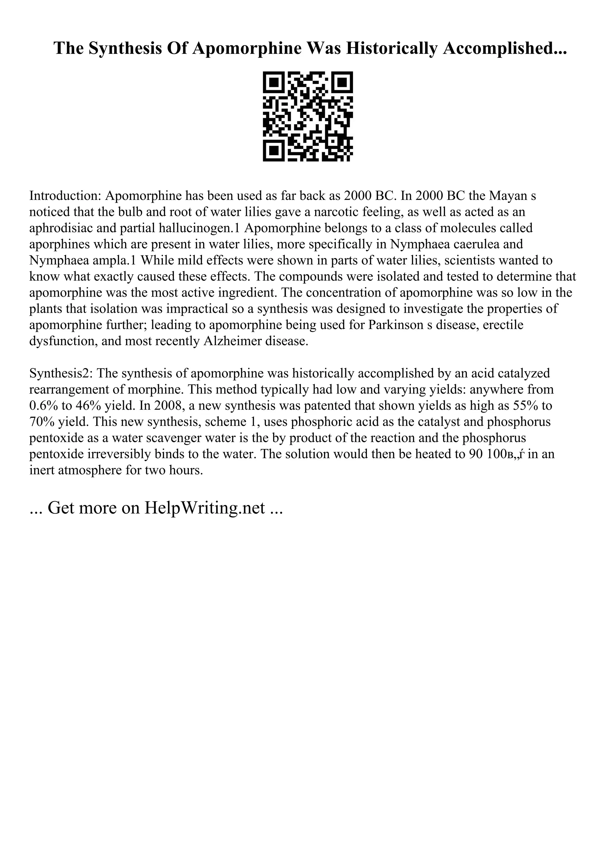 The Synthesis Of Apomorphine Was Historically Accomplished...
Introduction: Apomorphine has been used as far back as 2000 BC. In 2000 BC the Mayan s
noticed that the bulb and root of water lilies gave a narcotic feeling, as well as acted as an
aphrodisiac and partial hallucinogen.1 Apomorphine belongs to a class of molecules called
aporphines which are present in water lilies, more specifically in Nymphaea caerulea and
Nymphaea ampla.1 While mild effects were shown in parts of water lilies, scientists wanted to
know what exactly caused these effects. The compounds were isolated and tested to determine that
apomorphine was the most active ingredient. The concentration of apomorphine was so low in the
plants that isolation was impractical so a synthesis was designed to investigate the properties of
apomorphine further; leading to apomorphine being used for Parkinson s disease, erectile
dysfunction, and most recently Alzheimer disease.
Synthesis2: The synthesis of apomorphine was historically accomplished by an acid catalyzed
rearrangement of morphine. This method typically had low and varying yields: anywhere from
0.6% to 46% yield. In 2008, a new synthesis was patented that shown yields as high as 55% to
70% yield. This new synthesis, scheme 1, uses phosphoric acid as the catalyst and phosphorus
pentoxide as a water scavenger water is the by product of the reaction and the phosphorus
pentoxide irreversibly binds to the water. The solution would then be heated to 90 100в„ѓ in an
inert atmosphere for two hours.
... Get more on HelpWriting.net ...
 