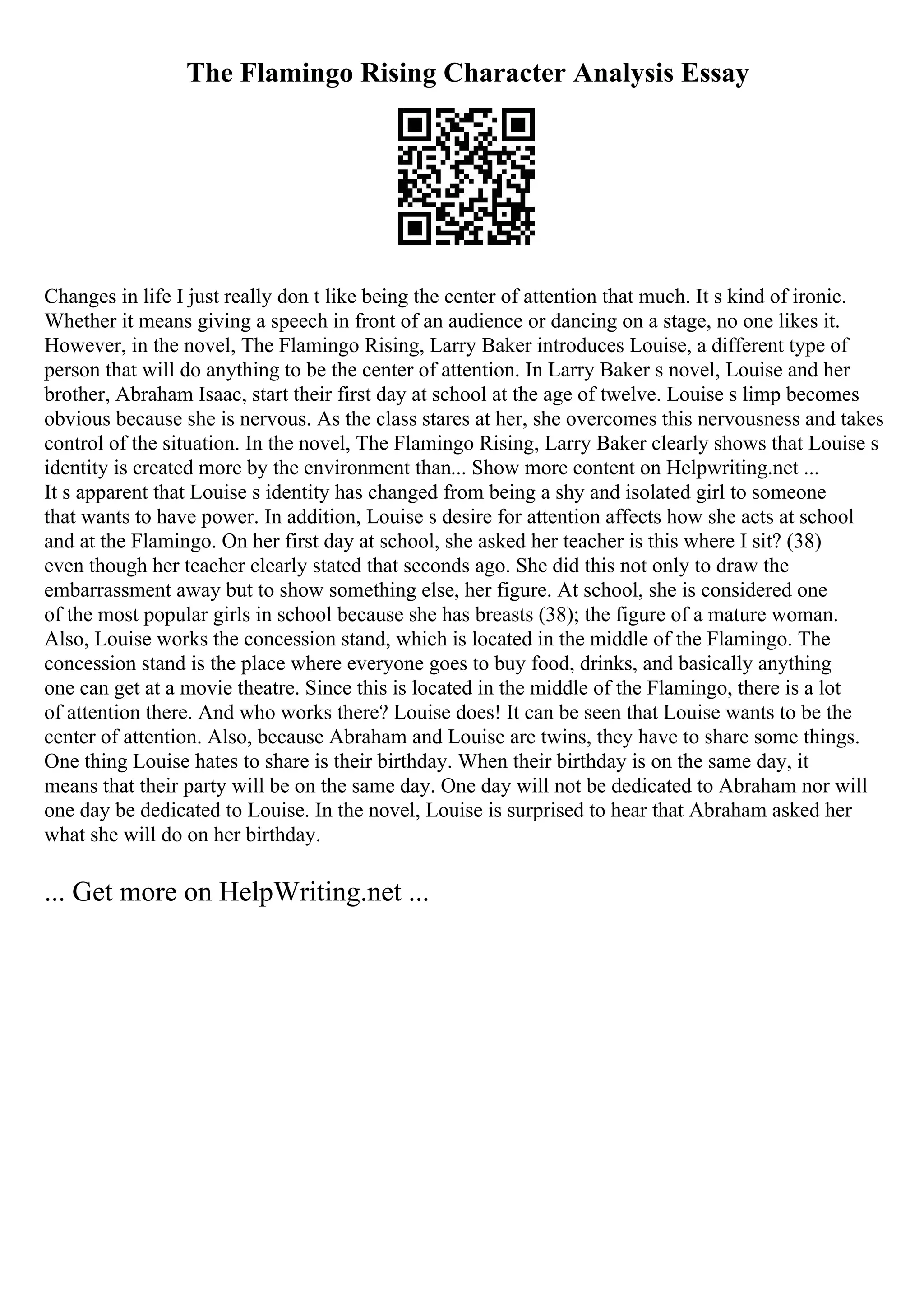 The Flamingo Rising Character Analysis Essay
Changes in life I just really don t like being the center of attention that much. It s kind of ironic.
Whether it means giving a speech in front of an audience or dancing on a stage, no one likes it.
However, in the novel, The Flamingo Rising, Larry Baker introduces Louise, a different type of
person that will do anything to be the center of attention. In Larry Baker s novel, Louise and her
brother, Abraham Isaac, start their first day at school at the age of twelve. Louise s limp becomes
obvious because she is nervous. As the class stares at her, she overcomes this nervousness and takes
control of the situation. In the novel, The Flamingo Rising, Larry Baker clearly shows that Louise s
identity is created more by the environment than... Show more content on Helpwriting.net ...
It s apparent that Louise s identity has changed from being a shy and isolated girl to someone
that wants to have power. In addition, Louise s desire for attention affects how she acts at school
and at the Flamingo. On her first day at school, she asked her teacher is this where I sit? (38)
even though her teacher clearly stated that seconds ago. She did this not only to draw the
embarrassment away but to show something else, her figure. At school, she is considered one
of the most popular girls in school because she has breasts (38); the figure of a mature woman.
Also, Louise works the concession stand, which is located in the middle of the Flamingo. The
concession stand is the place where everyone goes to buy food, drinks, and basically anything
one can get at a movie theatre. Since this is located in the middle of the Flamingo, there is a lot
of attention there. And who works there? Louise does! It can be seen that Louise wants to be the
center of attention. Also, because Abraham and Louise are twins, they have to share some things.
One thing Louise hates to share is their birthday. When their birthday is on the same day, it
means that their party will be on the same day. One day will not be dedicated to Abraham nor will
one day be dedicated to Louise. In the novel, Louise is surprised to hear that Abraham asked her
what she will do on her birthday.
... Get more on HelpWriting.net ...
 