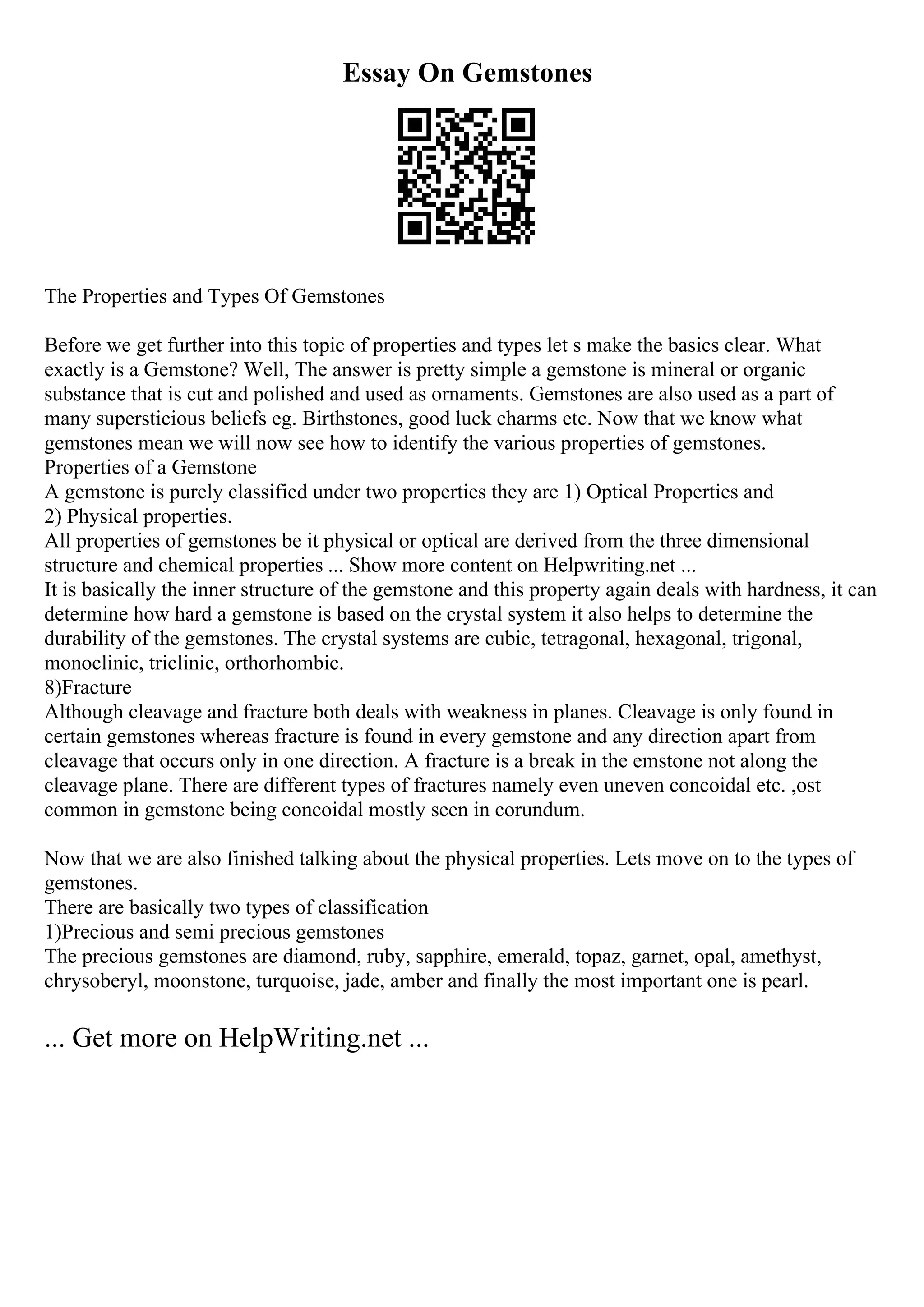 Essay On Gemstones
The Properties and Types Of Gemstones
Before we get further into this topic of properties and types let s make the basics clear. What
exactly is a Gemstone? Well, The answer is pretty simple a gemstone is mineral or organic
substance that is cut and polished and used as ornaments. Gemstones are also used as a part of
many supersticious beliefs eg. Birthstones, good luck charms etc. Now that we know what
gemstones mean we will now see how to identify the various properties of gemstones.
Properties of a Gemstone
A gemstone is purely classified under two properties they are 1) Optical Properties and
2) Physical properties.
All properties of gemstones be it physical or optical are derived from the three dimensional
structure and chemical properties ... Show more content on Helpwriting.net ...
It is basically the inner structure of the gemstone and this property again deals with hardness, it can
determine how hard a gemstone is based on the crystal system it also helps to determine the
durability of the gemstones. The crystal systems are cubic, tetragonal, hexagonal, trigonal,
monoclinic, triclinic, orthorhombic.
8)Fracture
Although cleavage and fracture both deals with weakness in planes. Cleavage is only found in
certain gemstones whereas fracture is found in every gemstone and any direction apart from
cleavage that occurs only in one direction. A fracture is a break in the emstone not along the
cleavage plane. There are different types of fractures namely even uneven concoidal etc. ,ost
common in gemstone being concoidal mostly seen in corundum.
Now that we are also finished talking about the physical properties. Lets move on to the types of
gemstones.
There are basically two types of classification
1)Precious and semi precious gemstones
The precious gemstones are diamond, ruby, sapphire, emerald, topaz, garnet, opal, amethyst,
chrysoberyl, moonstone, turquoise, jade, amber and finally the most important one is pearl.
... Get more on HelpWriting.net ...
 