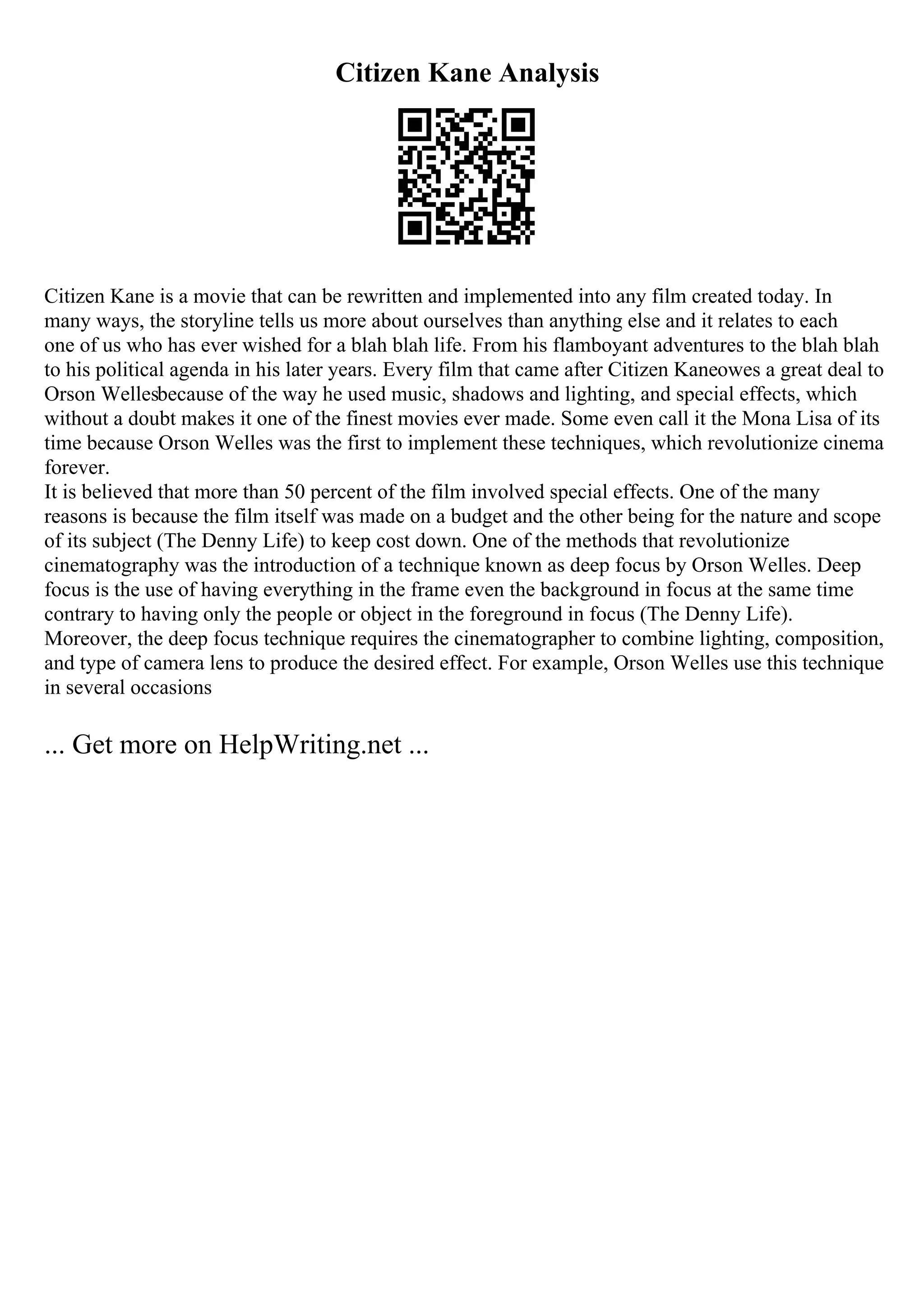 Citizen Kane Analysis
Citizen Kane is a movie that can be rewritten and implemented into any film created today. In
many ways, the storyline tells us more about ourselves than anything else and it relates to each
one of us who has ever wished for a blah blah life. From his flamboyant adventures to the blah blah
to his political agenda in his later years. Every film that came after Citizen Kaneowes a great deal to
Orson Wellesbecause of the way he used music, shadows and lighting, and special effects, which
without a doubt makes it one of the finest movies ever made. Some even call it the Mona Lisa of its
time because Orson Welles was the first to implement these techniques, which revolutionize cinema
forever.
It is believed that more than 50 percent of the film involved special effects. One of the many
reasons is because the film itself was made on a budget and the other being for the nature and scope
of its subject (The Denny Life) to keep cost down. One of the methods that revolutionize
cinematography was the introduction of a technique known as deep focus by Orson Welles. Deep
focus is the use of having everything in the frame even the background in focus at the same time
contrary to having only the people or object in the foreground in focus (The Denny Life).
Moreover, the deep focus technique requires the cinematographer to combine lighting, composition,
and type of camera lens to produce the desired effect. For example, Orson Welles use this technique
in several occasions
... Get more on HelpWriting.net ...
 