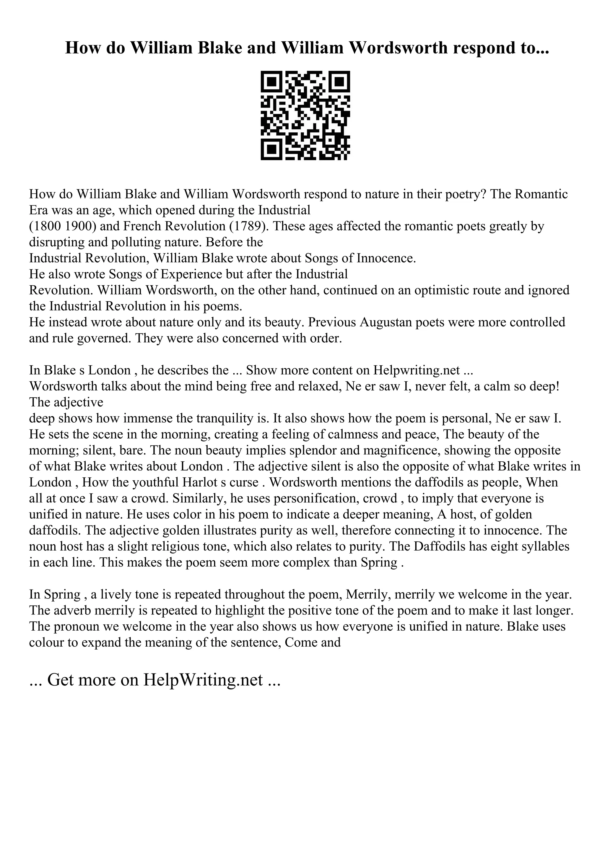 How do William Blake and William Wordsworth respond to...
How do William Blake and William Wordsworth respond to nature in their poetry? The Romantic
Era was an age, which opened during the Industrial
(1800 1900) and French Revolution (1789). These ages affected the romantic poets greatly by
disrupting and polluting nature. Before the
Industrial Revolution, William Blake wrote about Songs of Innocence.
He also wrote Songs of Experience but after the Industrial
Revolution. William Wordsworth, on the other hand, continued on an optimistic route and ignored
the Industrial Revolution in his poems.
He instead wrote about nature only and its beauty. Previous Augustan poets were more controlled
and rule governed. They were also concerned with order.
In Blake s London , he describes the ... Show more content on Helpwriting.net ...
Wordsworth talks about the mind being free and relaxed, Ne er saw I, never felt, a calm so deep!
The adjective
deep shows how immense the tranquility is. It also shows how the poem is personal, Ne er saw I.
He sets the scene in the morning, creating a feeling of calmness and peace, The beauty of the
morning; silent, bare. The noun beauty implies splendor and magnificence, showing the opposite
of what Blake writes about London . The adjective silent is also the opposite of what Blake writes in
London , How the youthful Harlot s curse . Wordsworth mentions the daffodils as people, When
all at once I saw a crowd. Similarly, he uses personification, crowd , to imply that everyone is
unified in nature. He uses color in his poem to indicate a deeper meaning, A host, of golden
daffodils. The adjective golden illustrates purity as well, therefore connecting it to innocence. The
noun host has a slight religious tone, which also relates to purity. The Daffodils has eight syllables
in each line. This makes the poem seem more complex than Spring .
In Spring , a lively tone is repeated throughout the poem, Merrily, merrily we welcome in the year.
The adverb merrily is repeated to highlight the positive tone of the poem and to make it last longer.
The pronoun we welcome in the year also shows us how everyone is unified in nature. Blake uses
colour to expand the meaning of the sentence, Come and
... Get more on HelpWriting.net ...
 