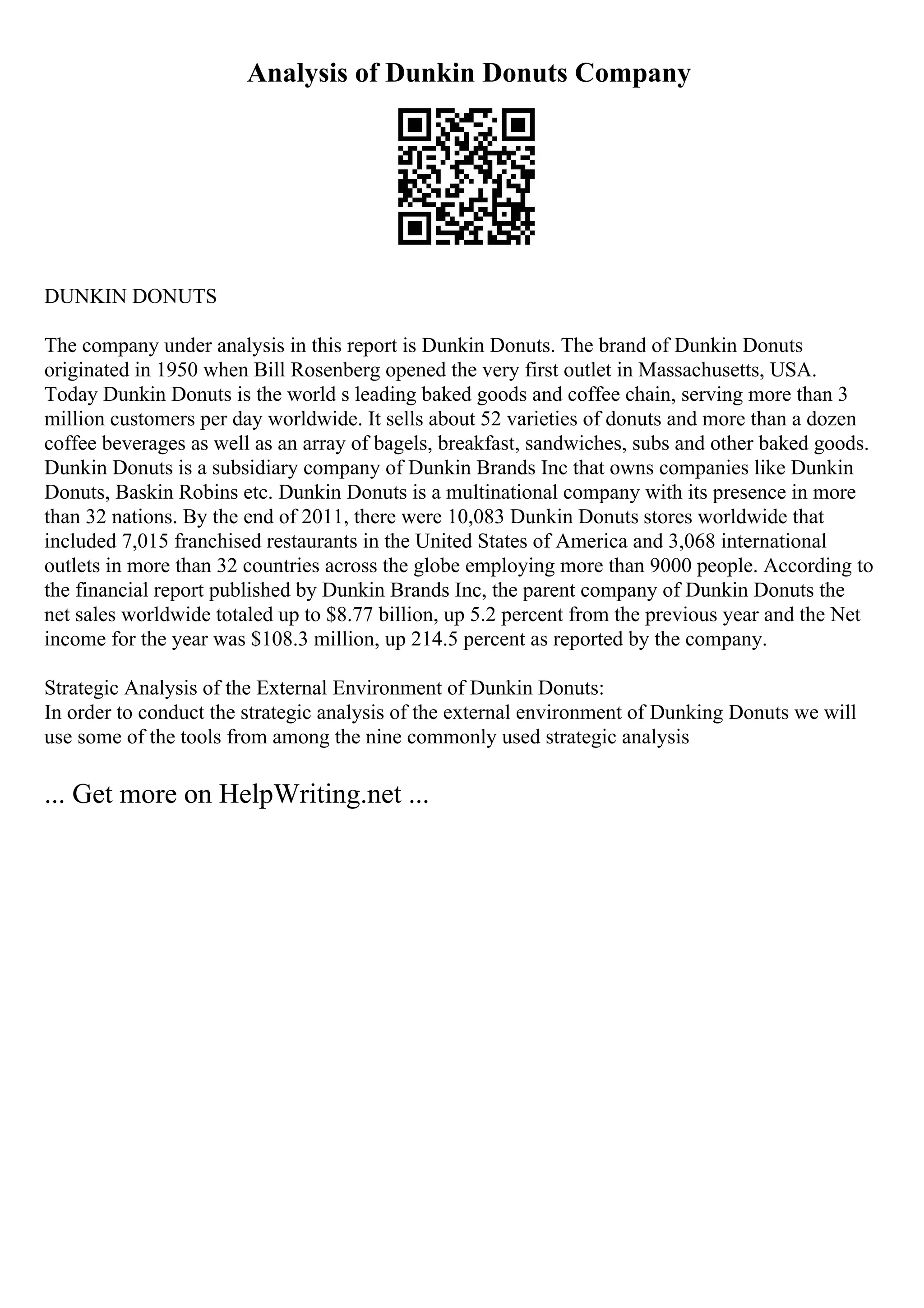 Analysis of Dunkin Donuts Company
DUNKIN DONUTS
The company under analysis in this report is Dunkin Donuts. The brand of Dunkin Donuts
originated in 1950 when Bill Rosenberg opened the very first outlet in Massachusetts, USA.
Today Dunkin Donuts is the world s leading baked goods and coffee chain, serving more than 3
million customers per day worldwide. It sells about 52 varieties of donuts and more than a dozen
coffee beverages as well as an array of bagels, breakfast, sandwiches, subs and other baked goods.
Dunkin Donuts is a subsidiary company of Dunkin Brands Inc that owns companies like Dunkin
Donuts, Baskin Robins etc. Dunkin Donuts is a multinational company with its presence in more
than 32 nations. By the end of 2011, there were 10,083 Dunkin Donuts stores worldwide that
included 7,015 franchised restaurants in the United States of America and 3,068 international
outlets in more than 32 countries across the globe employing more than 9000 people. According to
the financial report published by Dunkin Brands Inc, the parent company of Dunkin Donuts the
net sales worldwide totaled up to $8.77 billion, up 5.2 percent from the previous year and the Net
income for the year was $108.3 million, up 214.5 percent as reported by the company.
Strategic Analysis of the External Environment of Dunkin Donuts:
In order to conduct the strategic analysis of the external environment of Dunking Donuts we will
use some of the tools from among the nine commonly used strategic analysis
... Get more on HelpWriting.net ...
 
