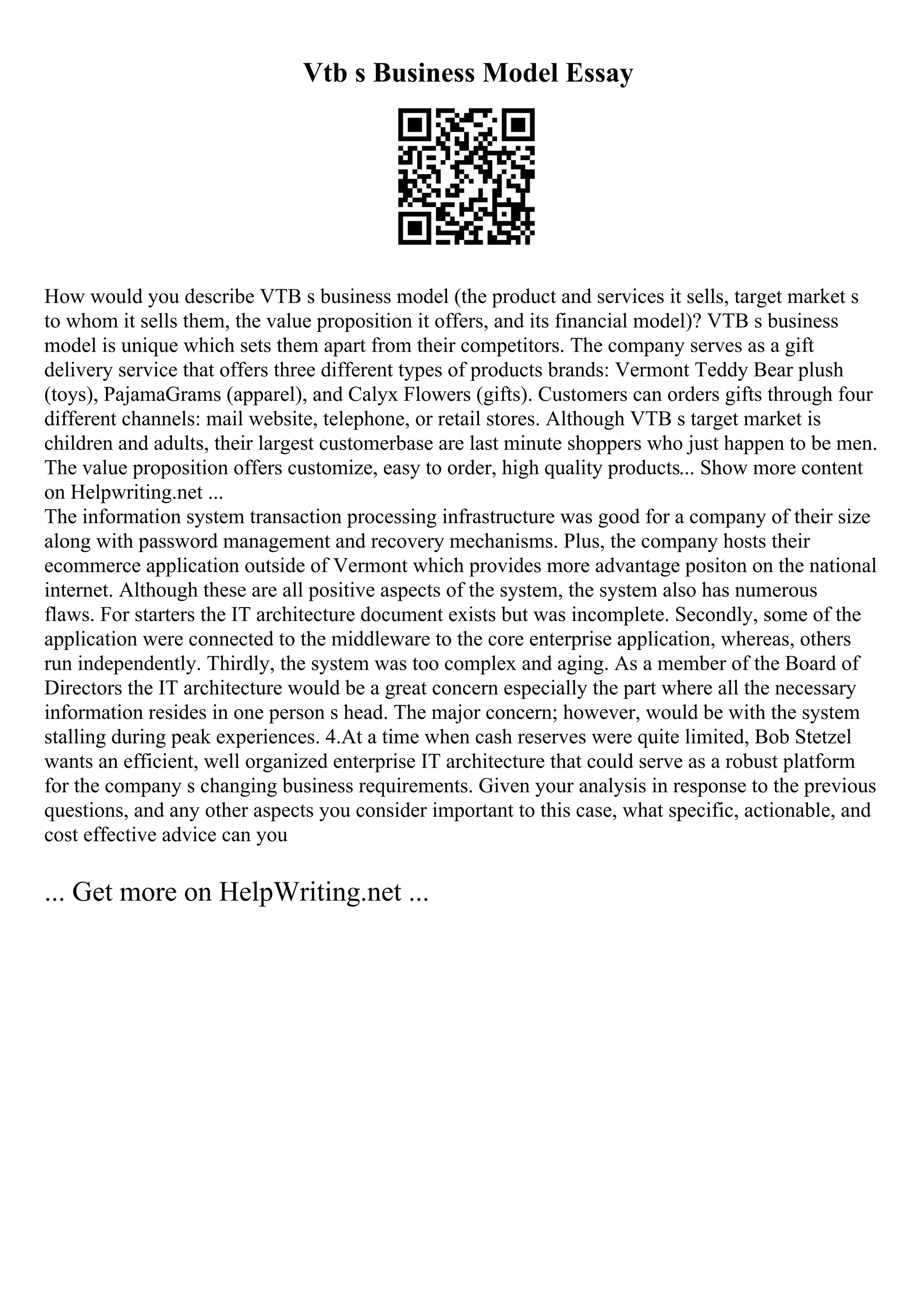 Vtb s Business Model Essay
How would you describe VTB s business model (the product and services it sells, target market s
to whom it sells them, the value proposition it offers, and its financial model)? VTB s business
model is unique which sets them apart from their competitors. The company serves as a gift
delivery service that offers three different types of products brands: Vermont Teddy Bear plush
(toys), PajamaGrams (apparel), and Calyx Flowers (gifts). Customers can orders gifts through four
different channels: mail website, telephone, or retail stores. Although VTB s target market is
children and adults, their largest customerbase are last minute shoppers who just happen to be men.
The value proposition offers customize, easy to order, high quality products... Show more content
on Helpwriting.net ...
The information system transaction processing infrastructure was good for a company of their size
along with password management and recovery mechanisms. Plus, the company hosts their
ecommerce application outside of Vermont which provides more advantage positon on the national
internet. Although these are all positive aspects of the system, the system also has numerous
flaws. For starters the IT architecture document exists but was incomplete. Secondly, some of the
application were connected to the middleware to the core enterprise application, whereas, others
run independently. Thirdly, the system was too complex and aging. As a member of the Board of
Directors the IT architecture would be a great concern especially the part where all the necessary
information resides in one person s head. The major concern; however, would be with the system
stalling during peak experiences. 4.At a time when cash reserves were quite limited, Bob Stetzel
wants an efficient, well organized enterprise IT architecture that could serve as a robust platform
for the company s changing business requirements. Given your analysis in response to the previous
questions, and any other aspects you consider important to this case, what specific, actionable, and
cost effective advice can you
... Get more on HelpWriting.net ...
 