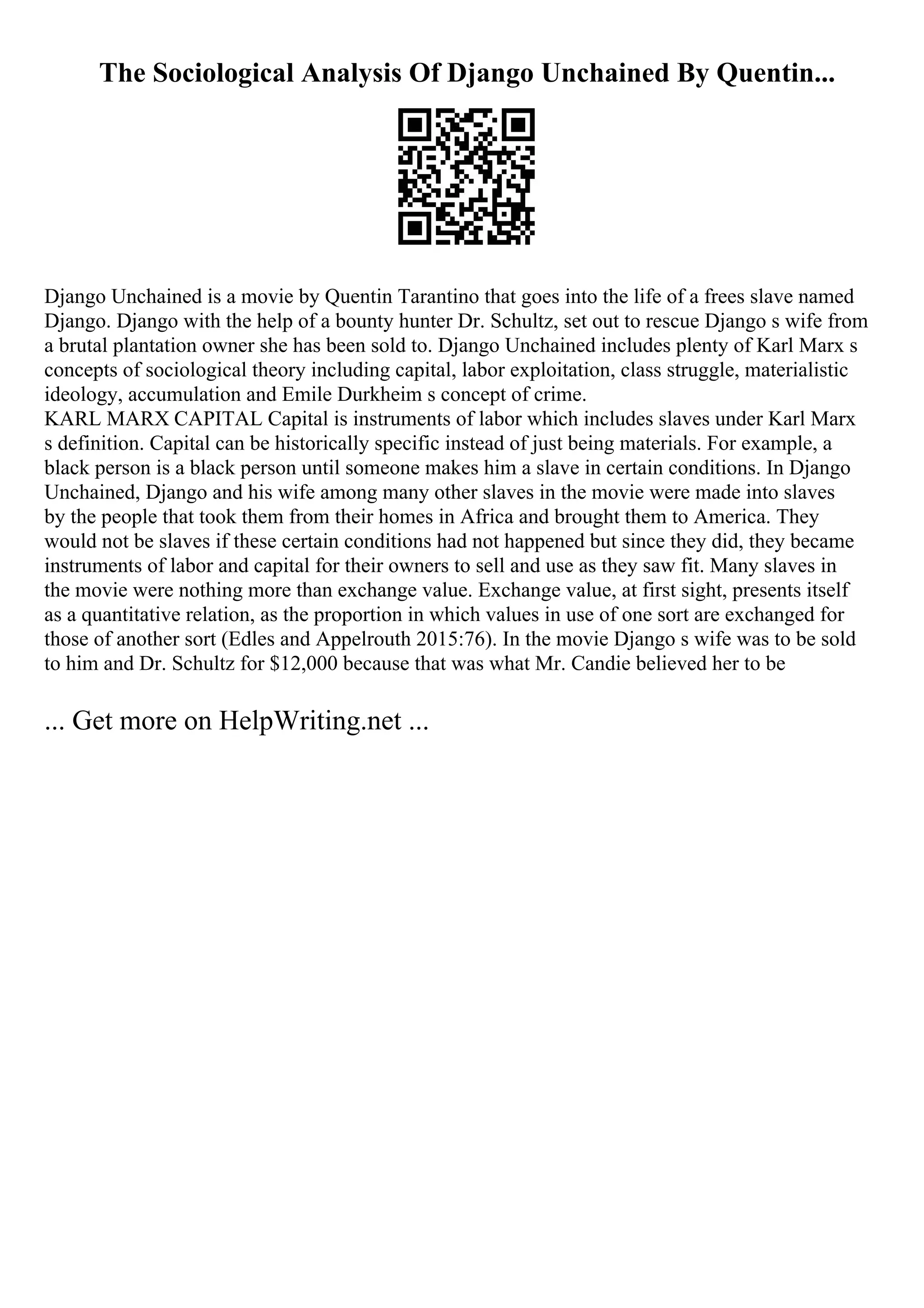The Sociological Analysis Of Django Unchained By Quentin...
Django Unchained is a movie by Quentin Tarantino that goes into the life of a frees slave named
Django. Django with the help of a bounty hunter Dr. Schultz, set out to rescue Django s wife from
a brutal plantation owner she has been sold to. Django Unchained includes plenty of Karl Marx s
concepts of sociological theory including capital, labor exploitation, class struggle, materialistic
ideology, accumulation and Emile Durkheim s concept of crime.
KARL MARX CAPITAL Capital is instruments of labor which includes slaves under Karl Marx
s definition. Capital can be historically specific instead of just being materials. For example, a
black person is a black person until someone makes him a slave in certain conditions. In Django
Unchained, Django and his wife among many other slaves in the movie were made into slaves
by the people that took them from their homes in Africa and brought them to America. They
would not be slaves if these certain conditions had not happened but since they did, they became
instruments of labor and capital for their owners to sell and use as they saw fit. Many slaves in
the movie were nothing more than exchange value. Exchange value, at first sight, presents itself
as a quantitative relation, as the proportion in which values in use of one sort are exchanged for
those of another sort (Edles and Appelrouth 2015:76). In the movie Django s wife was to be sold
to him and Dr. Schultz for $12,000 because that was what Mr. Candie believed her to be
... Get more on HelpWriting.net ...
 